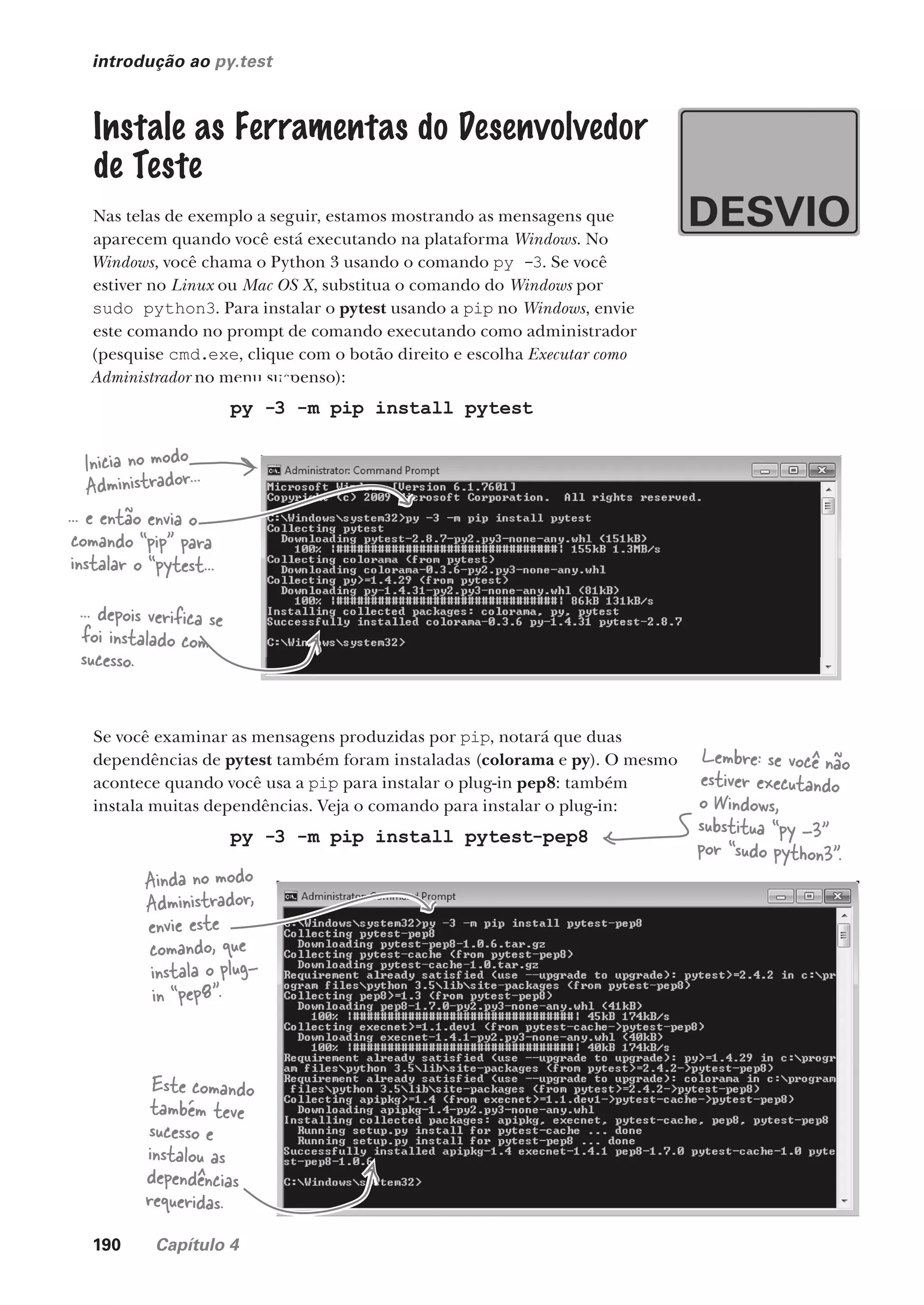 190 Capítulo 4
introdução ao py.test
Instale as Ferramentas do Desenvolvedor
de Teste
Nas telas de exemplo a seguir, estamos mostrando as mensagens que
aparecem quando você está executando na plataforma Windows. No
Windows, você chama o Python 3 usando o comando py -3. Se você
estiver no Linux ou Mac OS X, substitua o comando do Windows por
sudo python3. Para instalar o pytest usando a pip no Windows, envie
este comando no prompt de comando executando como administrador
(pesquise cmd.exe, clique com o botão direito e escolha Executar como
Administrador no menu suspenso):
py -3 -m pip install pytest
Inicia no modo
Administrador...
... e então envia o
comando “pip” para
instalar o “pytest...
... depois verifica se
foi instalado com
sucesso.
Se você examinar as mensagens produzidas por pip, notará que duas
dependências de pytest também foram instaladas (colorama e py). O mesmo
acontece quando você usa a pip para instalar o plug-in pep8: também
instala muitas dependências. Veja o comando para instalar o plug-in:
py -3 -m pip install pytest-pep8
Lembre: se você não
estiver executando
o Windows,
substitua “py -3”
por “sudo python3”.
Ainda no modo
Administrador,
envie este
comando, que
instala o plug-
in “pep8”.
Este comando
também teve
sucesso e
instalou as
dependências
requeridas.
CG_HeadFirst_Python.indb 190 18/07/2018 13:19:26
 