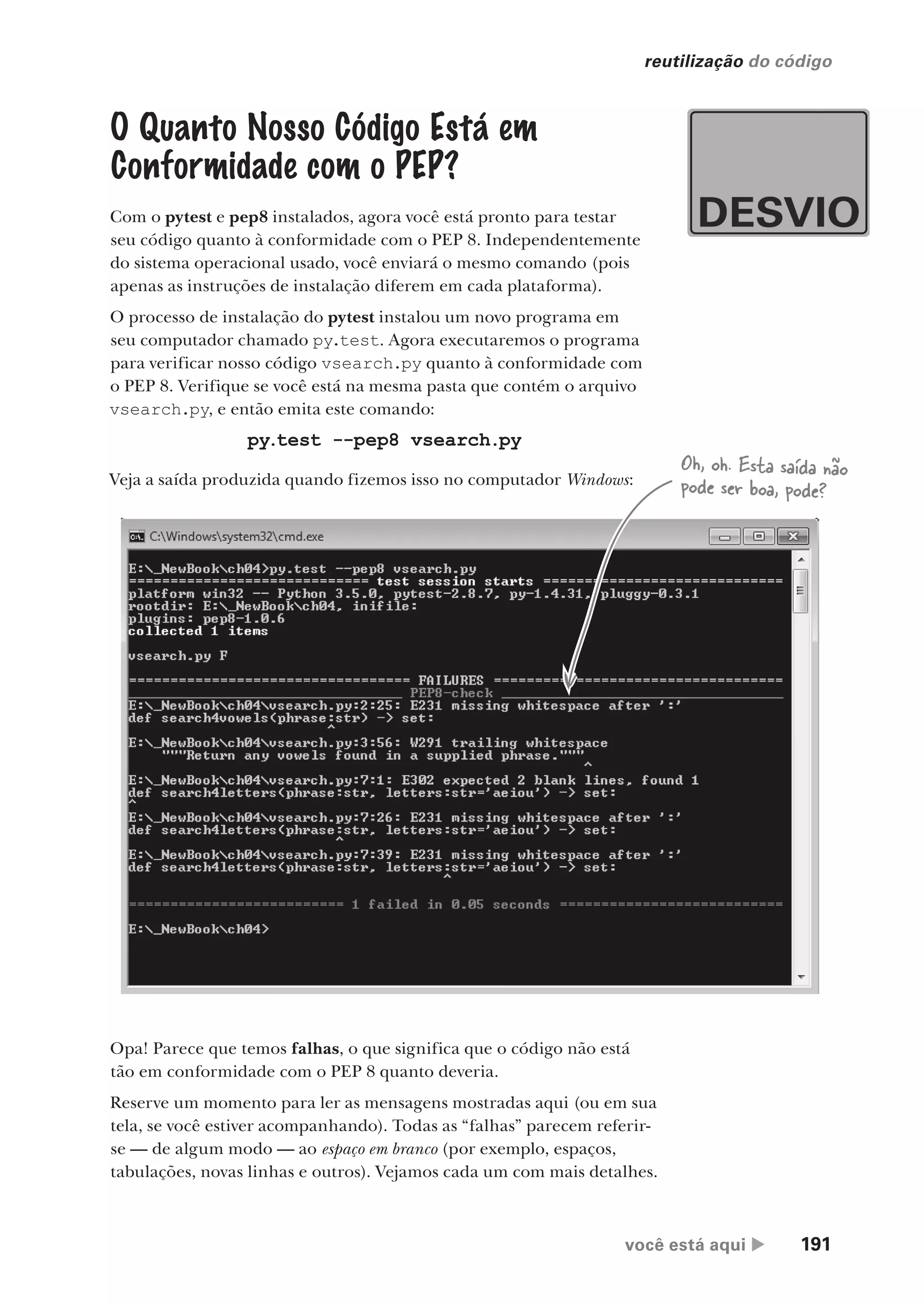 você está aqui  191
reutilização do código
O Quanto Nosso Código Está em
Conformidade com o PEP?
Com o pytest e pep8 instalados, agora você está pronto para testar
seu código quanto à conformidade com o PEP 8. Independentemente
do sistema operacional usado, você enviará o mesmo comando (pois
apenas as instruções de instalação diferem em cada plataforma).
O processo de instalação do pytest instalou um novo programa em
seu computador chamado py.test. Agora executaremos o programa
para verificar nosso código vsearch.py quanto à conformidade com
o PEP 8. Verifique se você está na mesma pasta que contém o arquivo
vsearch.py, e então emita este comando:
py.test --pep8 vsearch.py
Veja a saída produzida quando fizemos isso no computador Windows:
Opa! Parece que temos falhas, o que significa que o código não está
tão em conformidade com o PEP 8 quanto deveria.
Reserve um momento para ler as mensagens mostradas aqui (ou em sua
tela, se você estiver acompanhando). Todas as “falhas” parecem referir-
se — de algum modo — ao espaço em branco (por exemplo, espaços,
tabulações, novas linhas e outros). Vejamos cada um com mais detalhes.
Oh, oh. Esta saída não
pode ser boa, pode?
CG_HeadFirst_Python.indb 191 18/07/2018 13:19:27
 