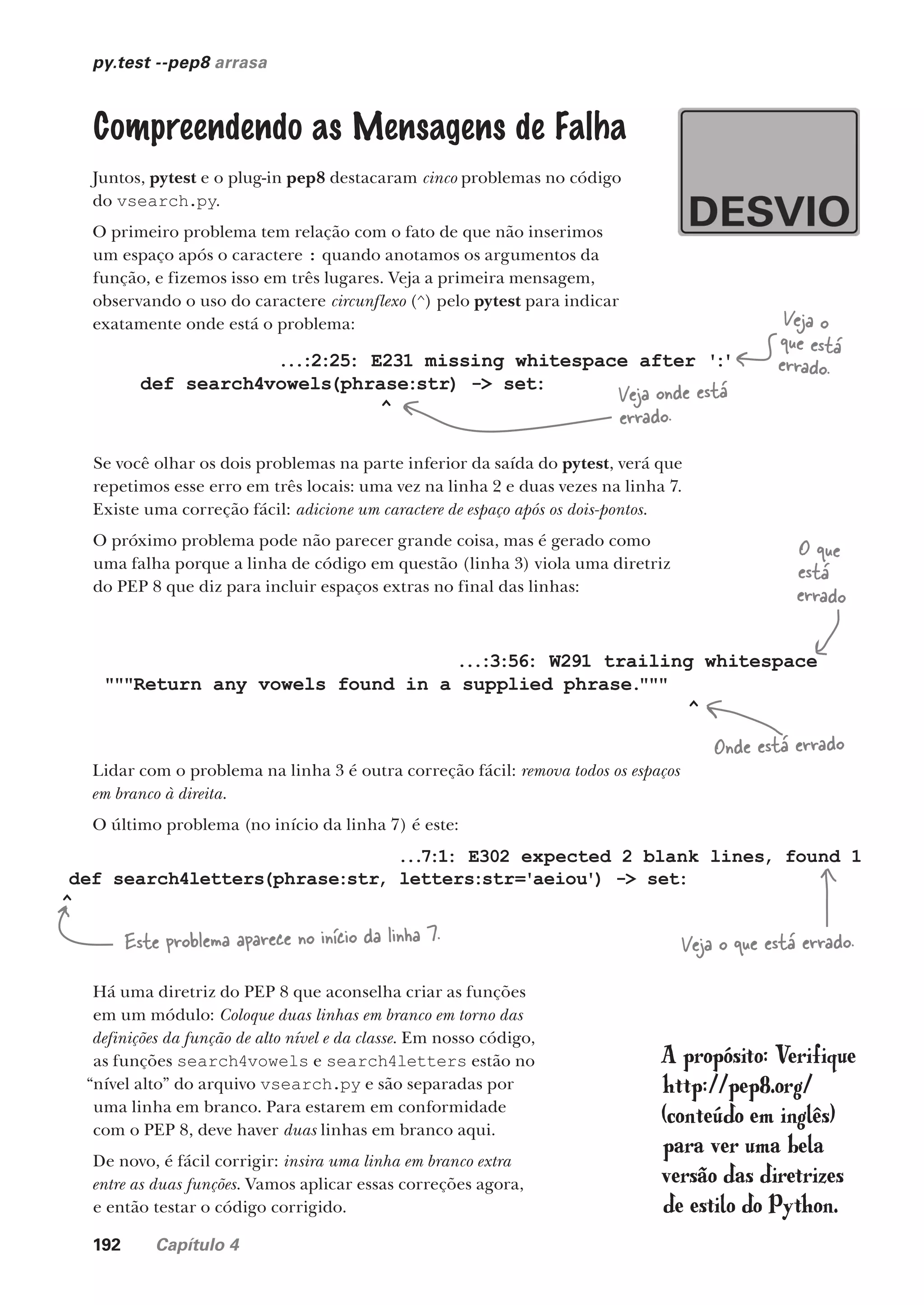 192 Capítulo 4
py.test --pep8 arrasa
Compreendendo as Mensagens de Falha
Juntos, pytest e o plug-in pep8 destacaram cinco problemas no código
do vsearch.py.
O primeiro problema tem relação com o fato de que não inserimos
um espaço após o caractere : quando anotamos os argumentos da
função, e fizemos isso em três lugares. Veja a primeira mensagem,
observando o uso do caractere circunflexo (^) pelo pytest para indicar
exatamente onde está o problema:
...:2:25: E231 missing whitespace after ':'
def search4vowels(phrase:str) -> set:
^
Veja o
que está
errado.
Veja onde está
errado.
Se você olhar os dois problemas na parte inferior da saída do pytest, verá que
repetimos esse erro em três locais: uma vez na linha 2 e duas vezes na linha 7.
Existe uma correção fácil: adicione um caractere de espaço após os dois-pontos.
O próximo problema pode não parecer grande coisa, mas é gerado como
uma falha porque a linha de código em questão (linha 3) viola uma diretriz
do PEP 8 que diz para incluir espaços extras no final das linhas:
...:3:56: W291 trailing whitespace
"""Return any vowels found in a supplied phrase."""
^
Lidar com o problema na linha 3 é outra correção fácil: remova todos os espaços
em branco à direita.
O último problema (no início da linha 7) é este:
...7:1: E302 expected 2 blank lines, found 1
def search4letters(phrase:str, letters:str='aeiou') -> set:
^
O que
está
errado
Onde está errado
Este problema aparece no início da linha 7. Veja o que está errado.
Há uma diretriz do PEP 8 que aconselha criar as funções
em um módulo: Coloque duas linhas em branco em torno das
definições da função de alto nível e da classe. Em nosso código,
as funções search4vowels e search4letters estão no
“nível alto” do arquivo vsearch.py e são separadas por
uma linha em branco. Para estarem em conformidade
com o PEP 8, deve haver duas linhas em branco aqui.
De novo, é fácil corrigir: insira uma linha em branco extra
entre as duas funções. Vamos aplicar essas correções agora,
e então testar o código corrigido.
A propósito: Verifique
http://pep8.org/
(conteúdo em inglês)
para ver uma bela
versão das diretrizes
de estilo do Python.
CG_HeadFirst_Python.indb 192 18/07/2018 13:19:27
 