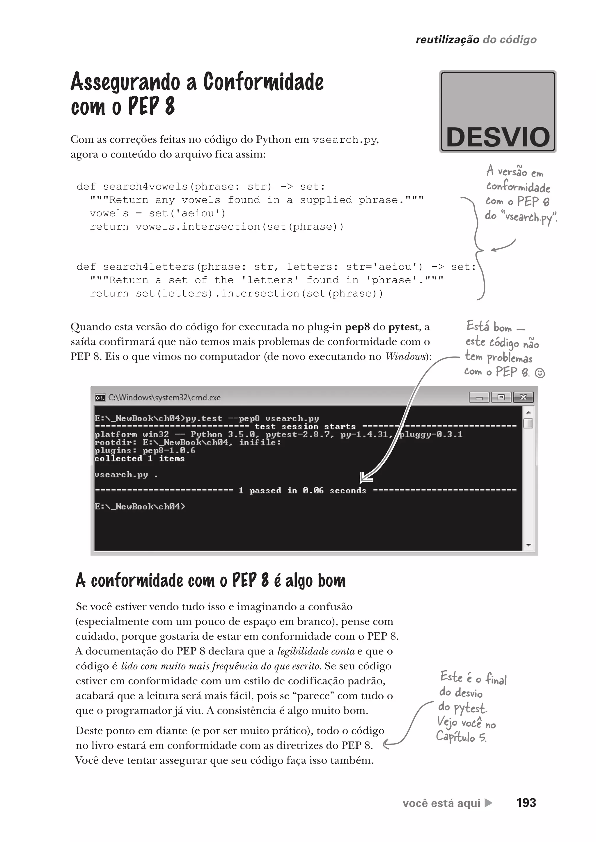 você está aqui  193
reutilização do código
Assegurando a Conformidade
com o PEP 8
Com as correções feitas no código do Python em vsearch.py,
agora o conteúdo do arquivo fica assim:
def search4vowels(phrase: str) -> set:
"""Return any vowels found in a supplied phrase."""
vowels = set('aeiou')
return vowels.intersection(set(phrase))
def search4letters(phrase: str, letters: str='aeiou') -> set:
"""Return a set of the 'letters' found in 'phrase'."""
return set(letters).intersection(set(phrase))
A versão em
conformidade
com o PEP 8
do “vsearch.py”.
Quando esta versão do código for executada no plug-in pep8 do pytest, a
saída confirmará que não temos mais problemas de conformidade com o
PEP 8. Eis o que vimos no computador (de novo executando no Windows):
A conformidade com o PEP 8 é algo bom
Se você estiver vendo tudo isso e imaginando a confusão
(especialmente com um pouco de espaço em branco), pense com
cuidado, porque gostaria de estar em conformidade com o PEP 8.
A documentação do PEP 8 declara que a legibilidade conta e que o
código é lido com muito mais frequência do que escrito. Se seu código
estiver em conformidade com um estilo de codificação padrão,
acabará que a leitura será mais fácil, pois se “parece” com tudo o
que o programador já viu. A consistência é algo muito bom.
Deste ponto em diante (e por ser muito prático), todo o código
no livro estará em conformidade com as diretrizes do PEP 8.
Você deve tentar assegurar que seu código faça isso também.
Está bom —
este código não
tem problemas
com o PEP 8. §
Este é o final
do desvio
do pytest.
Vejo você no
Capítulo 5.
CG_HeadFirst_Python.indb 193 18/07/2018 13:19:27
 