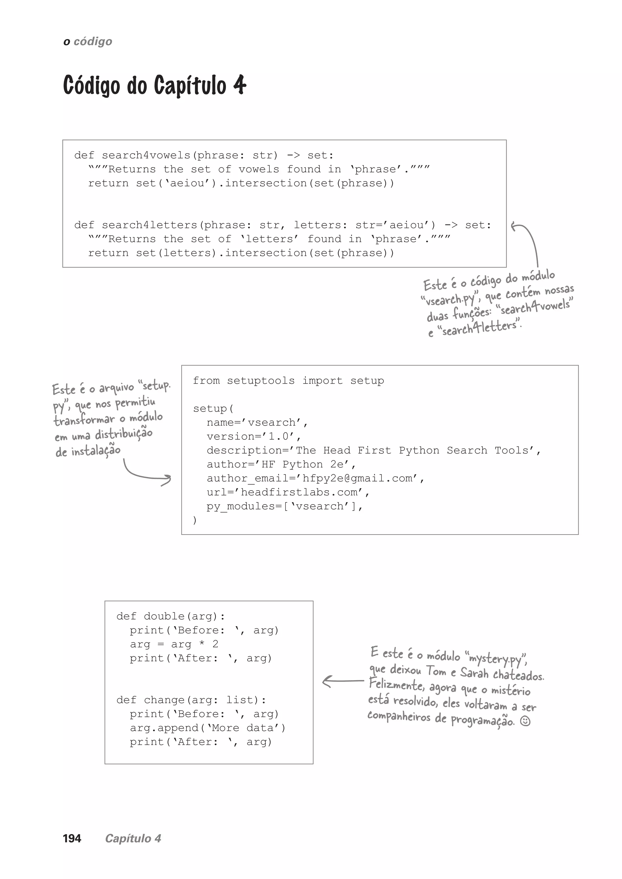 194 Capítulo 4
o código
Código do Capítulo 4
def search4vowels(phrase: str) -> set:
“””Returns the set of vowels found in ‘phrase’.”””
return set(‘aeiou’).intersection(set(phrase))
def search4letters(phrase: str, letters: str=’aeiou’) -> set:
“””Returns the set of ‘letters’ found in ‘phrase’.”””
return set(letters).intersection(set(phrase))
Este é o código do módulo
“vsearch.py”, que contém nossas
duas funções: “search4vowels”
e “search4letters”.
from setuptools import setup
setup(
name=’vsearch’,
version=’1.0’,
description=’The Head First Python Search Tools’,
author=’HF Python 2e’,
author_email=’hfpy2e@gmail.com’,
url=’headfirstlabs.com’,
py_modules=[‘vsearch’],
)
Este é o arquivo “setup.
py”, que nos permitiu
transformar o módulo
em uma distribuição
de instalação
def double(arg):
print(‘Before: ‘, arg)
arg = arg * 2
print(‘After: ‘, arg)
def change(arg: list):
print(‘Before: ‘, arg)
arg.append(‘More data’)
print(‘After: ‘, arg)
E este é o módulo “mystery.py”,
que deixou Tom e Sarah chateados.
Felizmente, agora que o mistério
está resolvido, eles voltaram a ser
companheiros de programação. §
CG_HeadFirst_Python.indb 194 18/07/2018 13:19:27
 