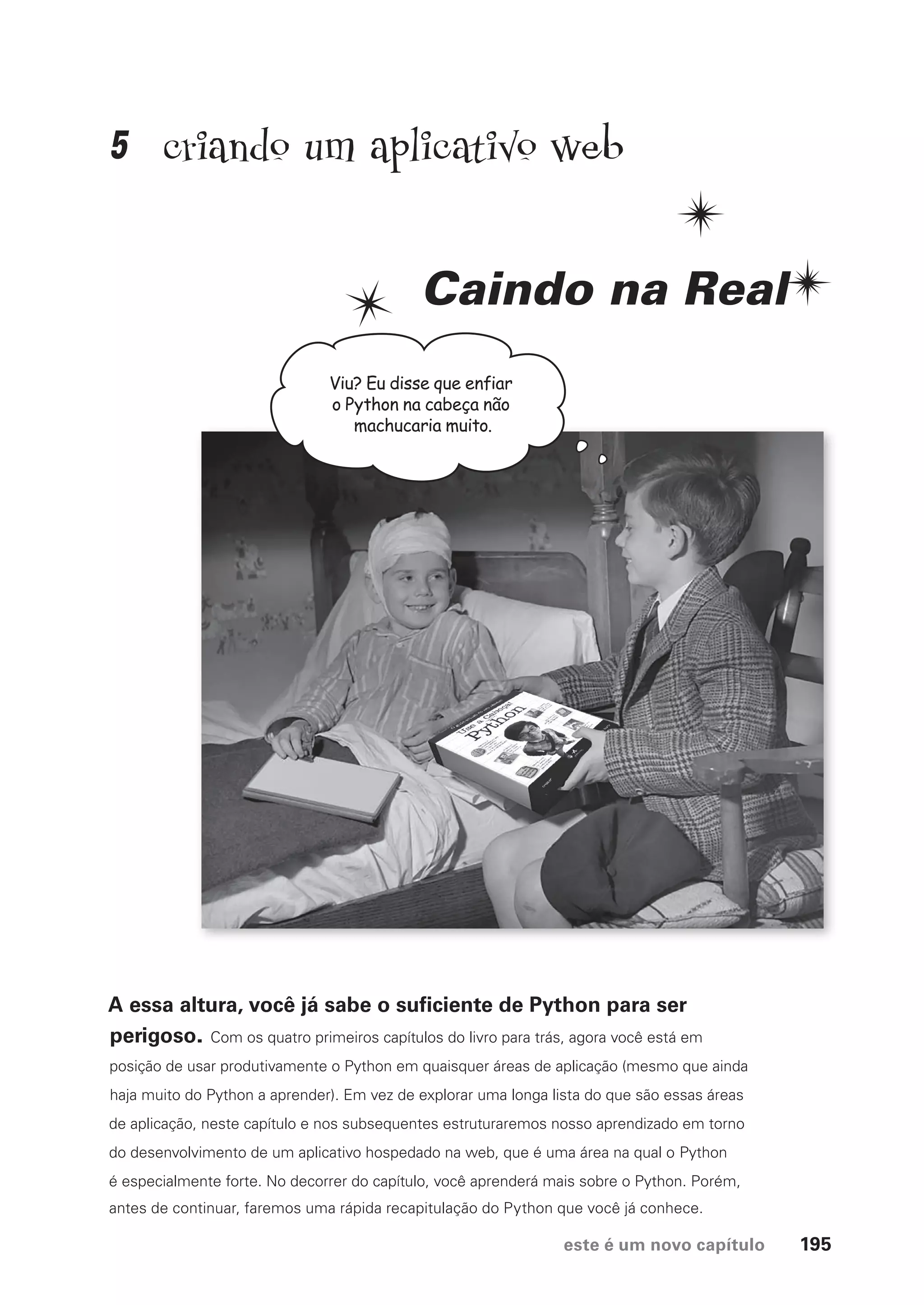 este é um novo capítulo 195
Viu? Eu disse que enfiar
o Python na cabeça não
machucaria muito.
criando um aplicativo web
Caindo na Real
A essa altura, você já sabe o suficiente de Python para ser
perigoso. Com os quatro primeiros capítulos do livro para trás, agora você está em
posição de usar produtivamente o Python em quaisquer áreas de aplicação (mesmo que ainda
haja muito do Python a aprender). Em vez de explorar uma longa lista do que são essas áreas
de aplicação, neste capítulo e nos subsequentes estruturaremos nosso aprendizado em torno
do desenvolvimento de um aplicativo hospedado na web, que é uma área na qual o Python
é especialmente forte. No decorrer do capítulo, você aprenderá mais sobre o Python. Porém,
antes de continuar, faremos uma rápida recapitulação do Python que você já conhece.
5
CG_HeadFirst_Python.indb 195 18/07/2018 13:19:28
 