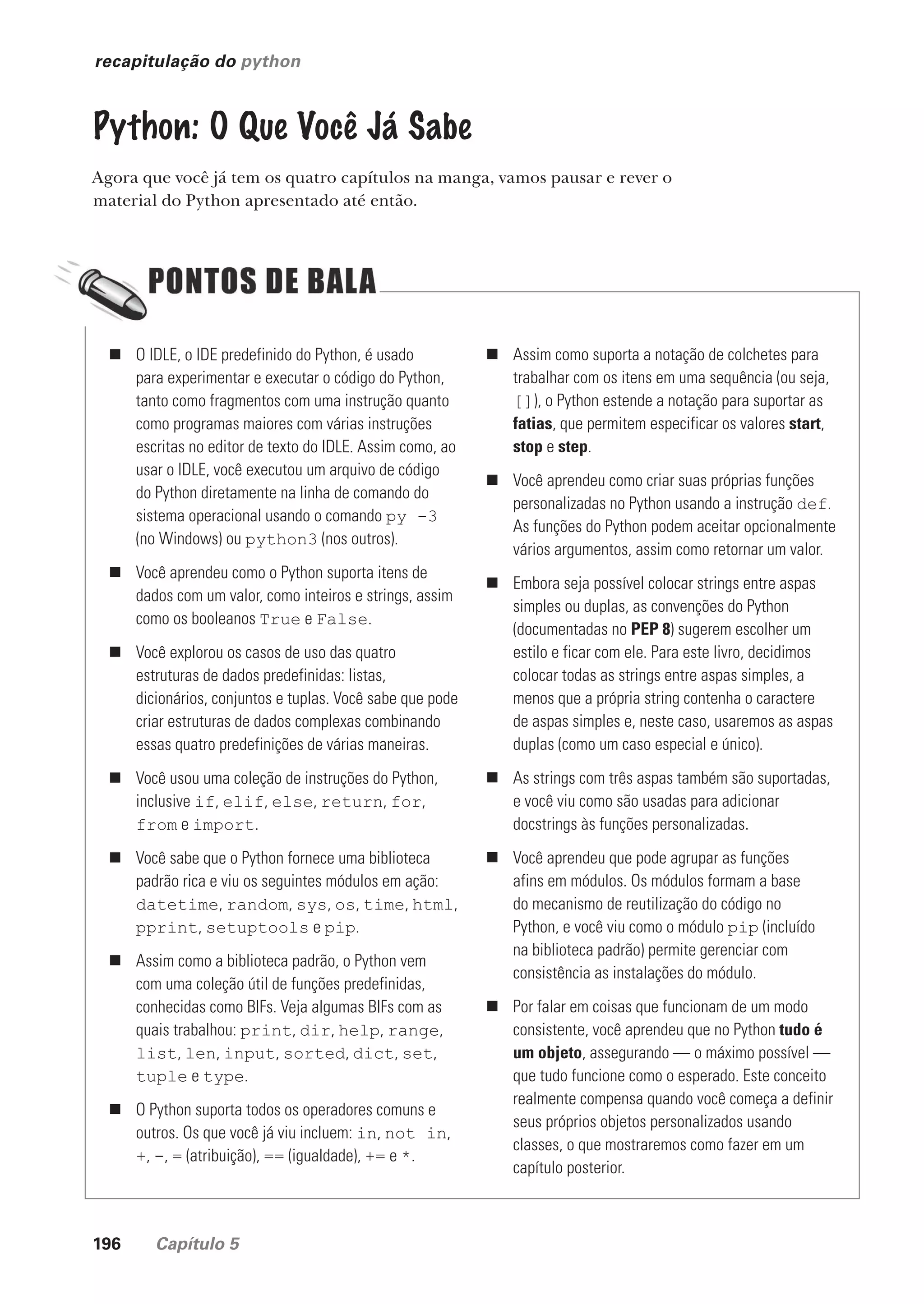 196 Capítulo 5
recapitulação do python
Python: O Que Você Já Sabe
Agora que você já tem os quatro capítulos na manga, vamos pausar e rever o
material do Python apresentado até então.
„ O IDLE, o IDE predefinido do Python, é usado
para experimentar e executar o código do Python,
tanto como fragmentos com uma instrução quanto
como programas maiores com várias instruções
escritas no editor de texto do IDLE. Assim como, ao
usar o IDLE, você executou um arquivo de código
do Python diretamente na linha de comando do
sistema operacional usando o comando py -3
(no Windows) ou python3 (nos outros).
„ Você aprendeu como o Python suporta itens de
dados com um valor, como inteiros e strings, assim
como os booleanos True e False.
„ Você explorou os casos de uso das quatro
estruturas de dados predefinidas: listas,
dicionários, conjuntos e tuplas. Você sabe que pode
criar estruturas de dados complexas combinando
essas quatro predefinições de várias maneiras.
„ Você usou uma coleção de instruções do Python,
inclusive if, elif, else, return, for,
from e import.
„ Você sabe que o Python fornece uma biblioteca
padrão rica e viu os seguintes módulos em ação:
datetime, random, sys, os, time, html,
pprint, setuptools e pip.
„ Assim como a biblioteca padrão, o Python vem
com uma coleção útil de funções predefinidas,
conhecidas como BIFs. Veja algumas BIFs com as
quais trabalhou: print, dir, help, range,
list, len, input, sorted, dict, set,
tuple e type.
„ O Python suporta todos os operadores comuns e
outros. Os que você já viu incluem: in, not in,
+, -, = (atribuição), == (igualdade), += e *.
„ Assim como suporta a notação de colchetes para
trabalhar com os itens em uma sequência (ou seja,
[]), o Python estende a notação para suportar as
fatias, que permitem especificar os valores start,
stop e step.
„ Você aprendeu como criar suas próprias funções
personalizadas no Python usando a instrução def.
As funções do Python podem aceitar opcionalmente
vários argumentos, assim como retornar um valor.
„ Embora seja possível colocar strings entre aspas
simples ou duplas, as convenções do Python
(documentadas no PEP 8) sugerem escolher um
estilo e ficar com ele. Para este livro, decidimos
colocar todas as strings entre aspas simples, a
menos que a própria string contenha o caractere
de aspas simples e, neste caso, usaremos as aspas
duplas (como um caso especial e único).
„ As strings com três aspas também são suportadas,
e você viu como são usadas para adicionar
docstrings às funções personalizadas.
„ Você aprendeu que pode agrupar as funções
afins em módulos. Os módulos formam a base
do mecanismo de reutilização do código no
Python, e você viu como o módulo pip (incluído
na biblioteca padrão) permite gerenciar com
consistência as instalações do módulo.
„ Por falar em coisas que funcionam de um modo
consistente, você aprendeu que no Python tudo é
um objeto, assegurando — o máximo possível —
que tudo funcione como o esperado. Este conceito
realmente compensa quando você começa a definir
seus próprios objetos personalizados usando
classes, o que mostraremos como fazer em um
capítulo posterior.
CG_HeadFirst_Python.indb 196 18/07/2018 13:19:28
 