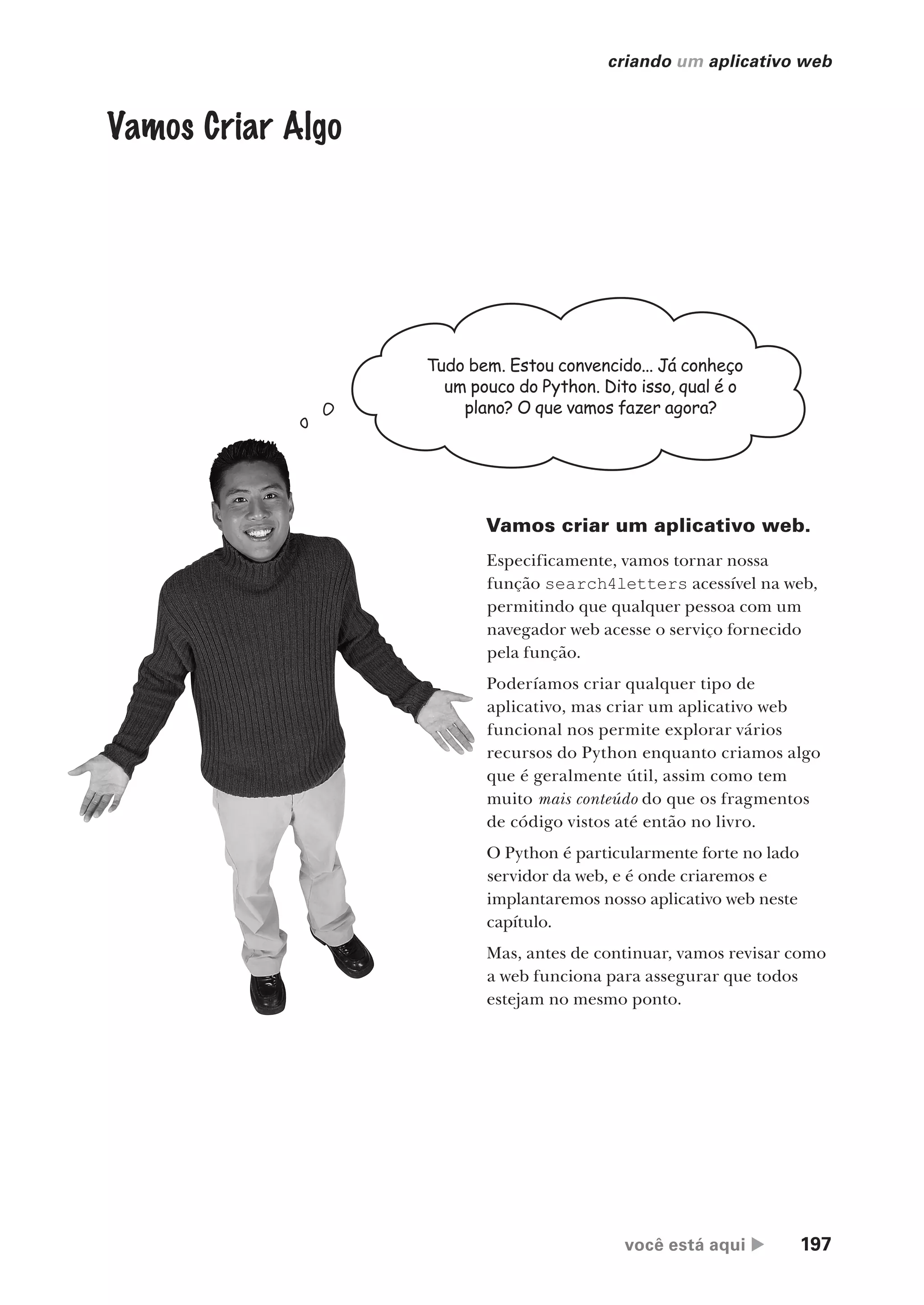 você está aqui  197
criando um aplicativo web
Vamos Criar Algo
Tudo bem. Estou convencido... Já conheço
um pouco do Python. Dito isso, qual é o
plano? O que vamos fazer agora?
Vamos criar um aplicativo web.
Especificamente, vamos tornar nossa
função search4letters acessível na web,
permitindo que qualquer pessoa com um
navegador web acesse o serviço fornecido
pela função.
Poderíamos criar qualquer tipo de
aplicativo, mas criar um aplicativo web
funcional nos permite explorar vários
recursos do Python enquanto criamos algo
que é geralmente útil, assim como tem
muito mais conteúdo do que os fragmentos
de código vistos até então no livro.
O Python é particularmente forte no lado
servidor da web, e é onde criaremos e
implantaremos nosso aplicativo web neste
capítulo.
Mas, antes de continuar, vamos revisar como
a web funciona para assegurar que todos
estejam no mesmo ponto.
CG_HeadFirst_Python.indb 197 18/07/2018 13:19:28
 