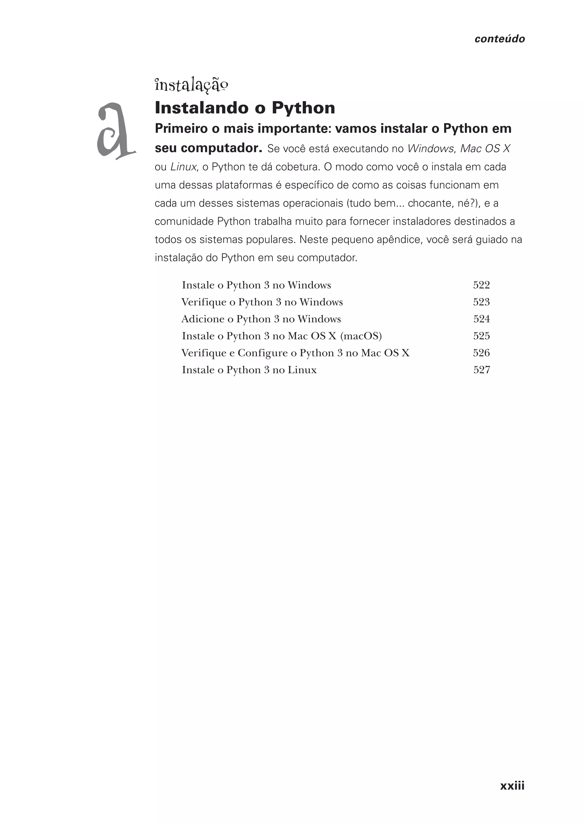 xxiii
conteúdo
instalação
Instalando o Python
Primeiro o mais importante: vamos instalar o Python em
seu computador. Se você está executando no Windows, Mac OS X
ou Linux, o Python te dá cobetura. O modo como você o instala em cada
uma dessas plataformas é específico de como as coisas funcionam em
cada um desses sistemas operacionais (tudo bem... chocante, né?), e a
comunidade Python trabalha muito para fornecer instaladores destinados a
todos os sistemas populares. Neste pequeno apêndice, você será guiado na
instalação do Python em seu computador.
Instale o Python 3 no Windows 522
Verifique o Python 3 no Windows 523
Adicione o Python 3 no Windows 524
Instale o Python 3 no Mac OS X (macOS) 525
Verifique e Configure o Python 3 no Mac OS X 526
Instale o Python 3 no Linux 527
a
CG_HeadFirst_Python.indb 23 18/07/2018 13:17:37
 