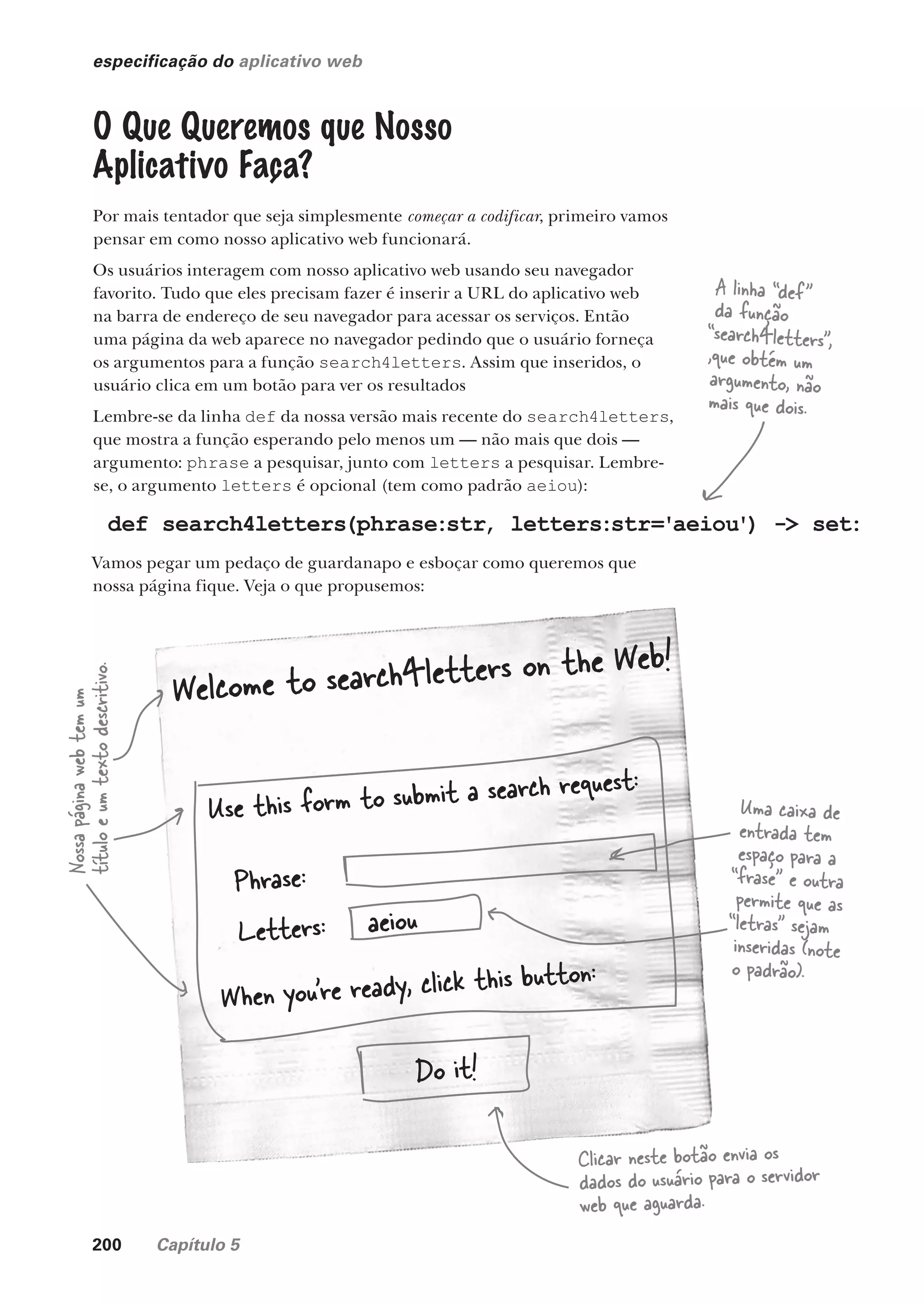 200 Capítulo 5
especificação do aplicativo web
O Que Queremos que Nosso
Aplicativo Faça?
Por mais tentador que seja simplesmente começar a codificar, primeiro vamos
pensar em como nosso aplicativo web funcionará.
Os usuários interagem com nosso aplicativo web usando seu navegador
favorito. Tudo que eles precisam fazer é inserir a URL do aplicativo web
na barra de endereço de seu navegador para acessar os serviços. Então
uma página da web aparece no navegador pedindo que o usuário forneça
os argumentos para a função search4letters. Assim que inseridos, o
usuário clica em um botão para ver os resultados
Lembre-se da linha def da nossa versão mais recente do search4letters,
que mostra a função esperando pelo menos um — não mais que dois —
argumento: phrase a pesquisar, junto com letters a pesquisar. Lembre-
se, o argumento letters é opcional (tem como padrão aeiou):
def search4letters(phrase:str, letters:str='aeiou') -> set:
Vamos pegar um pedaço de guardanapo e esboçar como queremos que
nossa página fique. Veja o que propusemos:
A linha “def”
da função
“search4letters”,
,que obtém um
argumento, não
mais que dois.
Welcome to search4letters on the Web!
Use this form to submit a search request:
Phrase:
Letters:
When you’re ready, click this button:
aeiou
Do it!
Nossa
página
web
tem
um
título
e
um
texto
descritivo.
Uma caixa de
entrada tem
espaço para a
“frase” e outra
permite que as
“letras” sejam
inseridas (note
o padrão).
Clicar neste botão envia os
dados do usuário para o servidor
web que aguarda.
CG_HeadFirst_Python.indb 200 18/07/2018 13:19:29
 