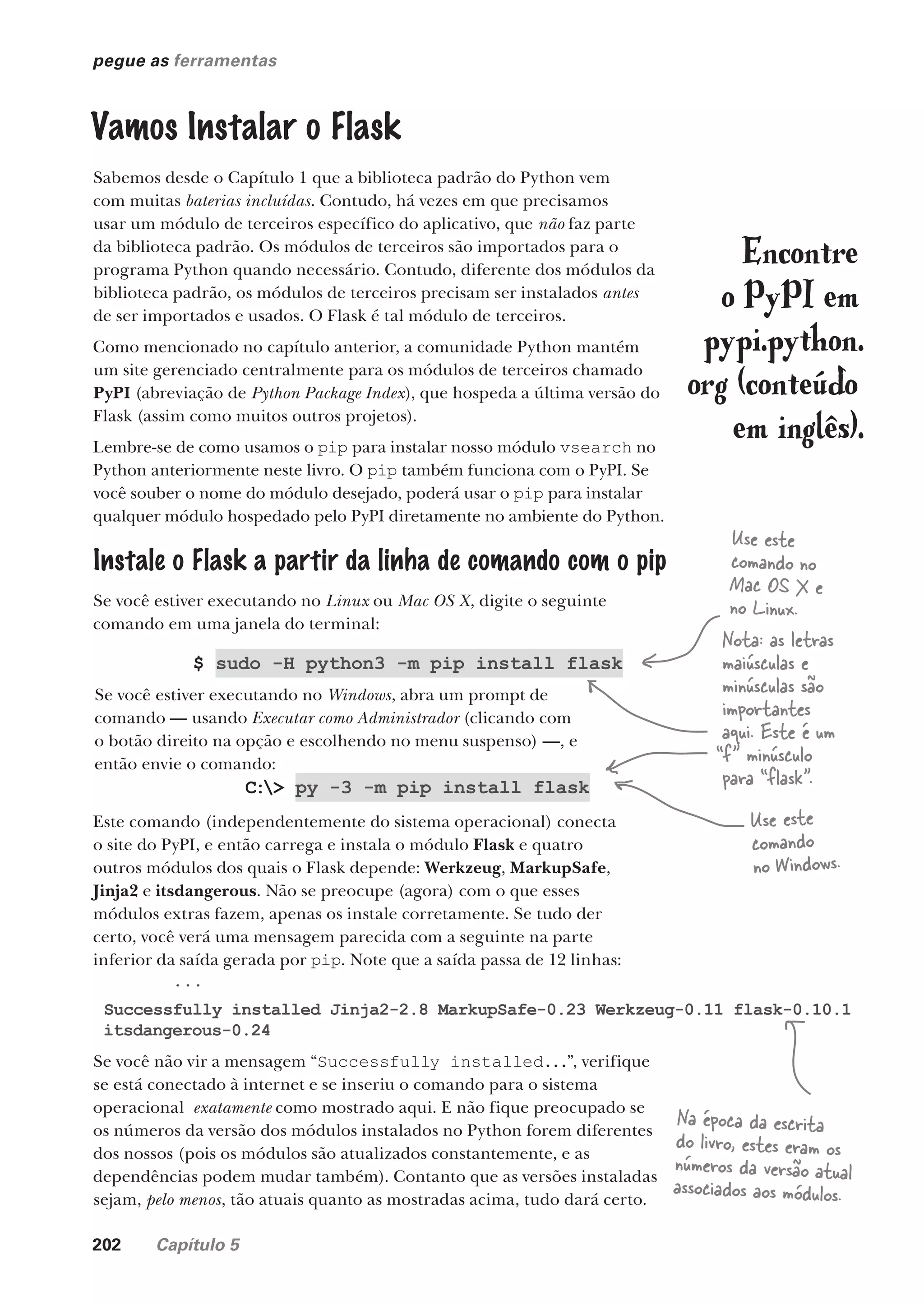 202 Capítulo 5
pegue as ferramentas
Vamos Instalar o Flask
Sabemos desde o Capítulo 1 que a biblioteca padrão do Python vem
com muitas baterias incluídas. Contudo, há vezes em que precisamos
usar um módulo de terceiros específico do aplicativo, que não faz parte
da biblioteca padrão. Os módulos de terceiros são importados para o
programa Python quando necessário. Contudo, diferente dos módulos da
biblioteca padrão, os módulos de terceiros precisam ser instalados antes
de ser importados e usados. O Flask é tal módulo de terceiros.
Como mencionado no capítulo anterior, a comunidade Python mantém
um site gerenciado centralmente para os módulos de terceiros chamado
PyPI (abreviação de Python Package Index), que hospeda a última versão do
Flask (assim como muitos outros projetos).
Lembre-se de como usamos o pip para instalar nosso módulo vsearch no
Python anteriormente neste livro. O pip também funciona com o PyPI. Se
você souber o nome do módulo desejado, poderá usar o pip para instalar
qualquer módulo hospedado pelo PyPI diretamente no ambiente do Python.
Encontre
o PyPI em
pypi.python.
org (conteúdo
em inglês).
$ sudo -H python3 -m pip install flask
Se você estiver executando no Windows, abra um prompt de
comando — usando Executar como Administrador (clicando com
o botão direito na opção e escolhendo no menu suspenso) —, e
então envie o comando:
C:> py -3 -m pip install flask
Este comando (independentemente do sistema operacional) conecta
o site do PyPI, e então carrega e instala o módulo Flask e quatro
outros módulos dos quais o Flask depende: Werkzeug, MarkupSafe,
Jinja2 e itsdangerous. Não se preocupe (agora) com o que esses
módulos extras fazem, apenas os instale corretamente. Se tudo der
certo, você verá uma mensagem parecida com a seguinte na parte
inferior da saída gerada por pip. Note que a saída passa de 12 linhas:
...
Successfully installed Jinja2-2.8 MarkupSafe-0.23 Werkzeug-0.11 flask-0.10.1
itsdangerous-0.24
Use este
comando no
Mac OS X e
no Linux.
Use este
comando
no Windows.
Nota: as letras
maiúsculas e
minúsculas são
importantes
aqui. Este é um
“f” minúsculo
para “flask”.
Se você não vir a mensagem “Successfully installed...”, verifique
se está conectado à internet e se inseriu o comando para o sistema
operacional exatamente como mostrado aqui. E não fique preocupado se
os números da versão dos módulos instalados no Python forem diferentes
dos nossos (pois os módulos são atualizados constantemente, e as
dependências podem mudar também). Contanto que as versões instaladas
sejam, pelo menos, tão atuais quanto as mostradas acima, tudo dará certo.
Na época da escrita
do livro, estes eram os
números da versão atual
associados aos módulos.
Instale o Flask a partir da linha de comando com o pip
Se você estiver executando no Linux ou Mac OS X, digite o seguinte
comando em uma janela do terminal:
CG_HeadFirst_Python.indb 202 18/07/2018 13:19:29
 