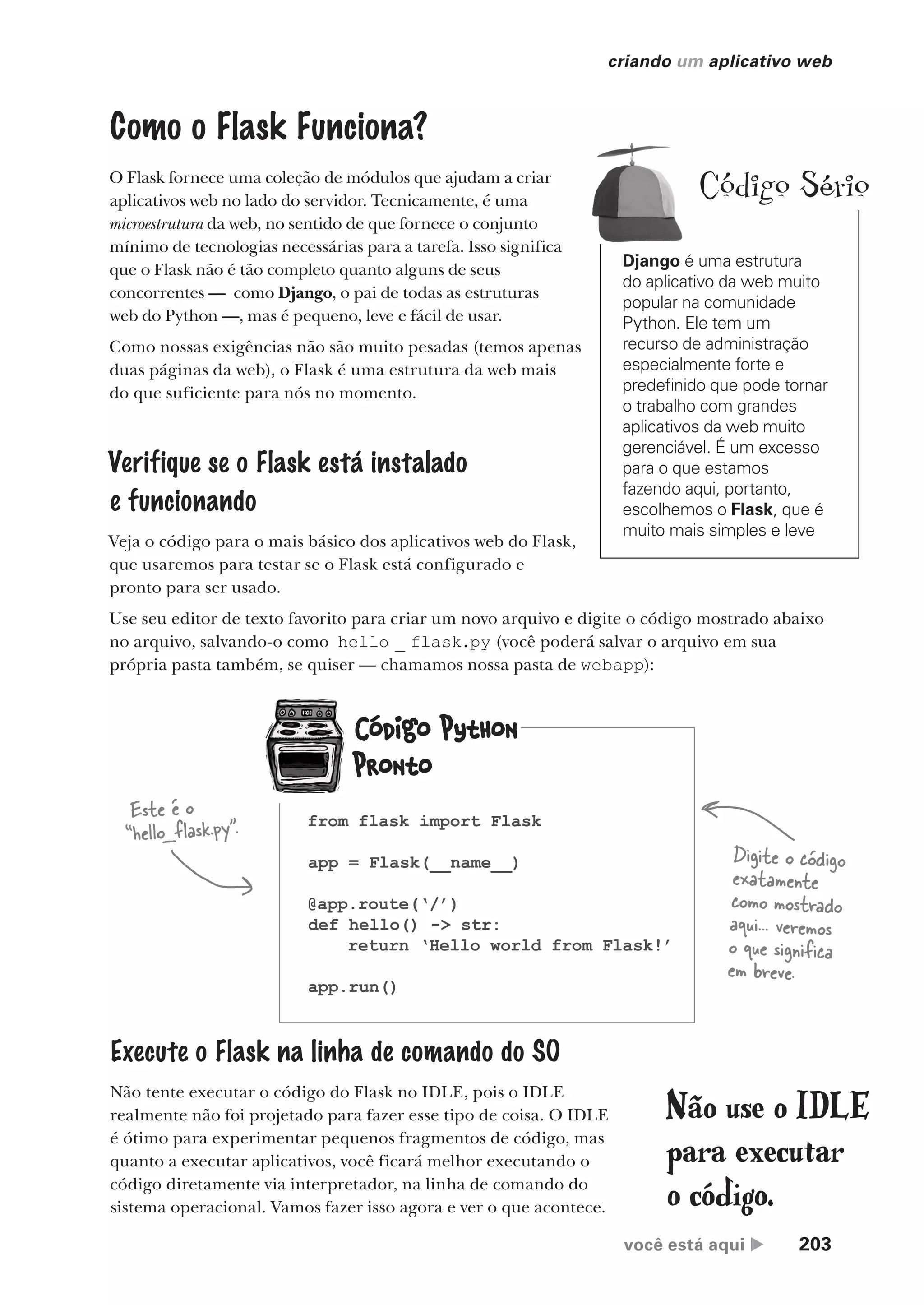 você está aqui  203
criando um aplicativo web
Como o Flask Funciona?
O Flask fornece uma coleção de módulos que ajudam a criar
aplicativos web no lado do servidor. Tecnicamente, é uma
microestrutura da web, no sentido de que fornece o conjunto
mínimo de tecnologias necessárias para a tarefa. Isso significa
que o Flask não é tão completo quanto alguns de seus
concorrentes — como Django, o pai de todas as estruturas
web do Python —, mas é pequeno, leve e fácil de usar.
Como nossas exigências não são muito pesadas (temos apenas
duas páginas da web), o Flask é uma estrutura da web mais
do que suficiente para nós no momento.
Verifique se o Flask está instalado
e funcionando
Veja o código para o mais básico dos aplicativos web do Flask,
que usaremos para testar se o Flask está configurado e
pronto para ser usado.
Use seu editor de texto favorito para criar um novo arquivo e digite o código mostrado abaixo
no arquivo, salvando-o como hello _ flask.py (você poderá salvar o arquivo em sua
própria pasta também, se quiser — chamamos nossa pasta de webapp):
Este é o
“hello_flask.py”.
Digite o código
exatamente
como mostrado
aqui... veremos
o que significa
em breve.
Execute o Flask na linha de comando do SO
Não tente executar o código do Flask no IDLE, pois o IDLE
realmente não foi projetado para fazer esse tipo de coisa. O IDLE
é ótimo para experimentar pequenos fragmentos de código, mas
quanto a executar aplicativos, você ficará melhor executando o
código diretamente via interpretador, na linha de comando do
sistema operacional. Vamos fazer isso agora e ver o que acontece.
Não use o IDLE
para executar
o código.
Django é uma estrutura
do aplicativo da web muito
popular na comunidade
Python. Ele tem um
recurso de administração
especialmente forte e
predefinido que pode tornar
o trabalho com grandes
aplicativos da web muito
gerenciável. É um excesso
para o que estamos
fazendo aqui, portanto,
escolhemos o Flask, que é
muito mais simples e leve
Código Sério
from flask import Flask
app = Flask(__name__)
@app.route(‘/’)
def hello() -> str:
return ‘Hello world from Flask!’
app.run()
CG_HeadFirst_Python.indb 203 18/07/2018 13:19:29
 
