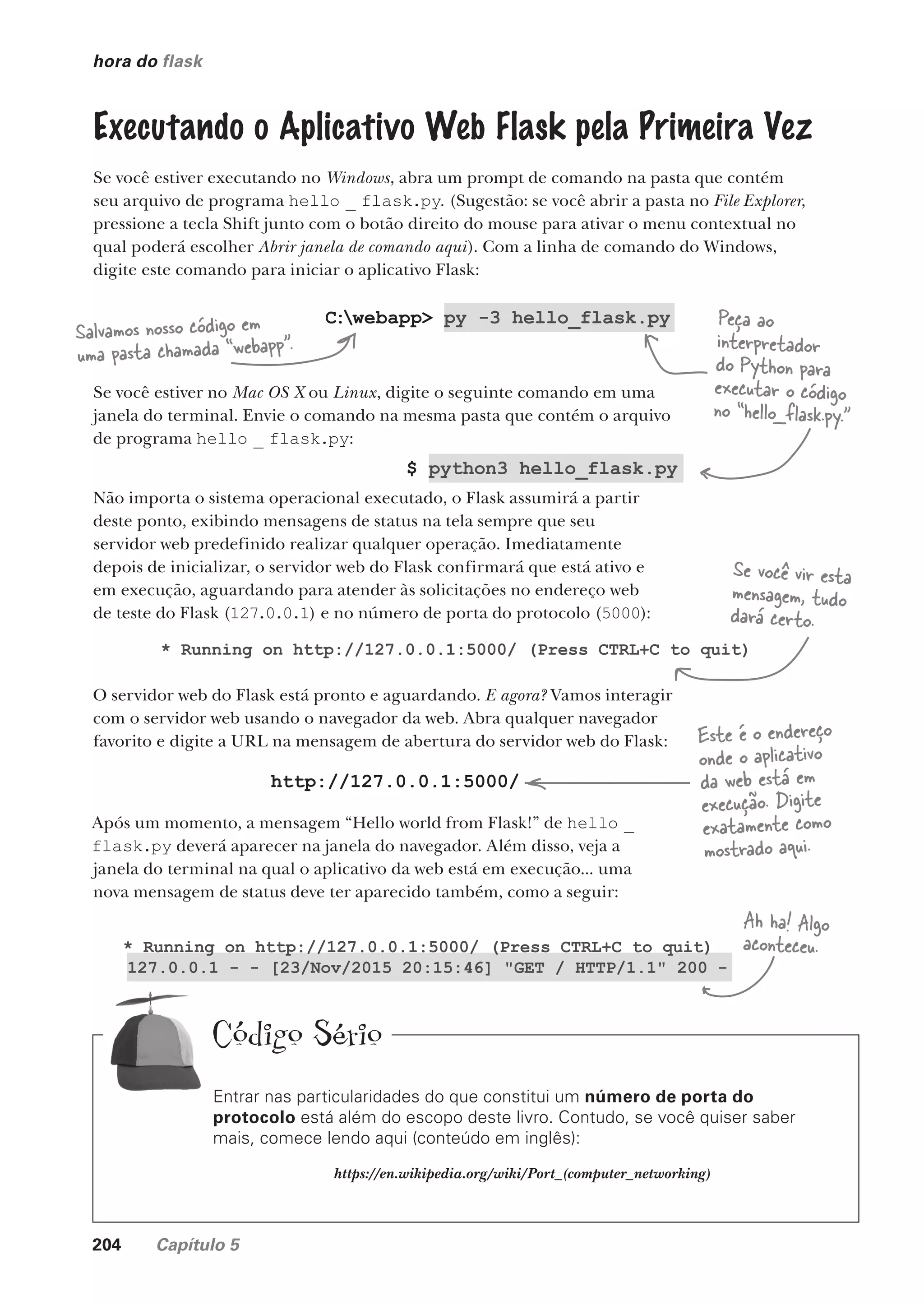204 Capítulo 5
* Running on http://127.0.0.1:5000/ (Press CTRL+C to quit)
127.0.0.1 - - [23/Nov/2015 20:15:46] "GET / HTTP/1.1" 200 -
hora do flask
Executando o Aplicativo Web Flask pela Primeira Vez
Se você estiver executando no Windows, abra um prompt de comando na pasta que contém
seu arquivo de programa hello _ flask.py. (Sugestão: se você abrir a pasta no File Explorer,
pressione a tecla Shift junto com o botão direito do mouse para ativar o menu contextual no
qual poderá escolher Abrir janela de comando aqui). Com a linha de comando do Windows,
digite este comando para iniciar o aplicativo Flask:
C:webapp> py -3 hello_flask.py
Salvamos nosso código em
uma pasta chamada “webapp”.
Peça ao
interpretador
do Python para
executar o código
no “hello_flask.py.”
Se você estiver no Mac OS X ou Linux, digite o seguinte comando em uma
janela do terminal. Envie o comando na mesma pasta que contém o arquivo
de programa hello _ flask.py:
$ python3 hello_flask.py
Não importa o sistema operacional executado, o Flask assumirá a partir
deste ponto, exibindo mensagens de status na tela sempre que seu
servidor web predefinido realizar qualquer operação. Imediatamente
depois de inicializar, o servidor web do Flask confirmará que está ativo e
em execução, aguardando para atender às solicitações no endereço web
de teste do Flask (127.0.0.1) e no número de porta do protocolo (5000):
O servidor web do Flask está pronto e aguardando. E agora? Vamos interagir
com o servidor web usando o navegador da web. Abra qualquer navegador
favorito e digite a URL na mensagem de abertura do servidor web do Flask:
http://127.0.0.1:5000/
Após um momento, a mensagem “Hello world from Flask!” de hello _
flask.py deverá aparecer na janela do navegador. Além disso, veja a
janela do terminal na qual o aplicativo da web está em execução... uma
nova mensagem de status deve ter aparecido também, como a seguir:
* Running on http://127.0.0.1:5000/ (Press CTRL+C to quit)
Se você vir esta
mensagem, tudo
dará certo.
Este é o endereço
onde o aplicativo
da web está em
execução. Digite
exatamente como
mostrado aqui.
Ah ha! Algo
aconteceu.
Entrar nas particularidades do que constitui um número de porta do
protocolo está além do escopo deste livro. Contudo, se você quiser saber
mais, comece lendo aqui (conteúdo em inglês):
https://en.wikipedia.org/wiki/Port_(computer_networking)
Código Sério
CG_HeadFirst_Python.indb 204 18/07/2018 13:19:29
 