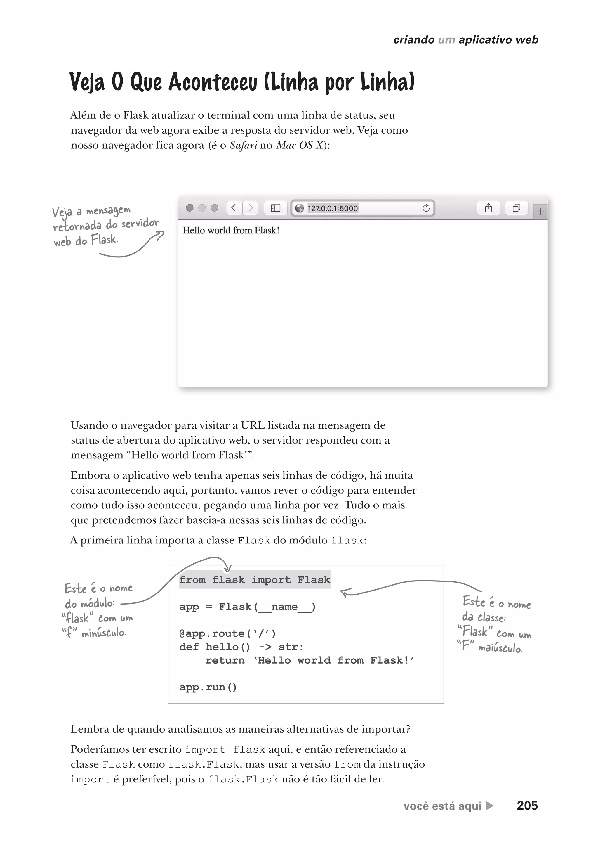 você está aqui  205
criando um aplicativo web
Veja O Que Aconteceu (Linha por Linha)
Além de o Flask atualizar o terminal com uma linha de status, seu
navegador da web agora exibe a resposta do servidor web. Veja como
nosso navegador fica agora (é o Safari no Mac OS X):
Veja a mensagem
retornada do servidor
web do Flask.
Usando o navegador para visitar a URL listada na mensagem de
status de abertura do aplicativo web, o servidor respondeu com a
mensagem “Hello world from Flask!”.
Embora o aplicativo web tenha apenas seis linhas de código, há muita
coisa acontecendo aqui, portanto, vamos rever o código para entender
como tudo isso aconteceu, pegando uma linha por vez. Tudo o mais
que pretendemos fazer baseia-a nessas seis linhas de código.
A primeira linha importa a classe Flask do módulo flask:
from flask import Flask
app = Flask(__name__)
@app.route(‘/’)
def hello() -> str:
return ‘Hello world from Flask!’
app.run()
Este é o nome
do módulo:
“flask” com um
“f” minúsculo.
Este é o nome
da classe:
“Flask” com um
“F” maiúsculo.
Lembra de quando analisamos as maneiras alternativas de importar?
Poderíamos ter escrito import flask aqui, e então referenciado a
classe Flask como flask.Flask, mas usar a versão from da instrução
import é preferível, pois o flask.Flask não é tão fácil de ler.
CG_HeadFirst_Python.indb 205 18/07/2018 13:19:29
 