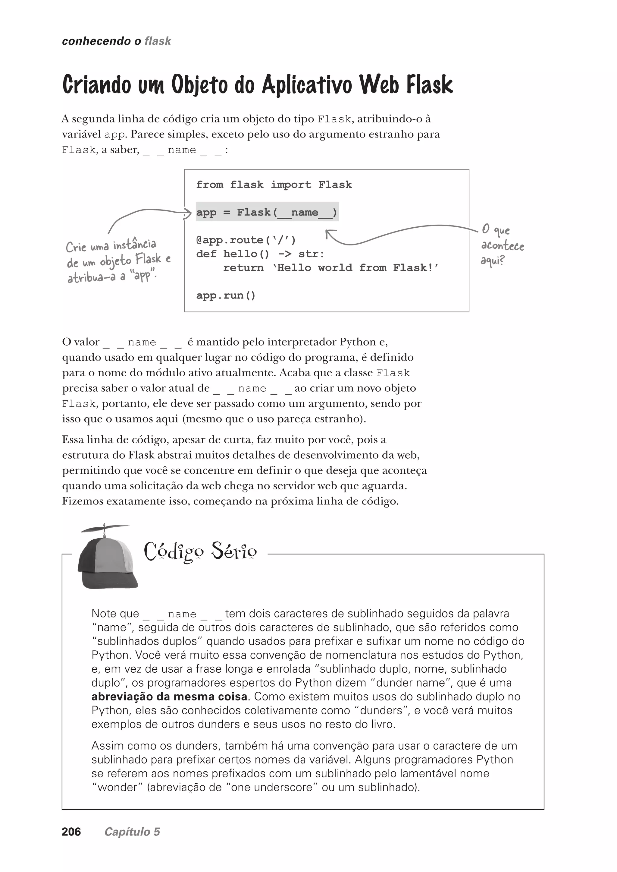 206 Capítulo 5
Note que _ _ name _ _ tem dois caracteres de sublinhado seguidos da palavra
“name”, seguida de outros dois caracteres de sublinhado, que são referidos como
“sublinhados duplos” quando usados para prefixar e sufixar um nome no código do
Python. Você verá muito essa convenção de nomenclatura nos estudos do Python,
e, em vez de usar a frase longa e enrolada “sublinhado duplo, nome, sublinhado
duplo”, os programadores espertos do Python dizem “dunder name”, que é uma
abreviação da mesma coisa. Como existem muitos usos do sublinhado duplo no
Python, eles são conhecidos coletivamente como “dunders”, e você verá muitos
exemplos de outros dunders e seus usos no resto do livro.
Assim como os dunders, também há uma convenção para usar o caractere de um
sublinhado para prefixar certos nomes da variável. Alguns programadores Python
se referem aos nomes prefixados com um sublinhado pelo lamentável nome
“wonder” (abreviação de “one underscore” ou um sublinhado).
Código Sério
conhecendo o flask
Criando um Objeto do Aplicativo Web Flask
A segunda linha de código cria um objeto do tipo Flask, atribuindo-o à
variável app. Parece simples, exceto pelo uso do argumento estranho para
Flask, a saber, _ _ name _ _ :
from flask import Flask
app = Flask(__name__)
@app.route(‘/’)
def hello() -> str:
return ‘Hello world from Flask!’
app.run()
Crie uma instância
de um objeto Flask e
atribua-a a “app”.
O que
acontece
aqui?
O valor _ _ name _ _ é mantido pelo interpretador Python e,
quando usado em qualquer lugar no código do programa, é definido
para o nome do módulo ativo atualmente. Acaba que a classe Flask
precisa saber o valor atual de _ _ name _ _ ao criar um novo objeto
Flask, portanto, ele deve ser passado como um argumento, sendo por
isso que o usamos aqui (mesmo que o uso pareça estranho).
Essa linha de código, apesar de curta, faz muito por você, pois a
estrutura do Flask abstrai muitos detalhes de desenvolvimento da web,
permitindo que você se concentre em definir o que deseja que aconteça
quando uma solicitação da web chega no servidor web que aguarda.
Fizemos exatamente isso, começando na próxima linha de código.
CG_HeadFirst_Python.indb 206 18/07/2018 13:19:29
 