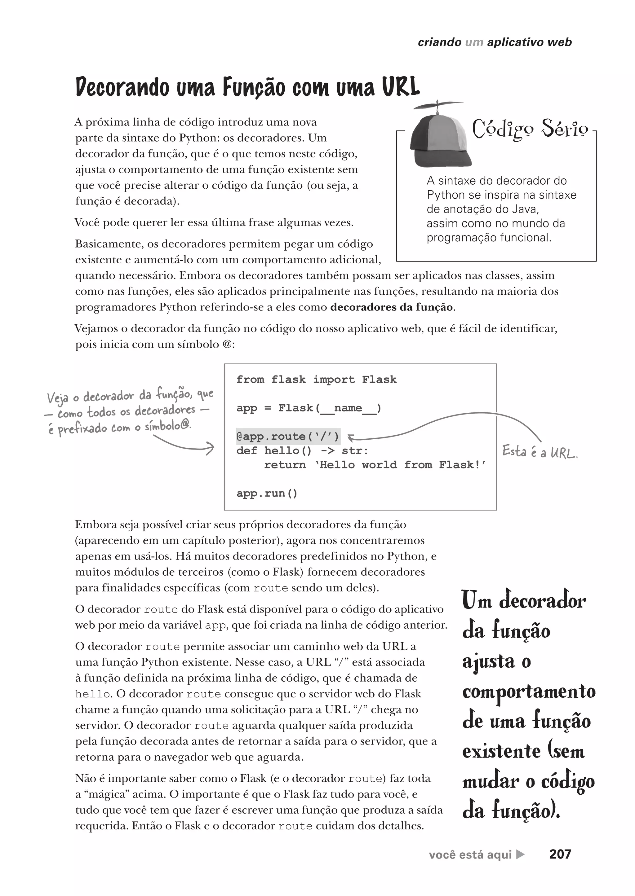 você está aqui  207
criando um aplicativo web
Decorando uma Função com uma URL
A próxima linha de código introduz uma nova
parte da sintaxe do Python: os decoradores. Um
decorador da função, que é o que temos neste código,
ajusta o comportamento de uma função existente sem
que você precise alterar o código da função (ou seja, a
função é decorada).
Você pode querer ler essa última frase algumas vezes.
Basicamente, os decoradores permitem pegar um código
existente e aumentá-lo com um comportamento adicional,
quando necessário. Embora os decoradores também possam ser aplicados nas classes, assim
como nas funções, eles são aplicados principalmente nas funções, resultando na maioria dos
programadores Python referindo-se a eles como decoradores da função.
Vejamos o decorador da função no código do nosso aplicativo web, que é fácil de identificar,
pois inicia com um símbolo @:
from flask import Flask
app = Flask(__name__)
@app.route(‘/’)
def hello() -> str:
return ‘Hello world from Flask!’
app.run()
Veja o decorador da função, que
— como todos os decoradores —
é prefixado com o símbolo@.
Embora seja possível criar seus próprios decoradores da função
(aparecendo em um capítulo posterior), agora nos concentraremos
apenas em usá-los. Há muitos decoradores predefinidos no Python, e
muitos módulos de terceiros (como o Flask) fornecem decoradores
para finalidades específicas (com route sendo um deles).
O decorador route do Flask está disponível para o código do aplicativo
web por meio da variável app, que foi criada na linha de código anterior.
O decorador route permite associar um caminho web da URL a
uma função Python existente. Nesse caso, a URL “/” está associada
à função definida na próxima linha de código, que é chamada de
hello. O decorador route consegue que o servidor web do Flask
chame a função quando uma solicitação para a URL “/” chega no
servidor. O decorador route aguarda qualquer saída produzida
pela função decorada antes de retornar a saída para o servidor, que a
retorna para o navegador web que aguarda.
Não é importante saber como o Flask (e o decorador route) faz toda
a “mágica” acima. O importante é que o Flask faz tudo para você, e
tudo que você tem que fazer é escrever uma função que produza a saída
requerida. Então o Flask e o decorador route cuidam dos detalhes.
Um decorador
da função
ajusta o
comportamento
de uma função
existente (sem
mudar o código
da função).
Esta é a URL.
A sintaxe do decorador do
Python se inspira na sintaxe
de anotação do Java,
assim como no mundo da
programação funcional.
Código Sério
CG_HeadFirst_Python.indb 207 18/07/2018 13:19:30
 