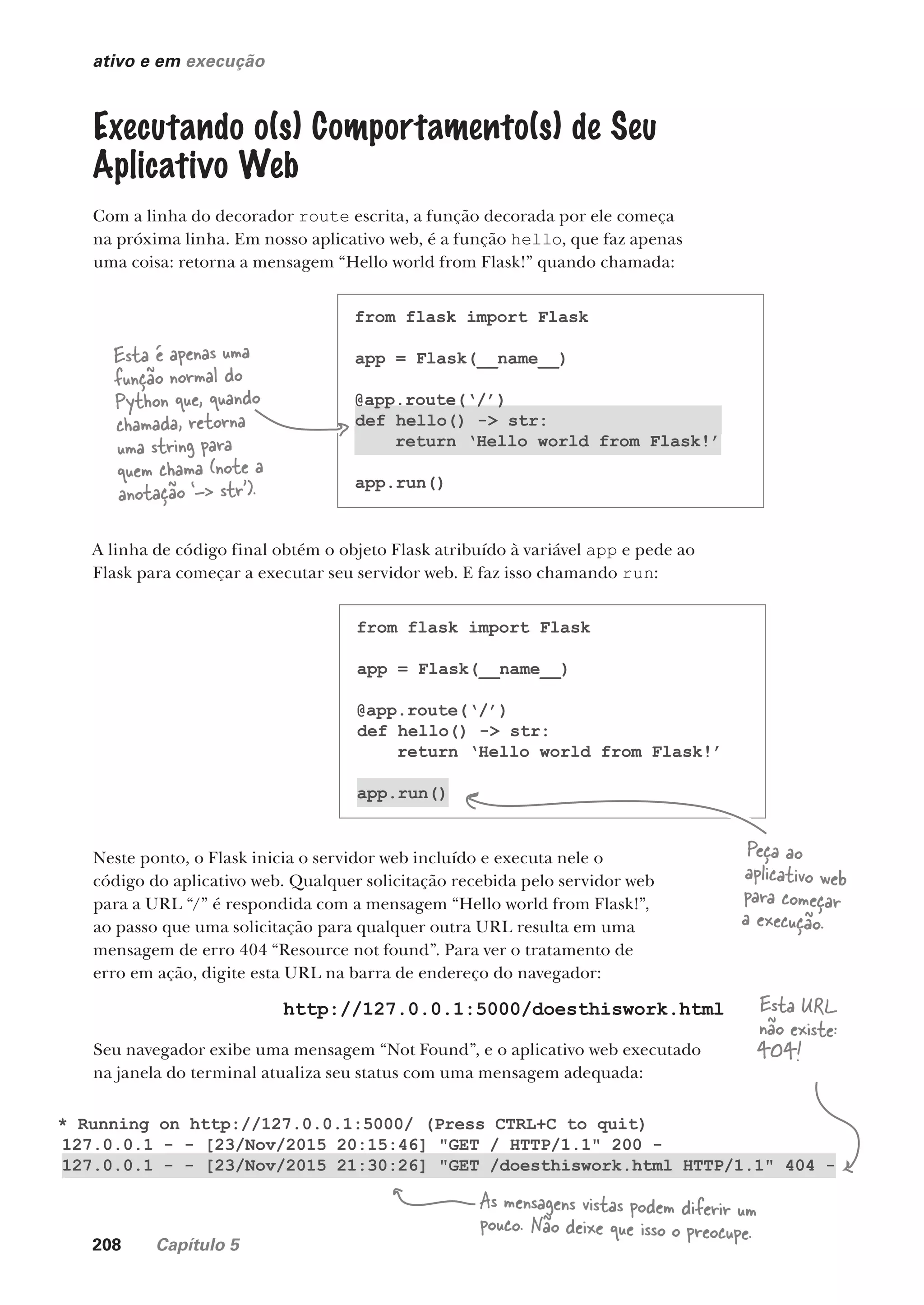 208 Capítulo 5
ativo e em execução
Executando o(s) Comportamento(s) de Seu
Aplicativo Web
Com a linha do decorador route escrita, a função decorada por ele começa
na próxima linha. Em nosso aplicativo web, é a função hello, que faz apenas
uma coisa: retorna a mensagem “Hello world from Flask!” quando chamada:
from flask import Flask
app = Flask(__name__)
@app.route(‘/’)
def hello() -> str:
return ‘Hello world from Flask!’
app.run()
Esta é apenas uma
função normal do
Python que, quando
chamada, retorna
uma string para
quem chama (note a
anotação ‘-> str’).
A linha de código final obtém o objeto Flask atribuído à variável app e pede ao
Flask para começar a executar seu servidor web. E faz isso chamando run:
Neste ponto, o Flask inicia o servidor web incluído e executa nele o
código do aplicativo web. Qualquer solicitação recebida pelo servidor web
para a URL “/” é respondida com a mensagem “Hello world from Flask!”,
ao passo que uma solicitação para qualquer outra URL resulta em uma
mensagem de erro 404 “Resource not found”. Para ver o tratamento de
erro em ação, digite esta URL na barra de endereço do navegador:
http://127.0.0.1:5000/doesthiswork.html
Seu navegador exibe uma mensagem “Not Found”, e o aplicativo web executado
na janela do terminal atualiza seu status com uma mensagem adequada:
* Running on http://127.0.0.1:5000/ (Press CTRL+C to quit)
127.0.0.1 - - [23/Nov/2015 20:15:46] "GET / HTTP/1.1" 200 -
127.0.0.1 - - [23/Nov/2015 21:30:26] "GET /doesthiswork.html HTTP/1.1" 404 -
from flask import Flask
app = Flask(__name__)
@app.route(‘/’)
def hello() -> str:
return ‘Hello world from Flask!’
app.run()
Peça ao
aplicativo web
para começar
a execução.
Esta URL
não existe:
404!
As mensagens vistas podem diferir um
pouco. Não deixe que isso o preocupe.
CG_HeadFirst_Python.indb 208 18/07/2018 13:19:30
 