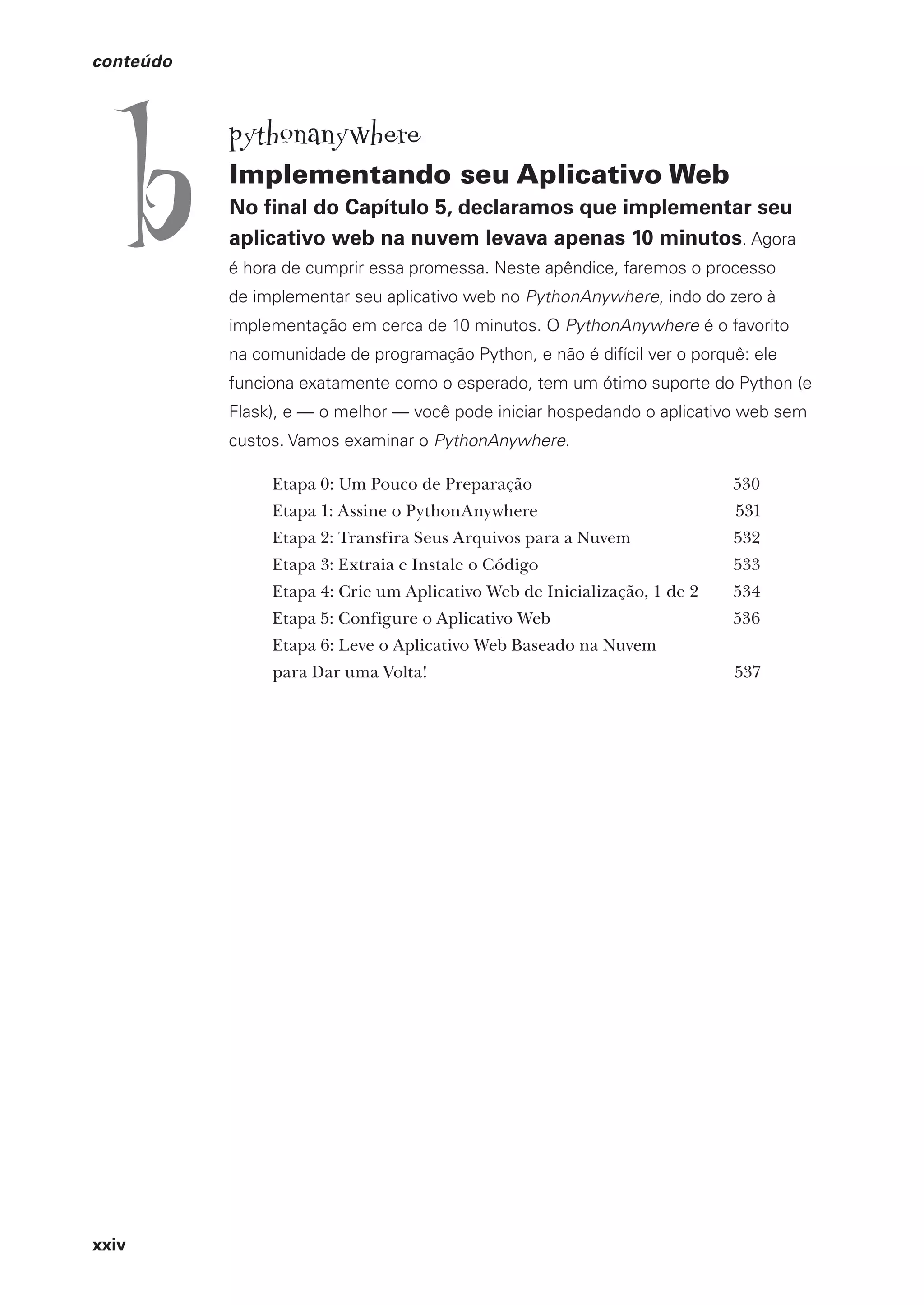 xxiv
conteúdo
pythonanywhere
Implementando seu Aplicativo Web
No final do Capítulo 5, declaramos que implementar seu
aplicativo web na nuvem levava apenas 10 minutos. Agora
é hora de cumprir essa promessa. Neste apêndice, faremos o processo
de implementar seu aplicativo web no PythonAnywhere, indo do zero à
implementação em cerca de 10 minutos. O PythonAnywhere é o favorito
na comunidade de programação Python, e não é difícil ver o porquê: ele
funciona exatamente como o esperado, tem um ótimo suporte do Python (e
Flask), e — o melhor — você pode iniciar hospedando o aplicativo web sem
custos. Vamos examinar o PythonAnywhere.
Etapa 0: Um Pouco de Preparação 530
Etapa 1: Assine o PythonAnywhere 531
Etapa 2: Transfira Seus Arquivos para a Nuvem 532
Etapa 3: Extraia e Instale o Código 533
Etapa 4: Crie um Aplicativo Web de Inicialização, 1 de 2 534
Etapa 5: Configure o Aplicativo Web 536
Etapa 6: Leve o Aplicativo Web Baseado na Nuvem
para Dar uma Volta! 537
b
CG_HeadFirst_Python.indb 24 18/07/2018 13:17:38
 