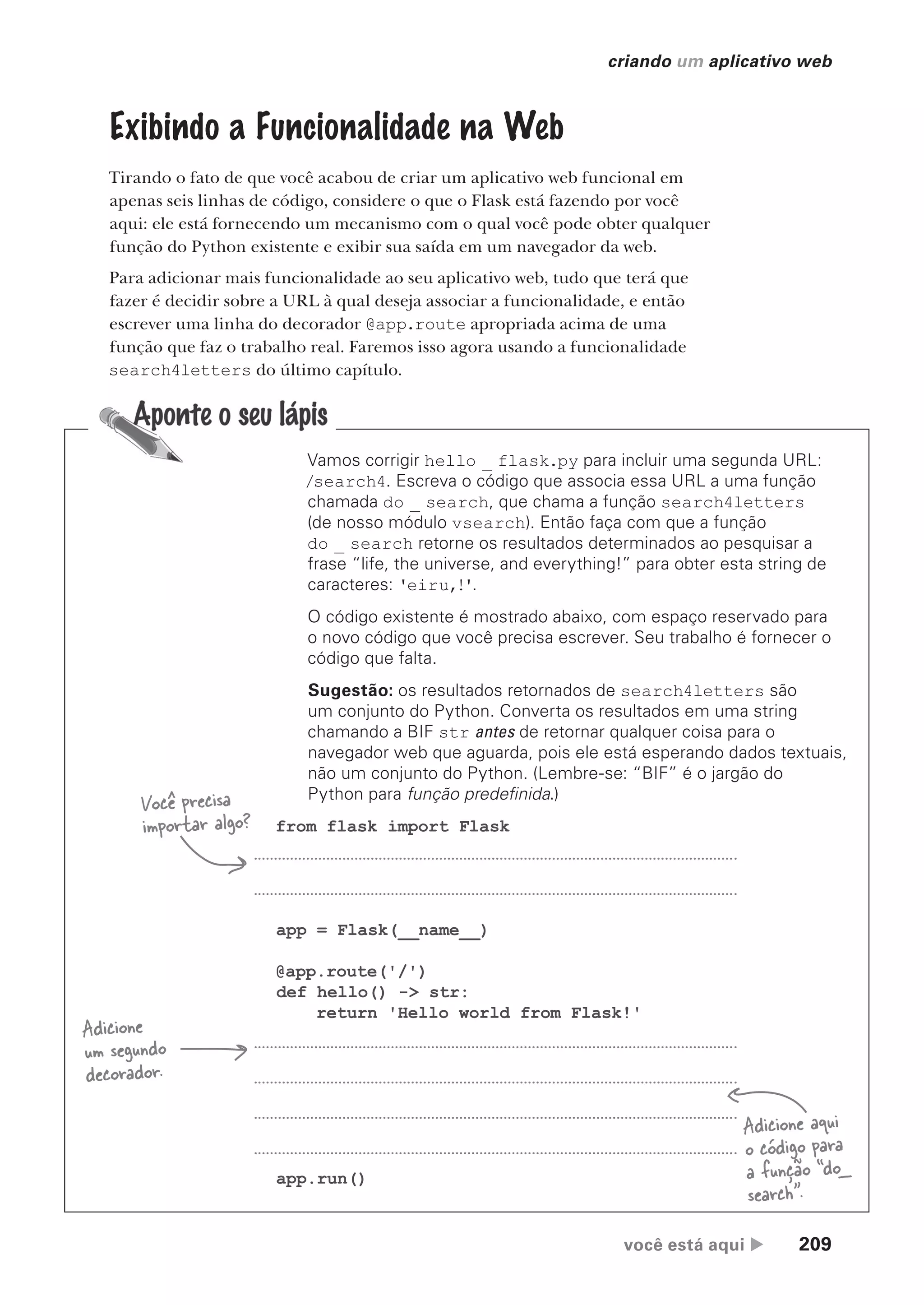 você está aqui  209
criando um aplicativo web
Exibindo a Funcionalidade na Web
Tirando o fato de que você acabou de criar um aplicativo web funcional em
apenas seis linhas de código, considere o que o Flask está fazendo por você
aqui: ele está fornecendo um mecanismo com o qual você pode obter qualquer
função do Python existente e exibir sua saída em um navegador da web.
Para adicionar mais funcionalidade ao seu aplicativo web, tudo que terá que
fazer é decidir sobre a URL à qual deseja associar a funcionalidade, e então
escrever uma linha do decorador @app.route apropriada acima de uma
função que faz o trabalho real. Faremos isso agora usando a funcionalidade
search4letters do último capítulo.
from flask import Flask
app = Flask(__name__)
@app.route('/')
def hello() -> str:
return 'Hello world from Flask!'
app.run()
Você precisa
importar algo?
Adicione
um segundo
decorador.
Adicione aqui
o código para
a função “do_
search”.
Vamos corrigir hello _ flask.py para incluir uma segunda URL:
/search4. Escreva o código que associa essa URL a uma função
chamada do _ search, que chama a função search4letters
(de nosso módulo vsearch). Então faça com que a função
do _ search retorne os resultados determinados ao pesquisar a
frase “life, the universe, and everything!” para obter esta string de
caracteres: 'eiru,!'.
O código existente é mostrado abaixo, com espaço reservado para
o novo código que você precisa escrever. Seu trabalho é fornecer o
código que falta.
Sugestão: os resultados retornados de search4letters são
um conjunto do Python. Converta os resultados em uma string
chamando a BIF str antes de retornar qualquer coisa para o
navegador web que aguarda, pois ele está esperando dados textuais,
não um conjunto do Python. (Lembre-se: “BIF” é o jargão do
Python para função predefinida.)
CG_HeadFirst_Python.indb 209 18/07/2018 13:19:30
 