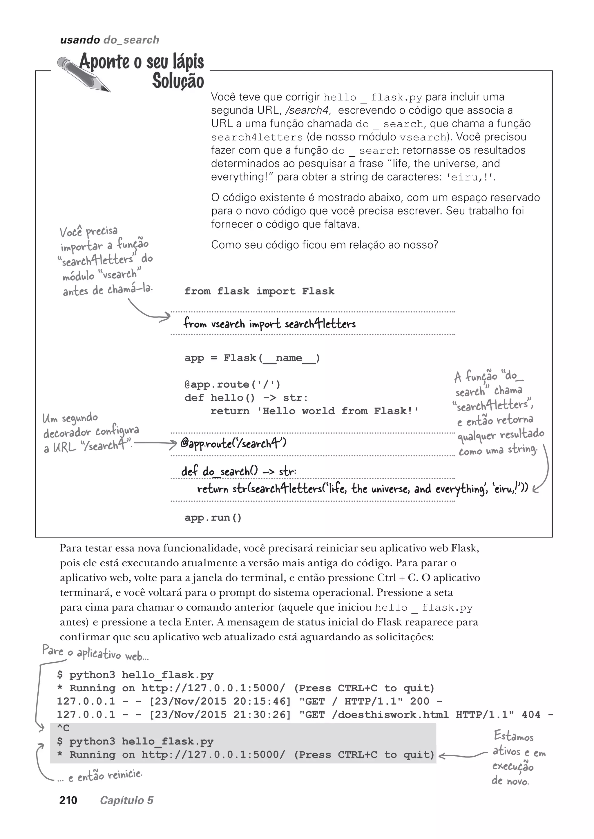 210 Capítulo 5
$ python3 hello_flask.py
* Running on http://127.0.0.1:5000/ (Press CTRL+C to quit)
127.0.0.1 - - [23/Nov/2015 20:15:46] "GET / HTTP/1.1" 200 -
127.0.0.1 - - [23/Nov/2015 21:30:26] "GET /doesthiswork.html HTTP/1.1" 404 -
^C
$ python3 hello_flask.py
* Running on http://127.0.0.1:5000/ (Press CTRL+C to quit)
usando do_search
Você teve que corrigir hello _ flask.py para incluir uma
segunda URL, /search4, escrevendo o código que associa a
URL a uma função chamada do _ search, que chama a função
search4letters (de nosso módulo vsearch). Você precisou
fazer com que a função do _ search retornasse os resultados
determinados ao pesquisar a frase “life, the universe, and
everything!” para obter a string de caracteres: 'eiru,!'.
O código existente é mostrado abaixo, com um espaço reservado
para o novo código que você precisa escrever. Seu trabalho foi
fornecer o código que faltava.
Como seu código ficou em relação ao nosso?
from flask import Flask
app = Flask(__name__)
@app.route('/')
def hello() -> str:
return 'Hello world from Flask!'
app.run()
Você precisa
importar a função
“search4letters” do
módulo “vsearch”
antes de chamá-la.
Um segundo
decorador configura
a URL “/search4”.
A função “do_
search” chama
“search4letters”,
e então retorna
qualquer resultado
como uma string.
from vsearch import search4letters
@app.route(‘/search4’)
def do_search() -> str:
return str(search4letters(‘life, the universe, and everything’, ‘eiru,!’))
Para testar essa nova funcionalidade, você precisará reiniciar seu aplicativo web Flask,
pois ele está executando atualmente a versão mais antiga do código. Para parar o
aplicativo web, volte para a janela do terminal, e então pressione Ctrl + C. O aplicativo
terminará, e você voltará para o prompt do sistema operacional. Pressione a seta
para cima para chamar o comando anterior (aquele que iniciou hello _ flask.py
antes) e pressione a tecla Enter. A mensagem de status inicial do Flask reaparece para
confirmar que seu aplicativo web atualizado está aguardando as solicitações:
Pare o aplicativo web...
... e então reinicie.
Estamos
ativos e em
execução
de novo.
CG_HeadFirst_Python.indb 210 18/07/2018 13:19:30
 