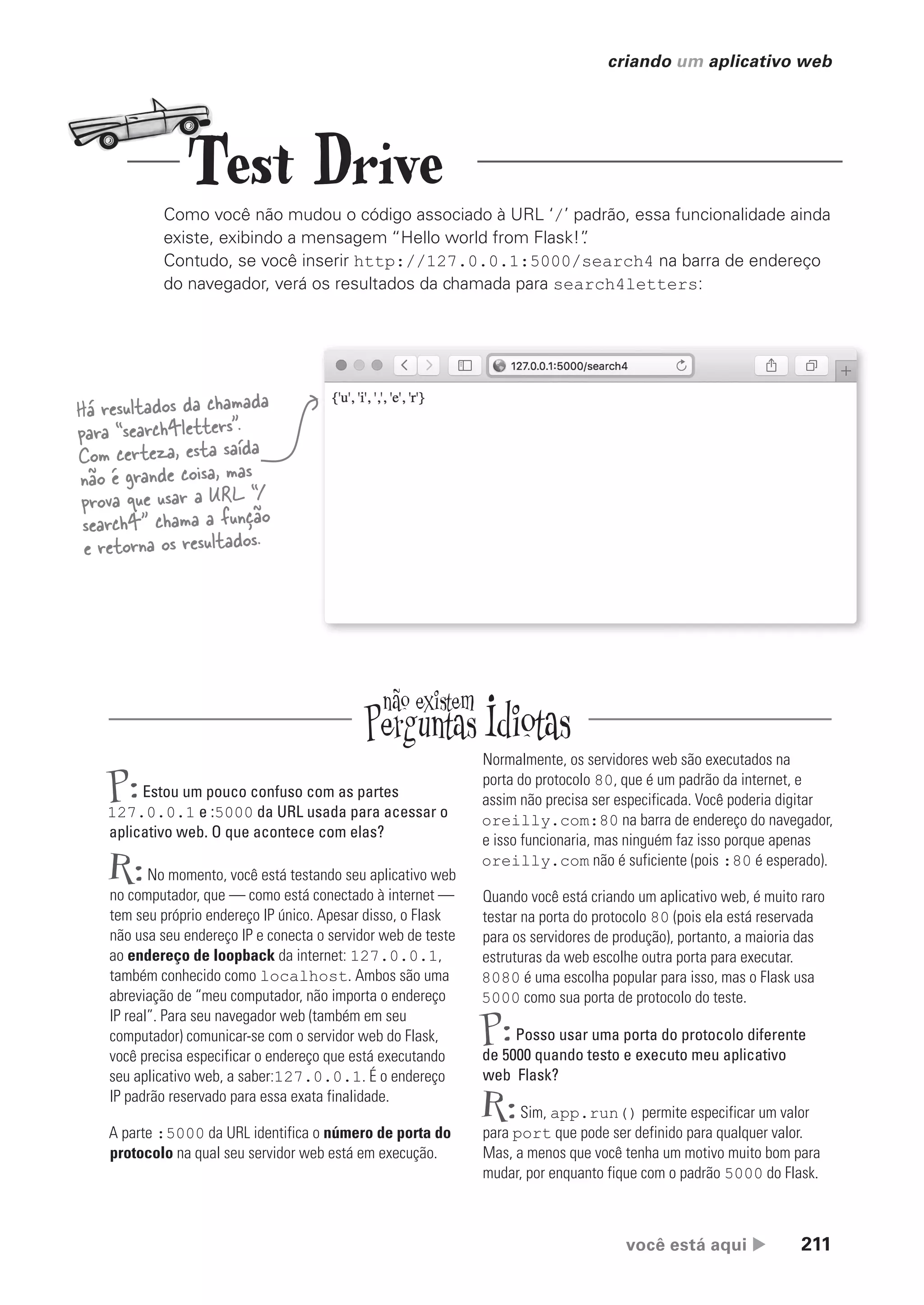 você está aqui  211
criando um aplicativo web
Como você não mudou o código associado à URL ‘/’ padrão, essa funcionalidade ainda
existe, exibindo a mensagem “Hello world from Flask!”
.
Contudo, se você inserir http://127.0.0.1:5000/search4 na barra de endereço
do navegador, verá os resultados da chamada para search4letters:
P:Estou um pouco confuso com as partes
127.0.0.1 e :5000 da URL usada para acessar o
aplicativo web. O que acontece com elas?
R:No momento, você está testando seu aplicativo web
no computador, que — como está conectado à internet —
tem seu próprio endereço IP único. Apesar disso, o Flask
não usa seu endereço IP e conecta o servidor web de teste
ao endereço de loopback da internet: 127.0.0.1,
também conhecido como localhost. Ambos são uma
abreviação de “meu computador, não importa o endereço
IP real”. Para seu navegador web (também em seu
computador) comunicar-se com o servidor web do Flask,
você precisa especificar o endereço que está executando
seu aplicativo web, a saber:127.0.0.1. É o endereço
IP padrão reservado para essa exata finalidade.
A parte :5000 da URL identifica o número de porta do
protocolo na qual seu servidor web está em execução.
Normalmente, os servidores web são executados na
porta do protocolo 80, que é um padrão da internet, e
assim não precisa ser especificada. Você poderia digitar
oreilly.com:80 na barra de endereço do navegador,
e isso funcionaria, mas ninguém faz isso porque apenas
oreilly.com não é suficiente (pois :80 é esperado).
Quando você está criando um aplicativo web, é muito raro
testar na porta do protocolo 80 (pois ela está reservada
para os servidores de produção), portanto, a maioria das
estruturas da web escolhe outra porta para executar.
8080 é uma escolha popular para isso, mas o Flask usa
5000 como sua porta de protocolo do teste.
P:Posso usar uma porta do protocolo diferente
de 5000 quando testo e executo meu aplicativo
web Flask?
R:Sim, app.run() permite especificar um valor
para port que pode ser definido para qualquer valor.
Mas, a menos que você tenha um motivo muito bom para
mudar, por enquanto fique com o padrão 5000 do Flask.
Há resultados da chamada
para “search4letters”.
Com certeza, esta saída
não é grande coisa, mas
prova que usar a URL “/
search4” chama a função
e retorna os resultados.
Test Drive
CG_HeadFirst_Python.indb 211 18/07/2018 13:19:30
 
