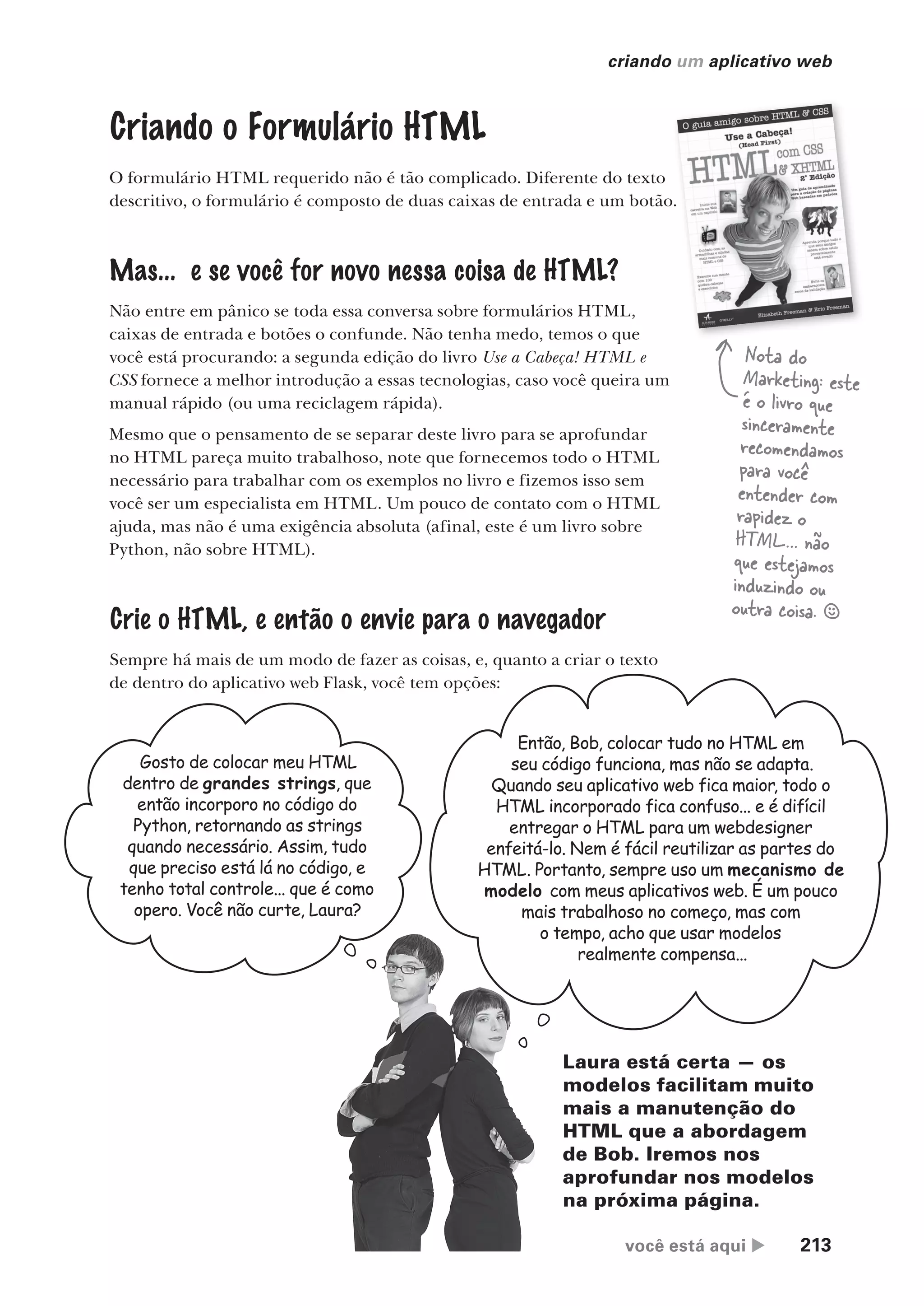 você está aqui  213
criando um aplicativo web
Criando o Formulário HTML
O formulário HTML requerido não é tão complicado. Diferente do texto
descritivo, o formulário é composto de duas caixas de entrada e um botão.
Mas... e se você for novo nessa coisa de HTML?
Não entre em pânico se toda essa conversa sobre formulários HTML,
caixas de entrada e botões o confunde. Não tenha medo, temos o que
você está procurando: a segunda edição do livro Use a Cabeça! HTML e
CSS fornece a melhor introdução a essas tecnologias, caso você queira um
manual rápido (ou uma reciclagem rápida).
Mesmo que o pensamento de se separar deste livro para se aprofundar
no HTML pareça muito trabalhoso, note que fornecemos todo o HTML
necessário para trabalhar com os exemplos no livro e fizemos isso sem
você ser um especialista em HTML. Um pouco de contato com o HTML
ajuda, mas não é uma exigência absoluta (afinal, este é um livro sobre
Python, não sobre HTML).
Crie o HTML, e então o envie para o navegador
Sempre há mais de um modo de fazer as coisas, e, quanto a criar o texto
de dentro do aplicativo web Flask, você tem opções:
descritivo, o formulário é composto de duas caixas de entrada e um botão.
Nota do
Marketing: este
é o livro que
sinceramente
recomendamos
para você
entender com
rapidez o
HTML… não
que estejamos
induzindo ou
outra coisa. §
Gosto de colocar meu HTML
dentro de grandes strings, que
então incorporo no código do
Python, retornando as strings
quando necessário. Assim, tudo
que preciso está lá no código, e
tenho total controle... que é como
opero. Você não curte, Laura?
Então, Bob, colocar tudo no HTML em
seu código funciona, mas não se adapta.
Quando seu aplicativo web fica maior, todo o
HTML incorporado fica confuso... e é difícil
entregar o HTML para um webdesigner
enfeitá-lo. Nem é fácil reutilizar as partes do
HTML. Portanto, sempre uso um mecanismo de
modelo com meus aplicativos web. É um pouco
mais trabalhoso no começo, mas com
o tempo, acho que usar modelos
realmente compensa...
Laura está certa — os
modelos facilitam muito
mais a manutenção do
HTML que a abordagem
de Bob. Iremos nos
aprofundar nos modelos
na próxima página.
CG_HeadFirst_Python.indb 213 18/07/2018 13:19:31
 