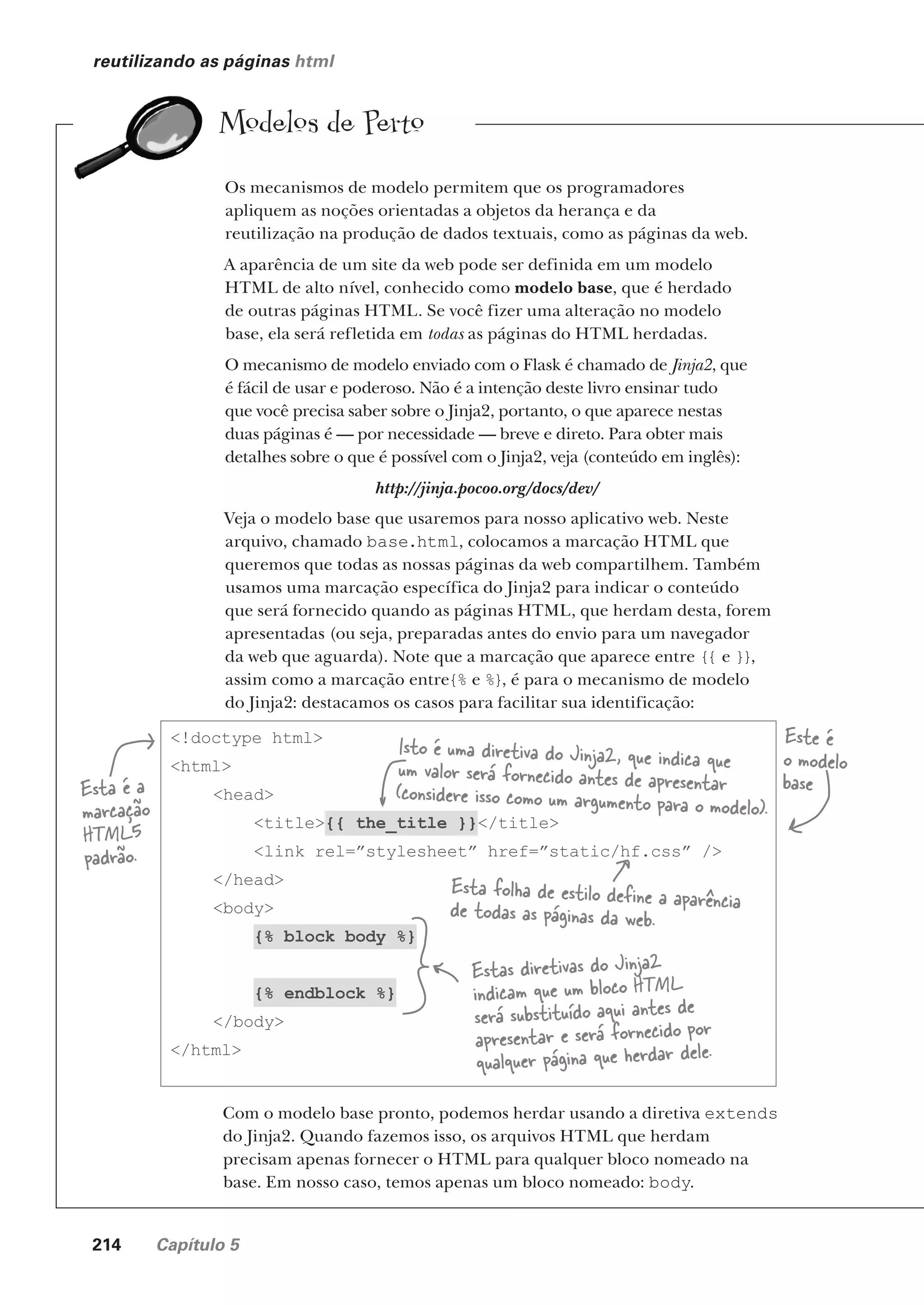 214 Capítulo 5
reutilizando as páginas html
Modelos de Perto
Os mecanismos de modelo permitem que os programadores
apliquem as noções orientadas a objetos da herança e da
reutilização na produção de dados textuais, como as páginas da web.
A aparência de um site da web pode ser definida em um modelo
HTML de alto nível, conhecido como modelo base, que é herdado
de outras páginas HTML. Se você fizer uma alteração no modelo
base, ela será refletida em todas as páginas do HTML herdadas.
O mecanismo de modelo enviado com o Flask é chamado de Jinja2, que
é fácil de usar e poderoso. Não é a intenção deste livro ensinar tudo
que você precisa saber sobre o Jinja2, portanto, o que aparece nestas
duas páginas é — por necessidade — breve e direto. Para obter mais
detalhes sobre o que é possível com o Jinja2, veja (conteúdo em inglês):
http://jinja.pocoo.org/docs/dev/
Veja o modelo base que usaremos para nosso aplicativo web. Neste
arquivo, chamado base.html, colocamos a marcação HTML que
queremos que todas as nossas páginas da web compartilhem. Também
usamos uma marcação específica do Jinja2 para indicar o conteúdo
que será fornecido quando as páginas HTML, que herdam desta, forem
apresentadas (ou seja, preparadas antes do envio para um navegador
da web que aguarda). Note que a marcação que aparece entre {{ e }},
assim como a marcação entre{% e %}, é para o mecanismo de modelo
do Jinja2: destacamos os casos para facilitar sua identificação:
<!doctype html>
<html>
<head>
<title>{{ the_title }}</title>
<link rel=”stylesheet” href=”static/hf.css” />
</head>
<body>
{% block body %}
{% endblock %}
</body>
</html>
Esta é a
marcação
HTML5
padrão.
Isto é uma diretiva do Jinja2, que indica que
um valor será fornecido antes de apresentar
(considere isso como um argumento para o modelo).
Estas diretivas do Jinja2
indicam que um bloco HTML
será substituído aqui antes de
apresentar e será fornecido por
qualquer página que herdar dele.
Este é
o modelo
base
Com o modelo base pronto, podemos herdar usando a diretiva extends
do Jinja2. Quando fazemos isso, os arquivos HTML que herdam
precisam apenas fornecer o HTML para qualquer bloco nomeado na
base. Em nosso caso, temos apenas um bloco nomeado: body.
Esta folha de estilo define a aparência
de todas as páginas da web.
CG_HeadFirst_Python.indb 214 18/07/2018 13:19:31
 