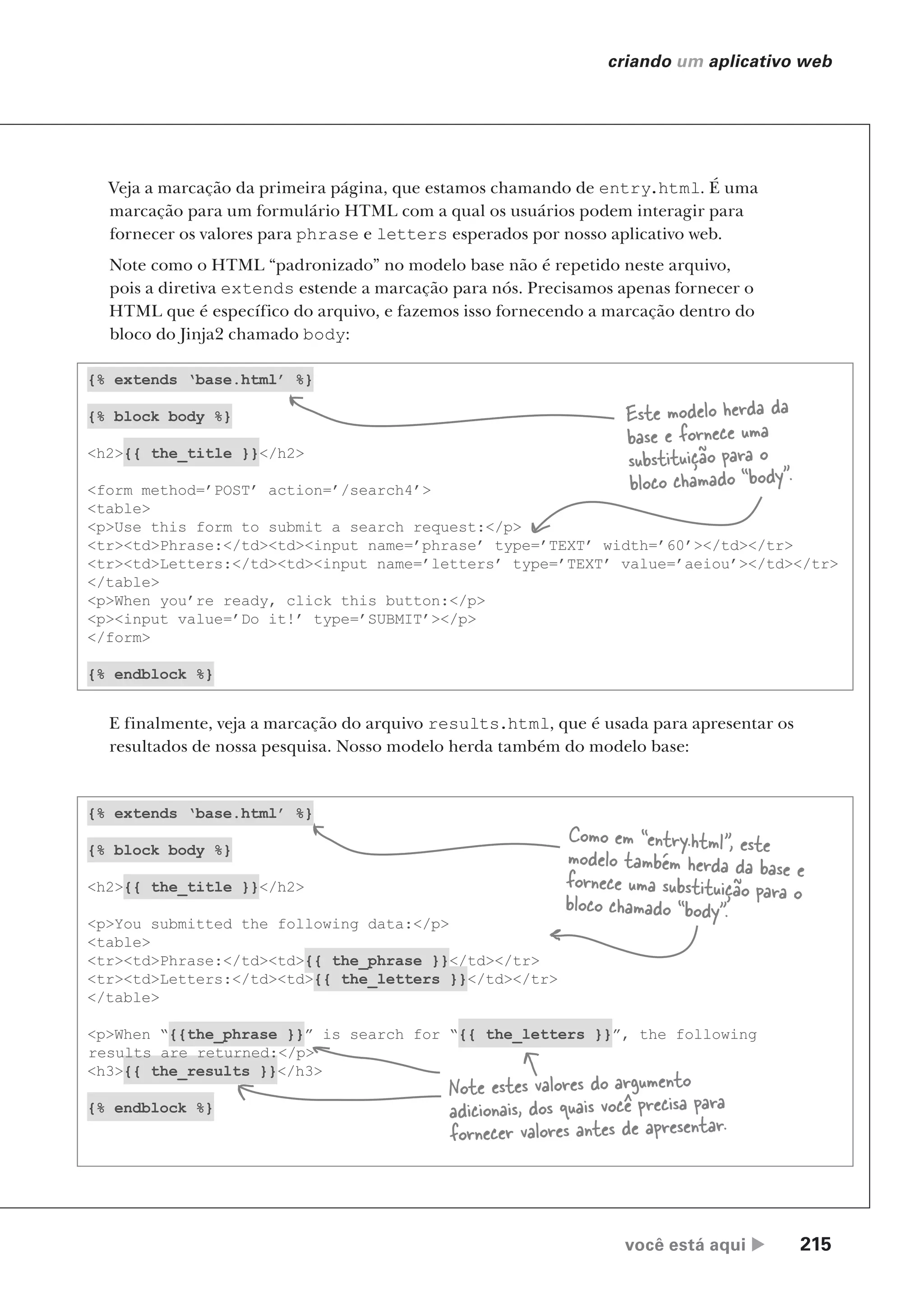 você está aqui  215
criando um aplicativo web
Veja a marcação da primeira página, que estamos chamando de entry.html. É uma
marcação para um formulário HTML com a qual os usuários podem interagir para
fornecer os valores para phrase e letters esperados por nosso aplicativo web.
Note como o HTML “padronizado” no modelo base não é repetido neste arquivo,
pois a diretiva extends estende a marcação para nós. Precisamos apenas fornecer o
HTML que é específico do arquivo, e fazemos isso fornecendo a marcação dentro do
bloco do Jinja2 chamado body:
{% extends ‘base.html’ %}
{% block body %}
<h2>{{ the_title }}</h2>
<p>You submitted the following data:</p>
<table>
<tr><td>Phrase:</td><td>{{ the_phrase }}</td></tr>
<tr><td>Letters:</td><td>{{ the_letters }}</td></tr>
</table>
<p>When “{{the_phrase }}” is search for “{{ the_letters }}”, the following
results are returned:</p>
<h3>{{ the_results }}</h3>
{% endblock %}
E finalmente, veja a marcação do arquivo results.html, que é usada para apresentar os
resultados de nossa pesquisa. Nosso modelo herda também do modelo base:
{% extends ‘base.html’ %}
{% block body %}
<h2>{{ the_title }}</h2>
<form method=’POST’ action=’/search4’>
<table>
<p>Use this form to submit a search request:</p>
<tr><td>Phrase:</td><td><input name=’phrase’ type=’TEXT’ width=’60’></td></tr>
<tr><td>Letters:</td><td><input name=’letters’ type=’TEXT’ value=’aeiou’></td></tr>
</table>
<p>When you’re ready, click this button:</p>
<p><input value=’Do it!’ type=’SUBMIT’></p>
</form>
{% endblock %}
Este modelo herda da
base e fornece uma
substituição para o
bloco chamado “body”.
Como em “entry.html”, este
modelo também herda da base e
fornece uma substituição para o
bloco chamado “body”.
Note estes valores do argumento
adicionais, dos quais você precisa para
fornecer valores antes de apresentar.
CG_HeadFirst_Python.indb 215 18/07/2018 13:19:31
 