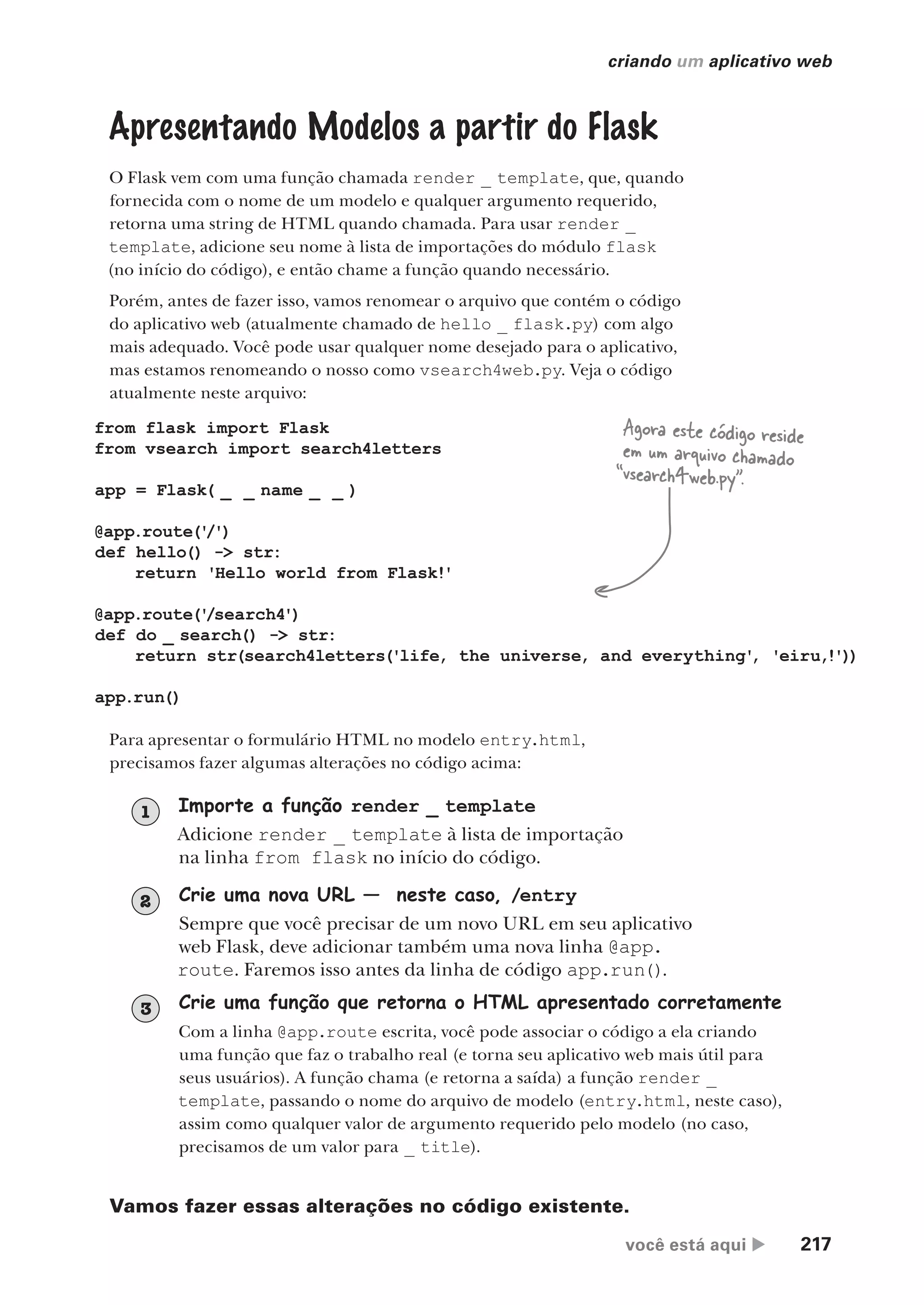 você está aqui  217
criando um aplicativo web
from flask import Flask
from vsearch import search4letters
app = Flask( _ _ name _ _ )
@app.route('
/')
def hello() -> str:
return 'Hello world from Flask!'
@app.route('
/search4')
def do _ search() -> str:
return str(search4letters('life, the universe, and everything'
, 'eiru,!'))
app.run()
Apresentando Modelos a partir do Flask
O Flask vem com uma função chamada render _ template, que, quando
fornecida com o nome de um modelo e qualquer argumento requerido,
retorna uma string de HTML quando chamada. Para usar render _
template, adicione seu nome à lista de importações do módulo flask
(no início do código), e então chame a função quando necessário.
Porém, antes de fazer isso, vamos renomear o arquivo que contém o código
do aplicativo web (atualmente chamado de hello _ flask.py) com algo
mais adequado. Você pode usar qualquer nome desejado para o aplicativo,
mas estamos renomeando o nosso como vsearch4web.py. Veja o código
atualmente neste arquivo:
Para apresentar o formulário HTML no modelo entry.html,
precisamos fazer algumas alterações no código acima:
Agora este código reside
em um arquivo chamado
“vsearch4web.py”.
Importe a função render _ template
Adicione render _ template à lista de importação
na linha from flask no início do código.
1
Crie uma nova URL — neste caso, /entry
Sempre que você precisar de um novo URL em seu aplicativo
web Flask, deve adicionar também uma nova linha @app.
route. Faremos isso antes da linha de código app.run().
2
Crie uma função que retorna o HTML apresentado corretamente
Com a linha @app.route escrita, você pode associar o código a ela criando
uma função que faz o trabalho real (e torna seu aplicativo web mais útil para
seus usuários). A função chama (e retorna a saída) a função render _
template, passando o nome do arquivo de modelo (entry.html, neste caso),
assim como qualquer valor de argumento requerido pelo modelo (no caso,
precisamos de um valor para _ title).
3
Vamos fazer essas alterações no código existente.
CG_HeadFirst_Python.indb 217 18/07/2018 13:19:31
 