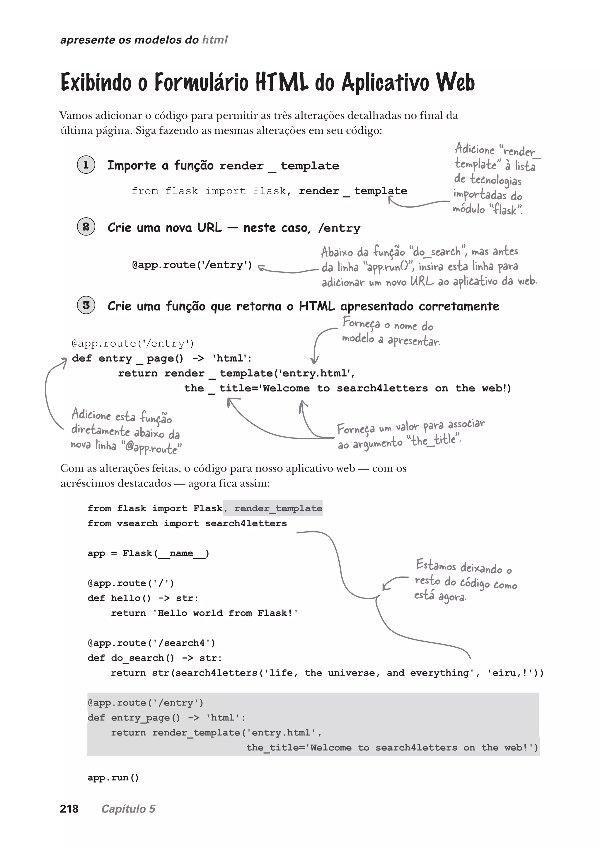 218 Capítulo 5
apresente os modelos do html
Exibindo o Formulário HTML do Aplicativo Web
Vamos adicionar o código para permitir as três alterações detalhadas no final da
última página. Siga fazendo as mesmas alterações em seu código:
Importe a função render _ template
1
Crie uma nova URL — neste caso, /entry
2
Crie uma função que retorna o HTML apresentado corretamente
3
from flask import Flask, render _ template
@app.route('
/entry')
@app.route('/entry')
def entry _ page() -> 'html':
return render _ template('entry.html'
,
the _ title='Welcome to search4letters on the web!)
Adicione “render_
template” à lista
de tecnologias
importadas do
módulo “flask”.
Abaixo da função “do_search”, mas antes
da linha “app.run()”, insira esta linha para
adicionar um novo URL ao aplicativo da web.
Adicione esta função
diretamente abaixo da
nova linha “@app.route”
Forneça o nome do
modelo a apresentar.
Forneça um valor para associar
ao argumento “the_title”.
Com as alterações feitas, o código para nosso aplicativo web — com os
acréscimos destacados — agora fica assim:
from flask import Flask, render_template
from vsearch import search4letters
app = Flask(__name__)
@app.route('/')
def hello() -> str:
return 'Hello world from Flask!'
@app.route('/search4')
def do_search() -> str:
return str(search4letters('life, the universe, and everything', 'eiru,!'))
@app.route('/entry')
def entry_page() -> 'html':
return render_template('entry.html',
the_title='Welcome to search4letters on the web!')
app.run()
Estamos deixando o
resto do código como
está agora.
CG_HeadFirst_Python.indb 218 18/07/2018 13:19:31
 