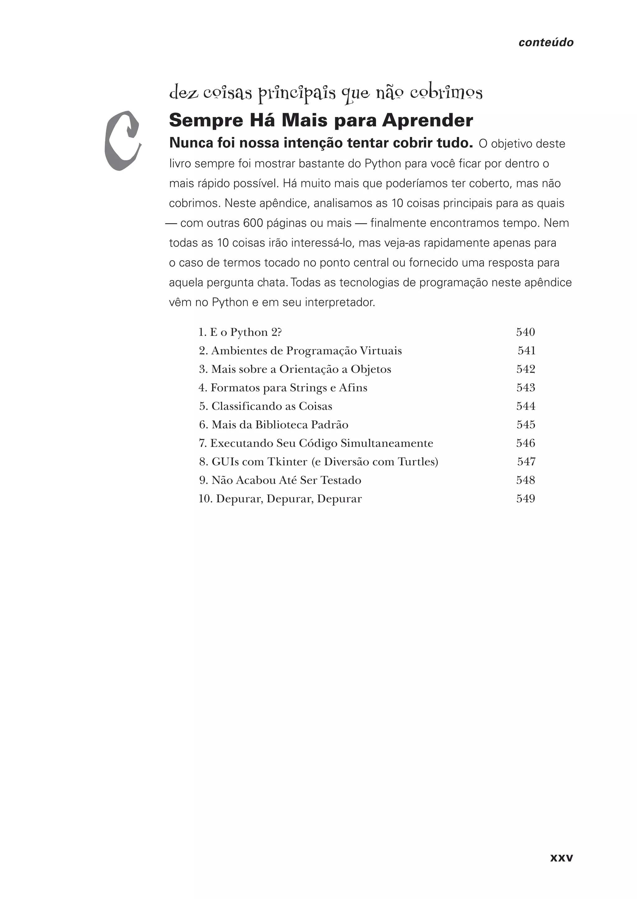 xxv
conteúdo
dez coisas principais que não cobrimos
Sempre Há Mais para Aprender
Nunca foi nossa intenção tentar cobrir tudo. O objetivo deste
livro sempre foi mostrar bastante do Python para você ficar por dentro o
mais rápido possível. Há muito mais que poderíamos ter coberto, mas não
cobrimos. Neste apêndice, analisamos as 10 coisas principais para as quais
— com outras 600 páginas ou mais — finalmente encontramos tempo. Nem
todas as 10 coisas irão interessá-lo, mas veja-as rapidamente apenas para
o caso de termos tocado no ponto central ou fornecido uma resposta para
aquela pergunta chata. Todas as tecnologias de programação neste apêndice
vêm no Python e em seu interpretador.
1. E o Python 2? 540
2. Ambientes de Programação Virtuais 541
3. Mais sobre a Orientação a Objetos 542
4. Formatos para Strings e Afins 543
5. Classificando as Coisas 544
6. Mais da Biblioteca Padrão 545
7. Executando Seu Código Simultaneamente 546
8. GUIs com Tkinter (e Diversão com Turtles) 547
9. Não Acabou Até Ser Testado 548
10. Depurar, Depurar, Depurar 549
c
CG_HeadFirst_Python.indb 25 18/07/2018 13:17:38
 