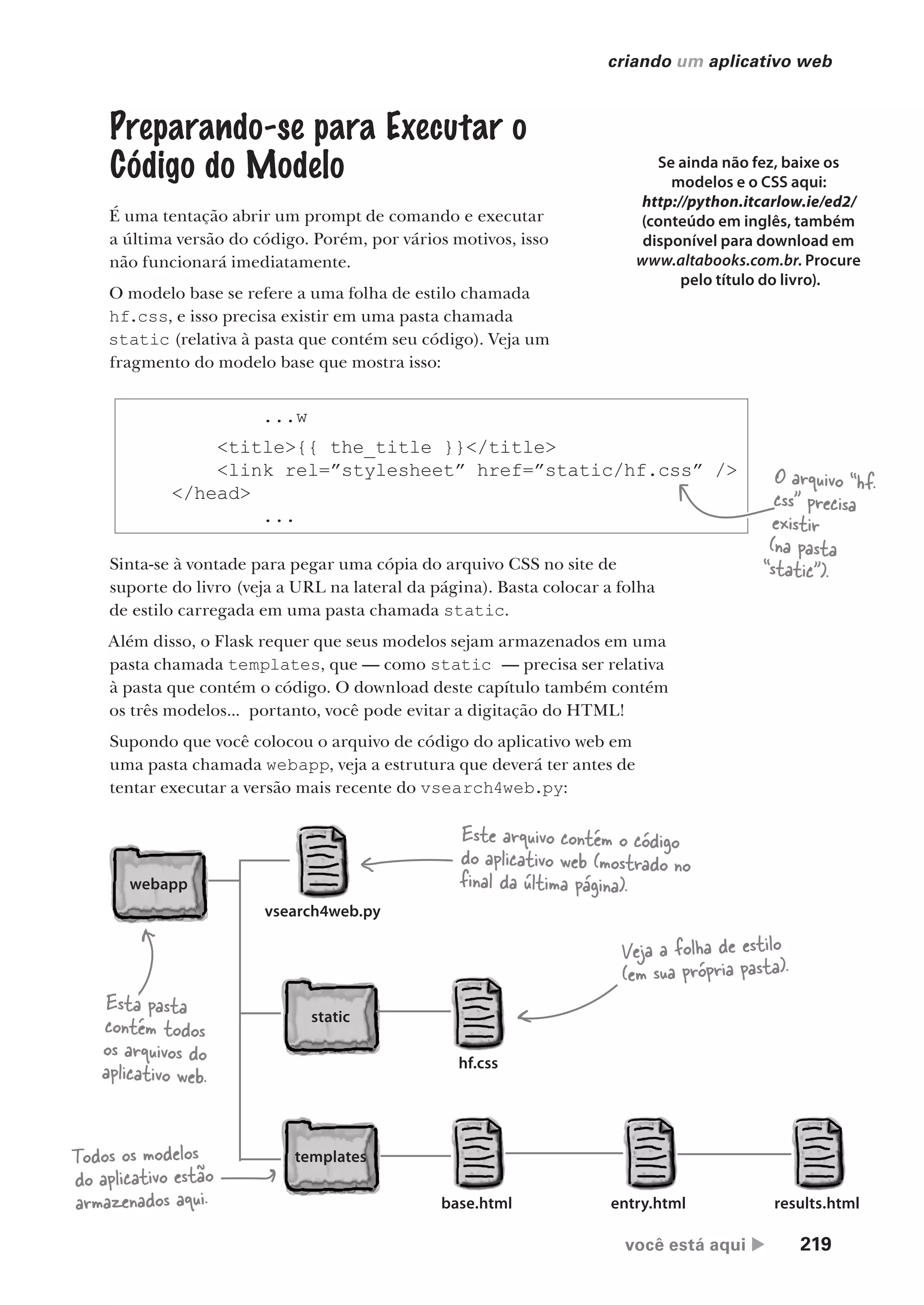você está aqui  219
criando um aplicativo web
Preparando-se para Executar o
Código do Modelo
É uma tentação abrir um prompt de comando e executar
a última versão do código. Porém, por vários motivos, isso
não funcionará imediatamente.
O modelo base se refere a uma folha de estilo chamada
hf.css, e isso precisa existir em uma pasta chamada
static (relativa à pasta que contém seu código). Veja um
fragmento do modelo base que mostra isso:
Se ainda não fez, baixe os
modelos e o CSS aqui:
http://python.itcarlow.ie/ed2/
(conteúdo em inglês, também
disponível para download em
www.altabooks.com.br. Procure
pelo título do livro).
...w
<title>{{ the_title }}</title>
<link rel=”stylesheet” href=”static/hf.css” />
</head>
...
O arquivo “hf.
css” precisa
existir
(na pasta
“static”).
Sinta-se à vontade para pegar uma cópia do arquivo CSS no site de
suporte do livro (veja a URL na lateral da página). Basta colocar a folha
de estilo carregada em uma pasta chamada static.
Além disso, o Flask requer que seus modelos sejam armazenados em uma
pasta chamada templates, que — como static — precisa ser relativa
à pasta que contém o código. O download deste capítulo também contém
os três modelos... portanto, você pode evitar a digitação do HTML!
Supondo que você colocou o arquivo de código do aplicativo web em
uma pasta chamada webapp, veja a estrutura que deverá ter antes de
tentar executar a versão mais recente do vsearch4web.py:
base.html entry.html results.html
static
templates
webapp
vsearch4web.py
hf.css
Esta pasta
contém todos
os arquivos do
aplicativo web.
Este arquivo contém o código
do aplicativo web (mostrado no
final da última página).
Veja a folha de estilo
(em sua própria pasta).
Todos os modelos
do aplicativo estão
armazenados aqui.
CG_HeadFirst_Python.indb 219 18/07/2018 13:19:32
 
