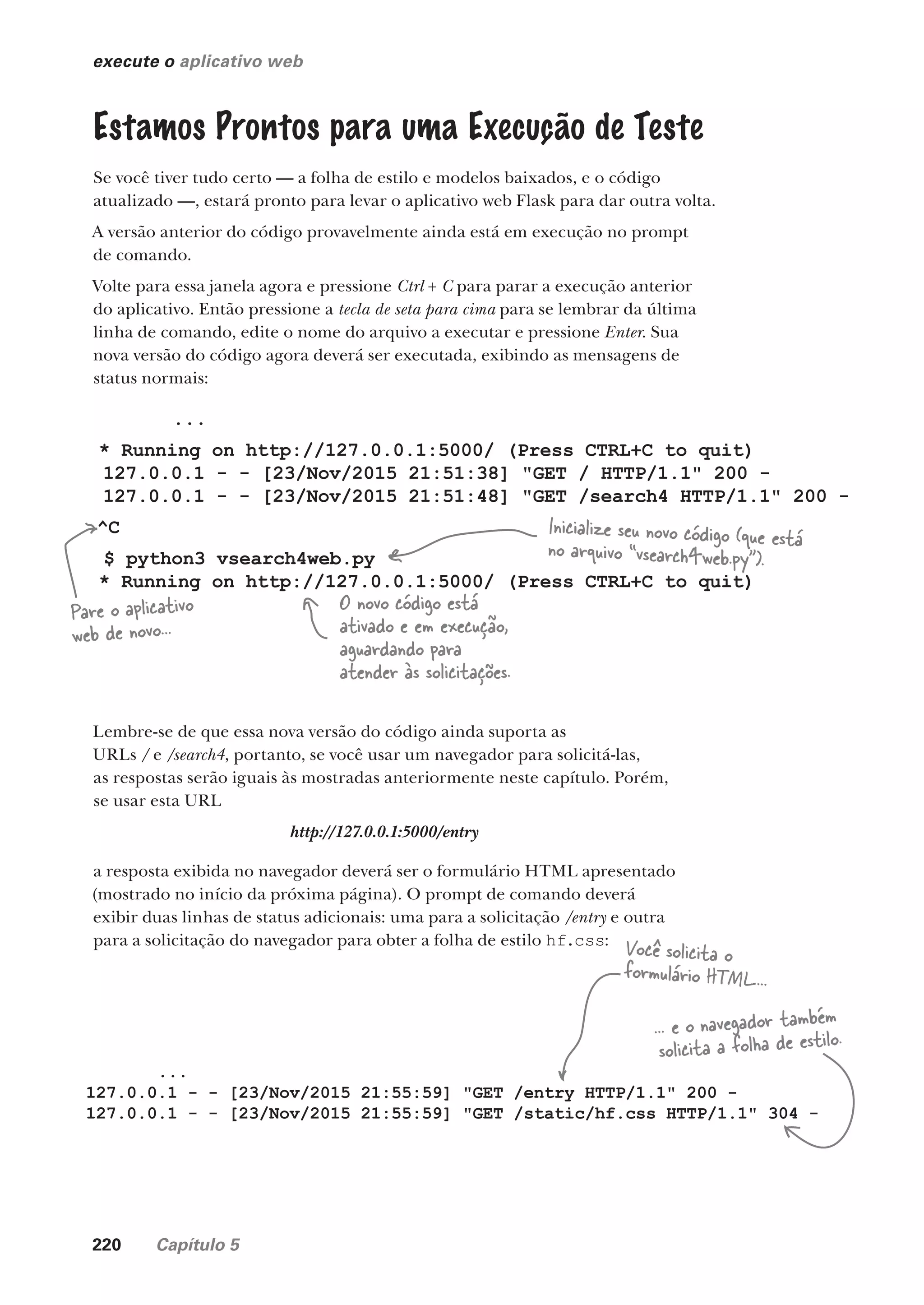 220 Capítulo 5
execute o aplicativo web
Estamos Prontos para uma Execução de Teste
Se você tiver tudo certo — a folha de estilo e modelos baixados, e o código
atualizado —, estará pronto para levar o aplicativo web Flask para dar outra volta.
A versão anterior do código provavelmente ainda está em execução no prompt
de comando.
Volte para essa janela agora e pressione Ctrl + C para parar a execução anterior
do aplicativo. Então pressione a tecla de seta para cima para se lembrar da última
linha de comando, edite o nome do arquivo a executar e pressione Enter. Sua
nova versão do código agora deverá ser executada, exibindo as mensagens de
status normais:
...
* Running on http://127.0.0.1:5000/ (Press CTRL+C to quit)
127.0.0.1 - - [23/Nov/2015 21:51:38] "GET / HTTP/1.1" 200 -
127.0.0.1 - - [23/Nov/2015 21:51:48] "GET /search4 HTTP/1.1" 200 -
^C
$ python3 vsearch4web.py
* Running on http://127.0.0.1:5000/ (Press CTRL+C to quit)
Pare o aplicativo
web de novo...
Inicialize seu novo código (que está
no arquivo “vsearch4web.py”).
O novo código está
ativado e em execução,
aguardando para
atender às solicitações.
Lembre-se de que essa nova versão do código ainda suporta as
URLs / e /search4, portanto, se você usar um navegador para solicitá-las,
as respostas serão iguais às mostradas anteriormente neste capítulo. Porém,
se usar esta URL
http://127.0.0.1:5000/entry
a resposta exibida no navegador deverá ser o formulário HTML apresentado
(mostrado no início da próxima página). O prompt de comando deverá
exibir duas linhas de status adicionais: uma para a solicitação /entry e outra
para a solicitação do navegador para obter a folha de estilo hf.css:
...
127.0.0.1 - - [23/Nov/2015 21:55:59] "GET /entry HTTP/1.1" 200 -
127.0.0.1 - - [23/Nov/2015 21:55:59] "GET /static/hf.css HTTP/1.1" 304 -
Você solicita o
formulário HTML...
... e o navegador também
solicita a folha de estilo.
CG_HeadFirst_Python.indb 220 18/07/2018 13:19:32
 