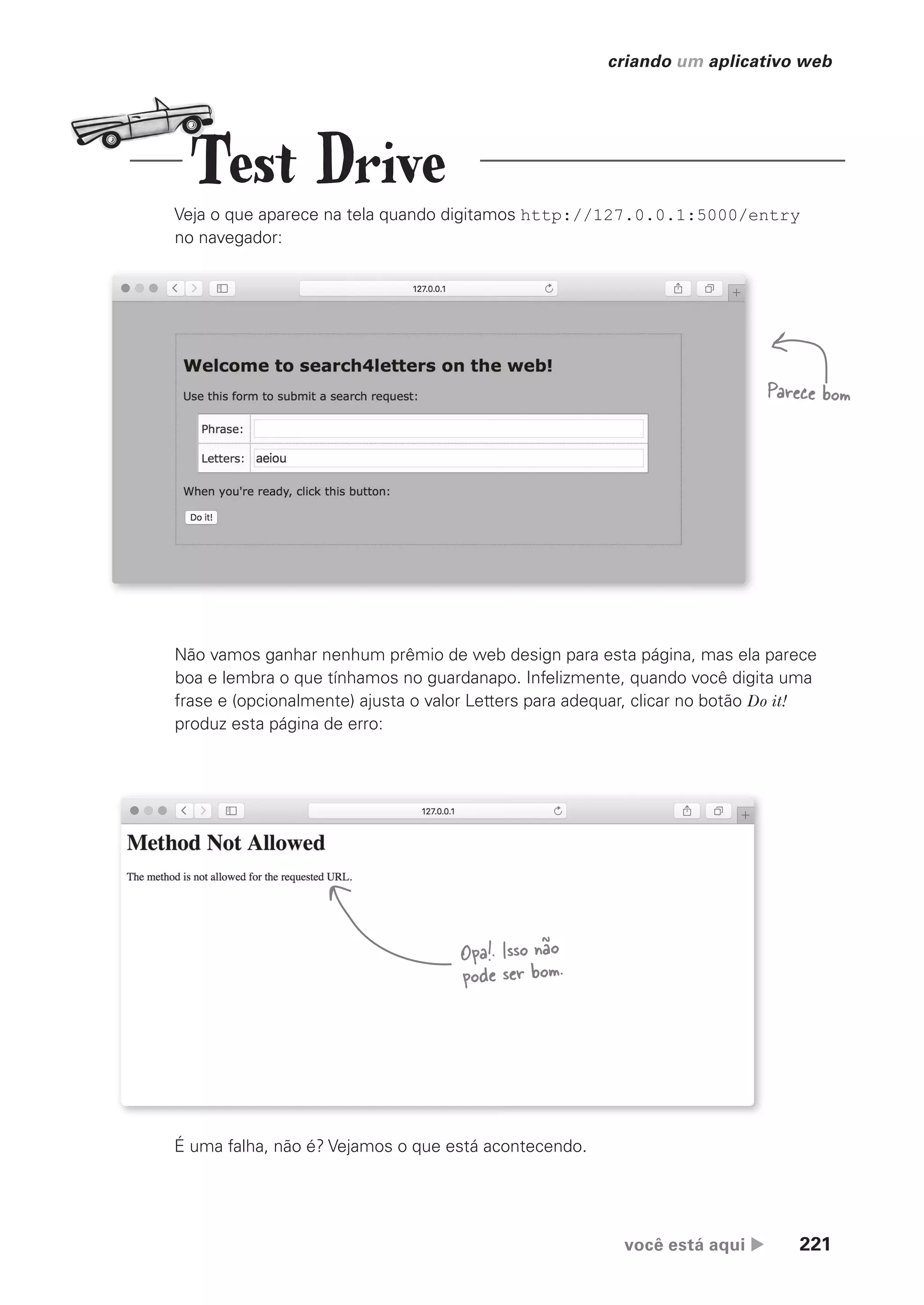 você está aqui  221
criando um aplicativo web
Veja o que aparece na tela quando digitamos http://127.0.0.1:5000/entry
no navegador:
Não vamos ganhar nenhum prêmio de web design para esta página, mas ela parece
boa e lembra o que tínhamos no guardanapo. Infelizmente, quando você digita uma
frase e (opcionalmente) ajusta o valor Letters para adequar, clicar no botão Do it!
produz esta página de erro:
É uma falha, não é? Vejamos o que está acontecendo.
Parece bom
Opa!. Isso não
pode ser bom.
Test Drive
CG_HeadFirst_Python.indb 221 18/07/2018 13:19:32
 