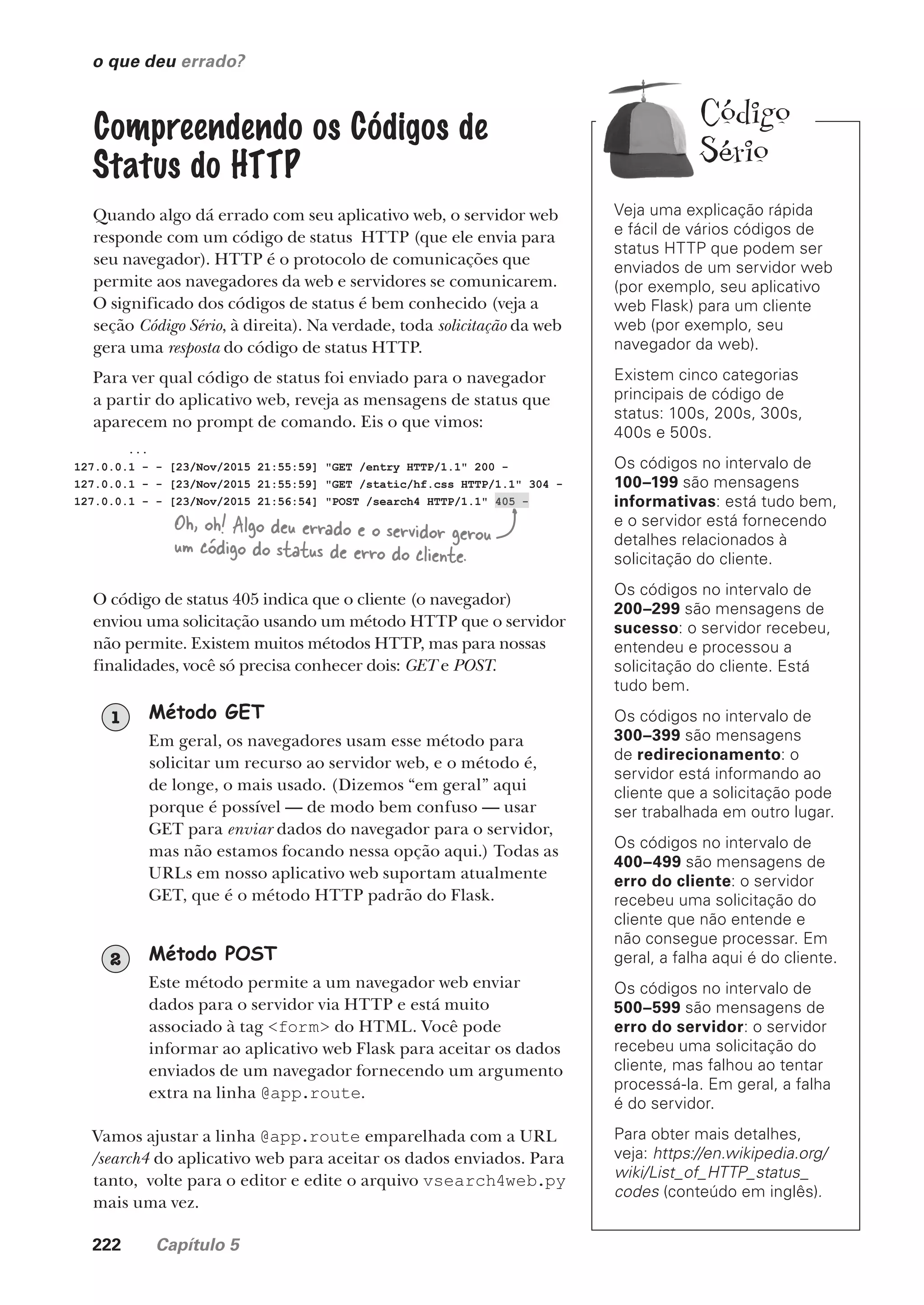 222 Capítulo 5
o que deu errado?
Veja uma explicação rápida
e fácil de vários códigos de
status HTTP que podem ser
enviados de um servidor web
(por exemplo, seu aplicativo
web Flask) para um cliente
web (por exemplo, seu
navegador da web).
Existem cinco categorias
principais de código de
status: 100s, 200s, 300s,
400s e 500s.
Os códigos no intervalo de
100–199 são mensagens
informativas: está tudo bem,
e o servidor está fornecendo
detalhes relacionados à
solicitação do cliente.
Os códigos no intervalo de
200–299 são mensagens de
sucesso: o servidor recebeu,
entendeu e processou a
solicitação do cliente. Está
tudo bem.
Os códigos no intervalo de
300–399 são mensagens
de redirecionamento: o
servidor está informando ao
cliente que a solicitação pode
ser trabalhada em outro lugar.
Os códigos no intervalo de
400–499 são mensagens de
erro do cliente: o servidor
recebeu uma solicitação do
cliente que não entende e
não consegue processar. Em
geral, a falha aqui é do cliente.
Os códigos no intervalo de
500–599 são mensagens de
erro do servidor: o servidor
recebeu uma solicitação do
cliente, mas falhou ao tentar
processá-la. Em geral, a falha
é do servidor.
Para obter mais detalhes,
veja: https://en.wikipedia.org/
wiki/List_of_HTTP_status_
codes (conteúdo em inglês).
Compreendendo os Códigos de
Status do HTTP
Quando algo dá errado com seu aplicativo web, o servidor web
responde com um código de status HTTP (que ele envia para
seu navegador). HTTP é o protocolo de comunicações que
permite aos navegadores da web e servidores se comunicarem.
O significado dos códigos de status é bem conhecido (veja a
seção Código Sério, à direita). Na verdade, toda solicitação da web
gera uma resposta do código de status HTTP.
Para ver qual código de status foi enviado para o navegador
a partir do aplicativo web, reveja as mensagens de status que
aparecem no prompt de comando. Eis o que vimos:
...
127.0.0.1 - - [23/Nov/2015 21:55:59] "GET /entry HTTP/1.1" 200 -
127.0.0.1 - - [23/Nov/2015 21:55:59] "GET /static/hf.css HTTP/1.1" 304 -
127.0.0.1 - - [23/Nov/2015 21:56:54] "POST /search4 HTTP/1.1" 405 -
Oh, oh! Algo deu errado e o servidor gerou
um código do status de erro do cliente.
O código de status 405 indica que o cliente (o navegador)
enviou uma solicitação usando um método HTTP que o servidor
não permite. Existem muitos métodos HTTP, mas para nossas
finalidades, você só precisa conhecer dois: GET e POST.
Método GET
Em geral, os navegadores usam esse método para
solicitar um recurso ao servidor web, e o método é,
de longe, o mais usado. (Dizemos “em geral” aqui
porque é possível — de modo bem confuso — usar
GET para enviar dados do navegador para o servidor,
mas não estamos focando nessa opção aqui.) Todas as
URLs em nosso aplicativo web suportam atualmente
GET, que é o método HTTP padrão do Flask.
1
Método POST
Este método permite a um navegador web enviar
dados para o servidor via HTTP e está muito
associado à tag <form> do HTML. Você pode
informar ao aplicativo web Flask para aceitar os dados
enviados de um navegador fornecendo um argumento
extra na linha @app.route.
2
Vamos ajustar a linha @app.route emparelhada com a URL
/search4 do aplicativo web para aceitar os dados enviados. Para
tanto, volte para o editor e edite o arquivo vsearch4web.py
mais uma vez.
Código
Sério
CG_HeadFirst_Python.indb 222 18/07/2018 13:19:32
 