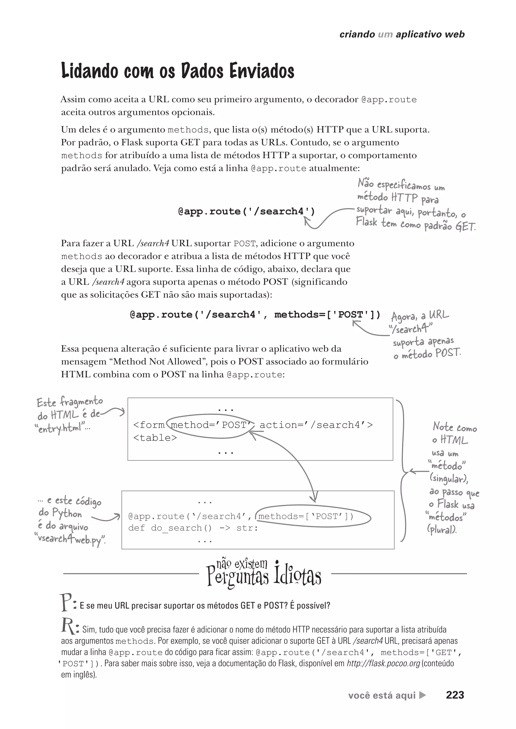 você está aqui  223
criando um aplicativo web
Lidando com os Dados Enviados
Assim como aceita a URL como seu primeiro argumento, o decorador @app.route
aceita outros argumentos opcionais.
Um deles é o argumento methods, que lista o(s) método(s) HTTP que a URL suporta.
Por padrão, o Flask suporta GET para todas as URLs. Contudo, se o argumento
methods for atribuído a uma lista de métodos HTTP a suportar, o comportamento
padrão será anulado. Veja como está a linha @app.route atualmente:
@app.route('/search4')
Não especificamos um
método HTTP para
suportar aqui, portanto, o
Flask tem como padrão GET.
Para fazer a URL /search4 URL suportar POST, adicione o argumento
methods ao decorador e atribua a lista de métodos HTTP que você
deseja que a URL suporte. Essa linha de código, abaixo, declara que
a URL /search4 agora suporta apenas o método POST (significando
que as solicitações GET não são mais suportadas):
@app.route('/search4', methods=['POST'])
P:E se meu URL precisar suportar os métodos GET e POST? É possível?
R:Sim, tudo que você precisa fazer é adicionar o nome do método HTTP necessário para suportar a lista atribuída
aos argumentos methods. Por exemplo, se você quiser adicionar o suporte GET à URL /search4 URL, precisará apenas
mudar a linha @app.route do código para ficar assim: @app.route('/search4', methods=['GET',
'POST']). Para saber mais sobre isso, veja a documentação do Flask, disponível em http://flask.pocoo.org (conteúdo
em inglês).
Essa pequena alteração é suficiente para livrar o aplicativo web da
mensagem “Method Not Allowed”, pois o POST associado ao formulário
HTML combina com o POST na linha @app.route:
Agora, a URL
“/search4”
suporta apenas
o método POST.
...
<form method=’POST’ action=’/search4’>
<table>
...
...
@app.route(‘/search4’, methods=[‘POST’])
def do_search() -> str:
...
Este fragmento
do HTML é de
“entry.html”...
... e este código
do Python
é do arquivo
“vsearch4web.py”.
Note como
o HTML
usa um
“método”
(singular),
ao passo que
o Flask usa
“métodos”
(plural).
CG_HeadFirst_Python.indb 223 18/07/2018 13:19:32
 
