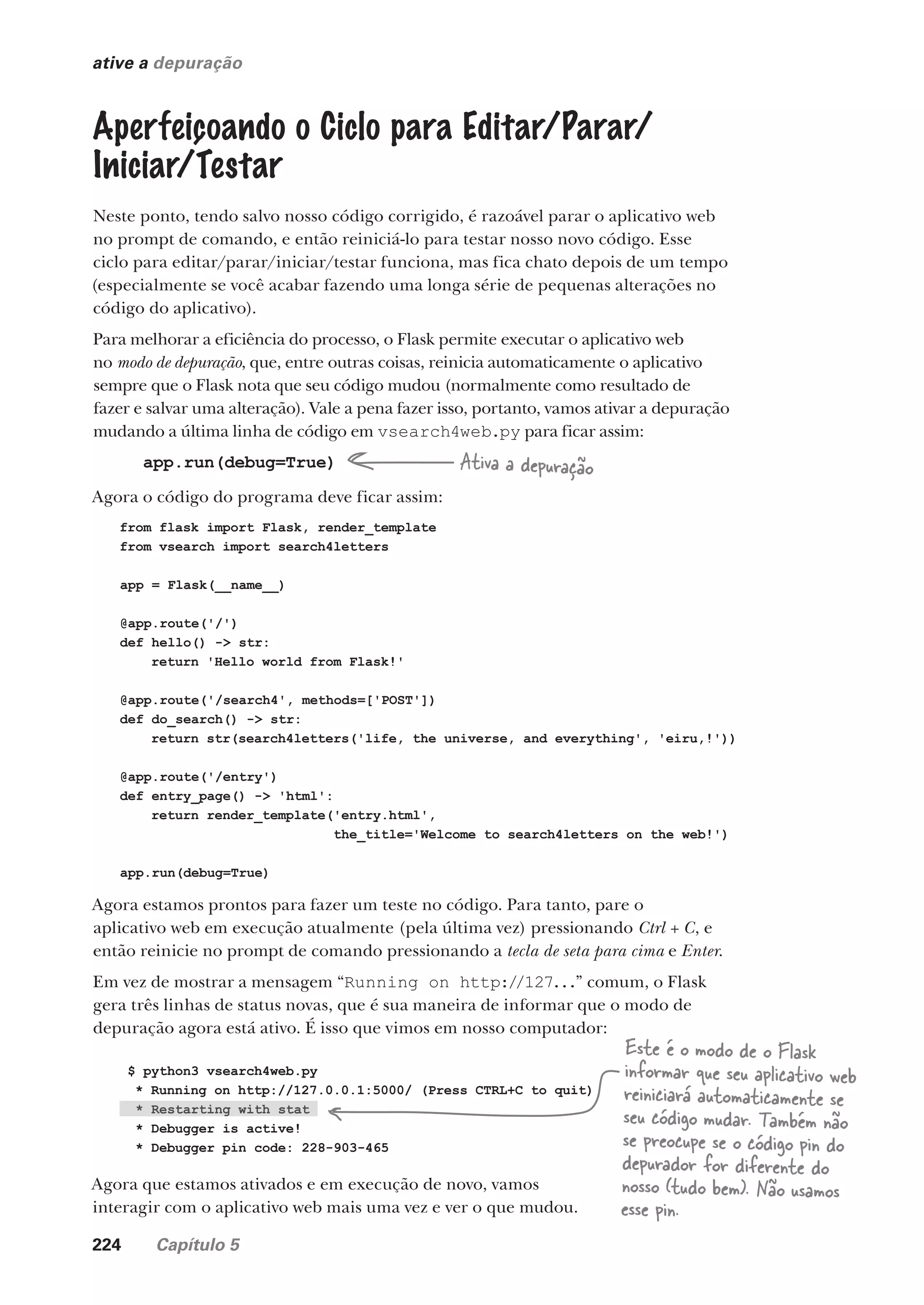 224 Capítulo 5
ative a depuração
Aperfeiçoando o Ciclo para Editar/Parar/
Iniciar/Testar
Neste ponto, tendo salvo nosso código corrigido, é razoável parar o aplicativo web
no prompt de comando, e então reiniciá-lo para testar nosso novo código. Esse
ciclo para editar/parar/iniciar/testar funciona, mas fica chato depois de um tempo
(especialmente se você acabar fazendo uma longa série de pequenas alterações no
código do aplicativo).
Para melhorar a eficiência do processo, o Flask permite executar o aplicativo web
no modo de depuração, que, entre outras coisas, reinicia automaticamente o aplicativo
sempre que o Flask nota que seu código mudou (normalmente como resultado de
fazer e salvar uma alteração). Vale a pena fazer isso, portanto, vamos ativar a depuração
mudando a última linha de código em vsearch4web.py para ficar assim:
app.run(debug=True)
Agora o código do programa deve ficar assim:
Ativa a depuração
from flask import Flask, render_template
from vsearch import search4letters
app = Flask(__name__)
@app.route('/')
def hello() -> str:
return 'Hello world from Flask!'
@app.route('/search4', methods=['POST'])
def do_search() -> str:
return str(search4letters('life, the universe, and everything', 'eiru,!'))
@app.route('/entry')
def entry_page() -> 'html':
return render_template('entry.html',
the_title='Welcome to search4letters on the web!')
app.run(debug=True)
Agora estamos prontos para fazer um teste no código. Para tanto, pare o
aplicativo web em execução atualmente (pela última vez) pressionando Ctrl + C, e
então reinicie no prompt de comando pressionando a tecla de seta para cima e Enter.
Em vez de mostrar a mensagem “Running on http://127...” comum, o Flask
gera três linhas de status novas, que é sua maneira de informar que o modo de
depuração agora está ativo. É isso que vimos em nosso computador:
$ python3 vsearch4web.py
* Running on http://127.0.0.1:5000/ (Press CTRL+C to quit)
* Restarting with stat
* Debugger is active!
* Debugger pin code: 228-903-465
Agora que estamos ativados e em execução de novo, vamos
interagir com o aplicativo web mais uma vez e ver o que mudou.
Este é o modo de o Flask
informar que seu aplicativo web
reiniciará automaticamente se
seu código mudar. Também não
se preocupe se o código pin do
depurador for diferente do
nosso (tudo bem). Não usamos
esse pin.
CG_HeadFirst_Python.indb 224 18/07/2018 13:19:32
 