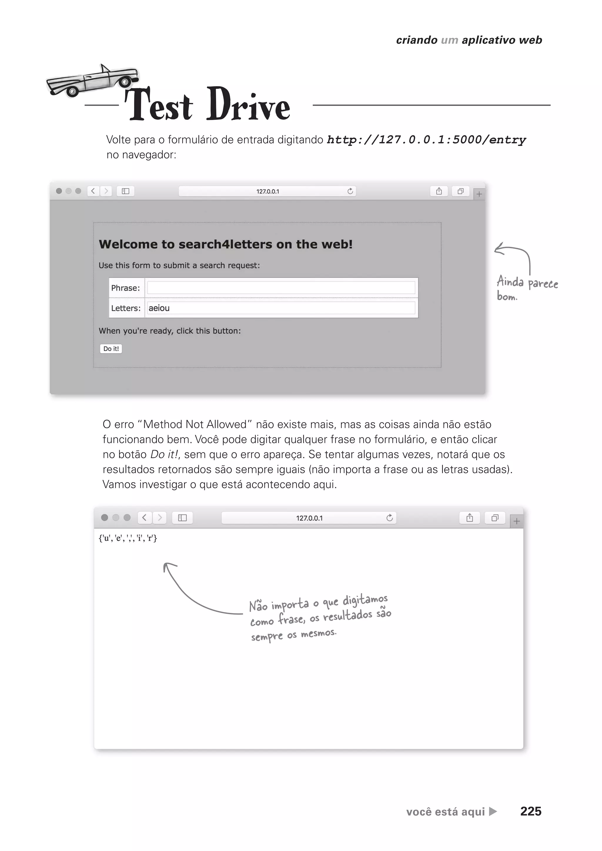 você está aqui  225
criando um aplicativo web
Volte para o formulário de entrada digitando http://127.0.0.1:5000/entry
no navegador:
O erro “Method Not Allowed” não existe mais, mas as coisas ainda não estão
funcionando bem. Você pode digitar qualquer frase no formulário, e então clicar
no botão Do it!, sem que o erro apareça. Se tentar algumas vezes, notará que os
resultados retornados são sempre iguais (não importa a frase ou as letras usadas).
Vamos investigar o que está acontecendo aqui.
Ainda parece
bom.
Não importa o que digitamos
como frase, os resultados são
sempre os mesmos.
Test Drive
CG_HeadFirst_Python.indb 225 18/07/2018 13:19:33
 