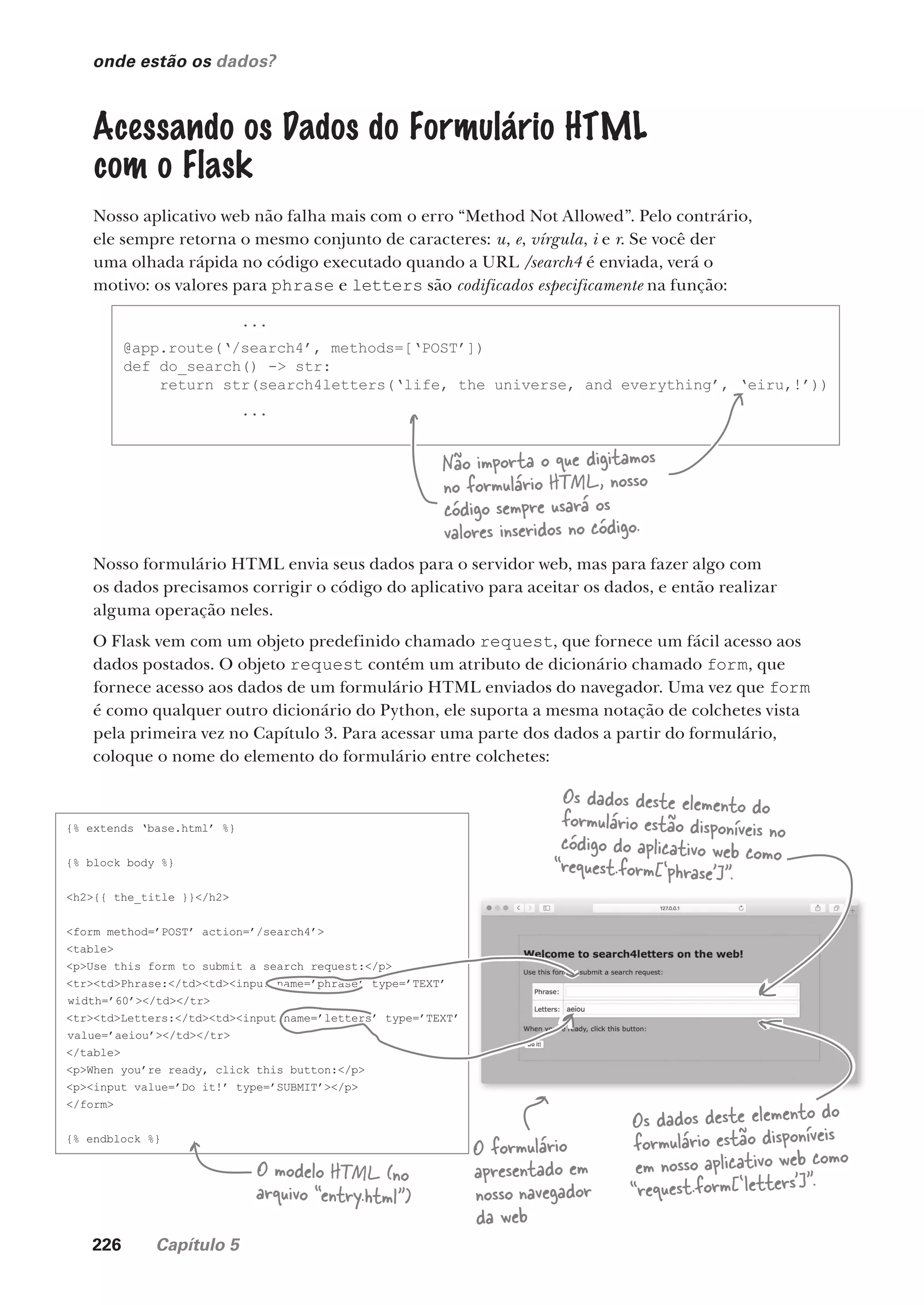 226 Capítulo 5
onde estão os dados?
Acessando os Dados do Formulário HTML
com o Flask
Nosso aplicativo web não falha mais com o erro “Method Not Allowed”. Pelo contrário,
ele sempre retorna o mesmo conjunto de caracteres: u, e, vírgula, i e r. Se você der
uma olhada rápida no código executado quando a URL /search4 é enviada, verá o
motivo: os valores para phrase e letters são codificados especificamente na função:
...
@app.route(‘/search4’, methods=[‘POST’])
def do_search() -> str:
return str(search4letters(‘life, the universe, and everything’, ‘eiru,!’))
...
Não importa o que digitamos
no formulário HTML, nosso
código sempre usará os
valores inseridos no código.
Nosso formulário HTML envia seus dados para o servidor web, mas para fazer algo com
os dados precisamos corrigir o código do aplicativo para aceitar os dados, e então realizar
alguma operação neles.
O Flask vem com um objeto predefinido chamado request, que fornece um fácil acesso aos
dados postados. O objeto request contém um atributo de dicionário chamado form, que
fornece acesso aos dados de um formulário HTML enviados do navegador. Uma vez que form
é como qualquer outro dicionário do Python, ele suporta a mesma notação de colchetes vista
pela primeira vez no Capítulo 3. Para acessar uma parte dos dados a partir do formulário,
coloque o nome do elemento do formulário entre colchetes:
{% extends ‘base.html’ %}
{% block body %}
<h2>{{ the_title }}</h2>
<form method=’POST’ action=’/search4’>
<table>
<p>Use this form to submit a search request:</p>
<tr><td>Phrase:</td><td><input name=’phrase’ type=’TEXT’
width=’60’></td></tr>
<tr><td>Letters:</td><td><input name=’letters’ type=’TEXT’
value=’aeiou’></td></tr>
</table>
<p>When you’re ready, click this button:</p>
<p><input value=’Do it!’ type=’SUBMIT’></p>
</form>
{% endblock %}
Os dados deste elemento do
formulário estão disponíveis no
código do aplicativo web como
“request.form[‘phrase']”.
Os dados deste elemento do
formulário estão disponíveis
em nosso aplicativo web como
“request.form[‘letters']”.
O modelo HTML (no
arquivo “entry.html”)
O formulário
apresentado em
nosso navegador
da web
CG_HeadFirst_Python.indb 226 18/07/2018 13:19:33
 