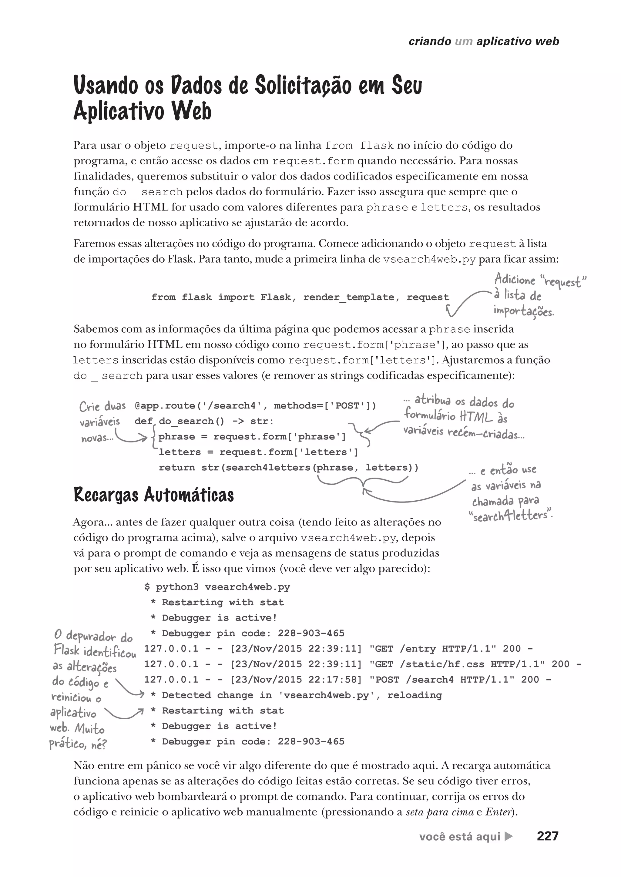 você está aqui  227
criando um aplicativo web
Recargas Automáticas
Agora... antes de fazer qualquer outra coisa (tendo feito as alterações no
código do programa acima), salve o arquivo vsearch4web.py, depois
vá para o prompt de comando e veja as mensagens de status produzidas
por seu aplicativo web. É isso que vimos (você deve ver algo parecido):
Usando os Dados de Solicitação em Seu
Aplicativo Web
Para usar o objeto request, importe-o na linha from flask no início do código do
programa, e então acesse os dados em request.form quando necessário. Para nossas
finalidades, queremos substituir o valor dos dados codificados especificamente em nossa
função do _ search pelos dados do formulário. Fazer isso assegura que sempre que o
formulário HTML for usado com valores diferentes para phrase e letters, os resultados
retornados de nosso aplicativo se ajustarão de acordo.
Faremos essas alterações no código do programa. Comece adicionando o objeto request à lista
de importações do Flask. Para tanto, mude a primeira linha de vsearch4web.py para ficar assim:
@app.route('/search4', methods=['POST'])
def do_search() -> str:
phrase = request.form['phrase']
letters = request.form['letters']
return str(search4letters(phrase, letters))
from flask import Flask, render_template, request
Adicione “request”
à lista de
importações.
Sabemos com as informações da última página que podemos acessar a phrase inserida
no formulário HTML em nosso código como request.form['phrase'], ao passo que as
letters inseridas estão disponíveis como request.form['letters']. Ajustaremos a função
do _ search para usar esses valores (e remover as strings codificadas especificamente):
Crie duas
variáveis
novas...
... atribua os dados do
formulário HTML às
variáveis recém-criadas...
... e então use
as variáveis na
chamada para
“search4letters”.
$ python3 vsearch4web.py
* Restarting with stat
* Debugger is active!
* Debugger pin code: 228-903-465
127.0.0.1 - - [23/Nov/2015 22:39:11] "GET /entry HTTP/1.1" 200 -
127.0.0.1 - - [23/Nov/2015 22:39:11] "GET /static/hf.css HTTP/1.1" 200 -
127.0.0.1 - - [23/Nov/2015 22:17:58] "POST /search4 HTTP/1.1" 200 -
* Detected change in 'vsearch4web.py', reloading
* Restarting with stat
* Debugger is active!
* Debugger pin code: 228-903-465
O depurador do
Flask identificou
as alterações
do código e
reiniciou o
aplicativo
web. Muito
prático, né?
Não entre em pânico se você vir algo diferente do que é mostrado aqui. A recarga automática
funciona apenas se as alterações do código feitas estão corretas. Se seu código tiver erros,
o aplicativo web bombardeará o prompt de comando. Para continuar, corrija os erros do
código e reinicie o aplicativo web manualmente (pressionando a seta para cima e Enter).
CG_HeadFirst_Python.indb 227 18/07/2018 13:19:33
 