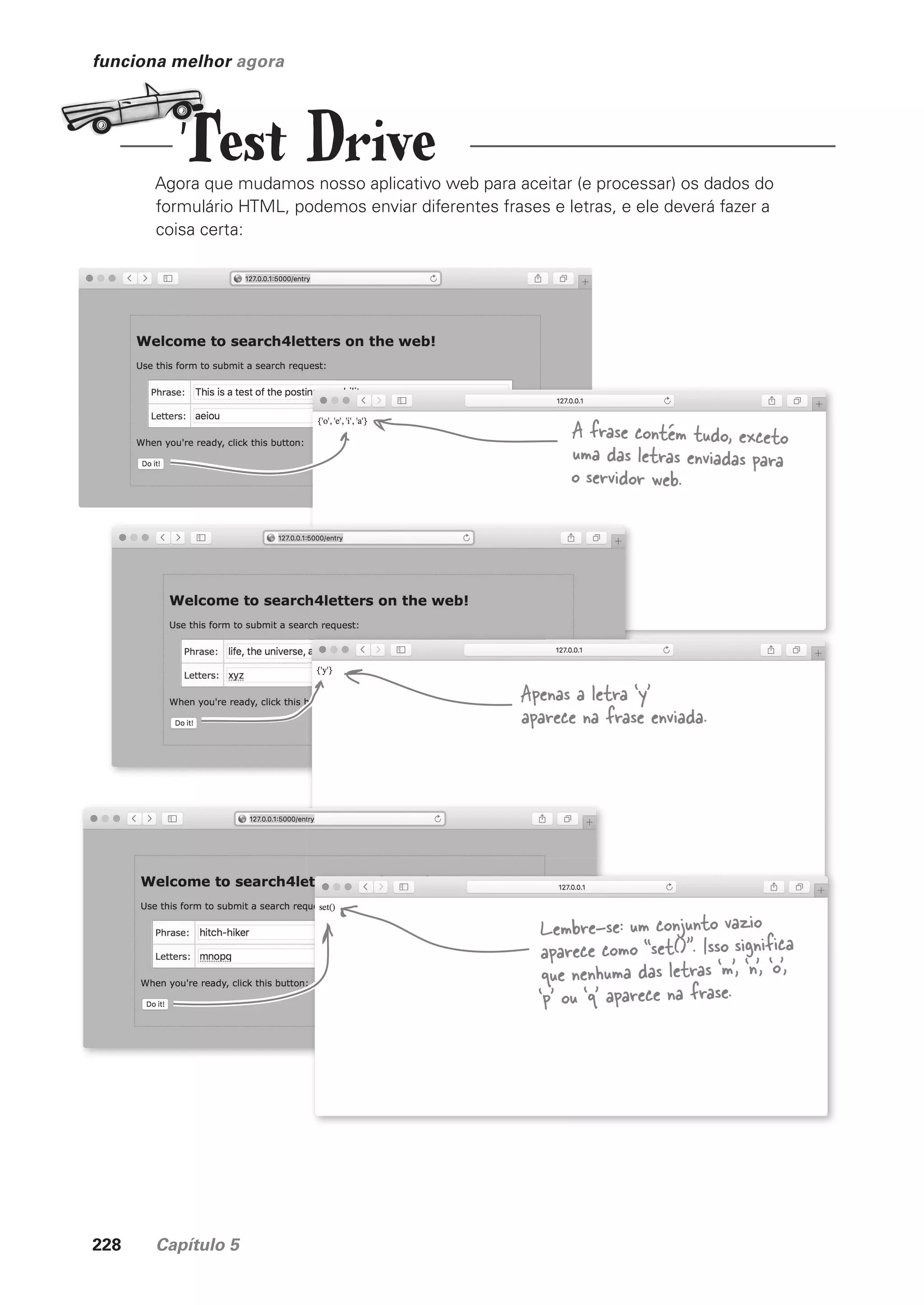 228 Capítulo 5
funciona melhor agora
Agora que mudamos nosso aplicativo web para aceitar (e processar) os dados do
formulário HTML, podemos enviar diferentes frases e letras, e ele deverá fazer a
coisa certa:
Lembre-se: um conjunto vazio
aparece como “set()”. Isso significa
que nenhuma das letras ‘m’, ‘n’, ‘o’,
‘p’ ou ‘q’ aparece na frase.
Apenas a letra ‘y’
aparece na frase enviada.
A frase contém tudo, exceto
uma das letras enviadas para
o servidor web.
Test Drive
CG_HeadFirst_Python.indb 228 18/07/2018 13:19:34
 