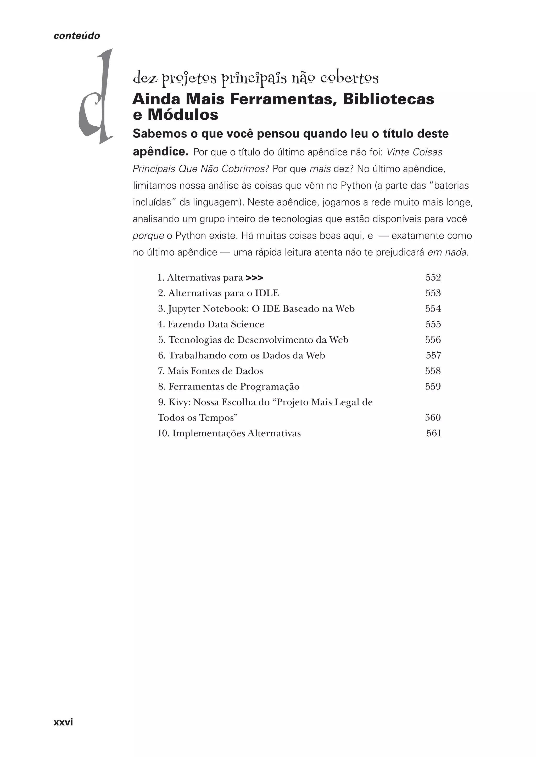 xxvi
conteúdo
dez projetos principais não cobertos
Ainda Mais Ferramentas, Bibliotecas
e Módulos
Sabemos o que você pensou quando leu o título deste
apêndice. Por que o título do último apêndice não foi: Vinte Coisas
Principais Que Não Cobrimos? Por que mais dez? No último apêndice,
limitamos nossa análise às coisas que vêm no Python (a parte das “baterias
incluídas” da linguagem). Neste apêndice, jogamos a rede muito mais longe,
analisando um grupo inteiro de tecnologias que estão disponíveis para você
porque o Python existe. Há muitas coisas boas aqui, e — exatamente como
no último apêndice — uma rápida leitura atenta não te prejudicará em nada.
1. Alternativas para >>> 552
2. Alternativas para o IDLE 553
3. Jupyter Notebook: O IDE Baseado na Web 554
4. Fazendo Data Science 555
5. Tecnologias de Desenvolvimento da Web 556
6. Trabalhando com os Dados da Web 557
7. Mais Fontes de Dados 558
8. Ferramentas de Programação 559
9. Kivy: Nossa Escolha do “Projeto Mais Legal de
Todos os Tempos” 560
10. Implementações Alternativas 561
d
CG_HeadFirst_Python.indb 26 18/07/2018 13:17:38
 
