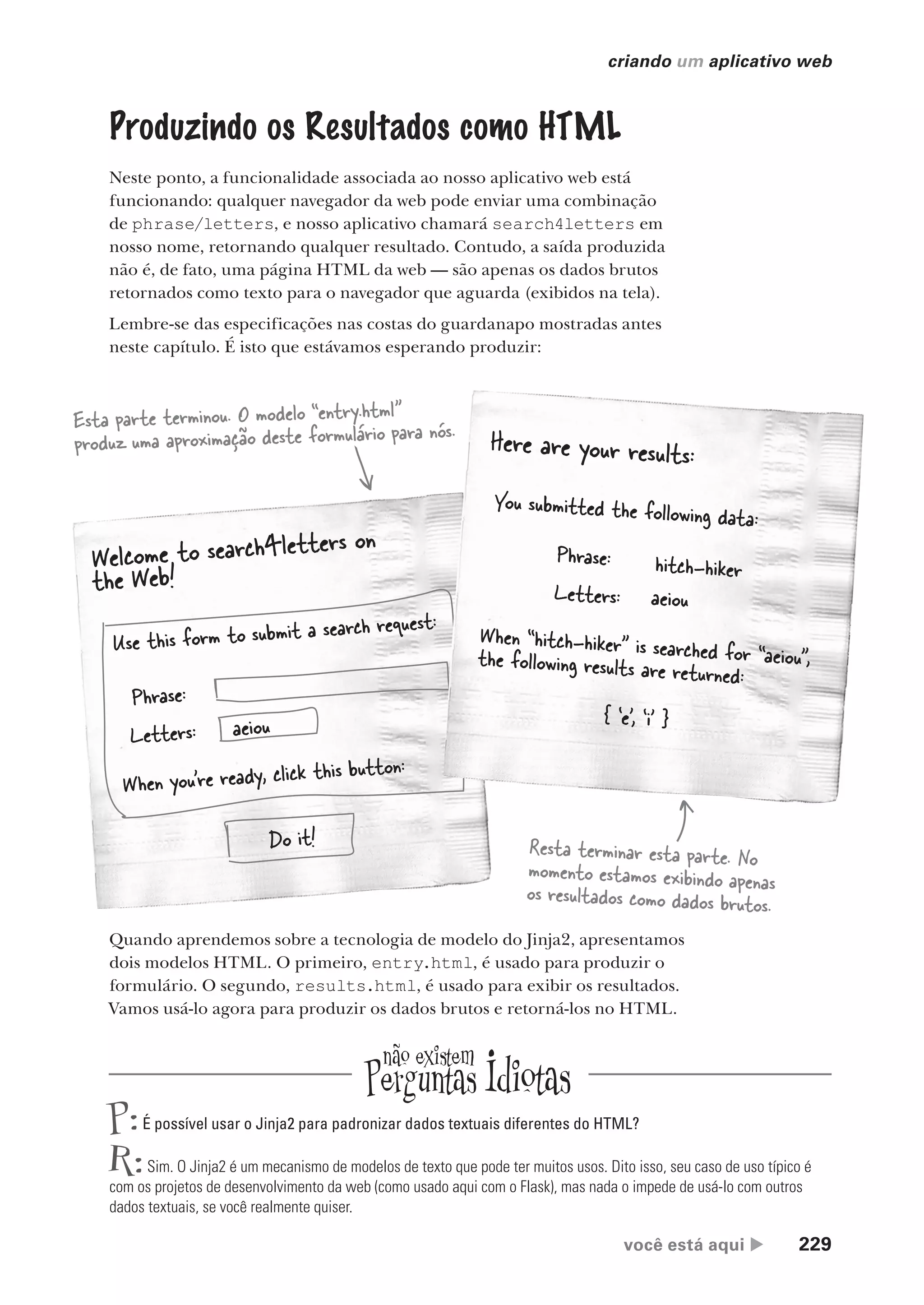 você está aqui  229
criando um aplicativo web
Produzindo os Resultados como HTML
Neste ponto, a funcionalidade associada ao nosso aplicativo web está
funcionando: qualquer navegador da web pode enviar uma combinação
de phrase/letters, e nosso aplicativo chamará search4letters em
nosso nome, retornando qualquer resultado. Contudo, a saída produzida
não é, de fato, uma página HTML da web — são apenas os dados brutos
retornados como texto para o navegador que aguarda (exibidos na tela).
Lembre-se das especificações nas costas do guardanapo mostradas antes
neste capítulo. É isto que estávamos esperando produzir:
Welcome to search4letters on
the Web!
Use this form to submit a search request:
Phrase:
Letters:
When you’re ready, click this button:
aeiou
Do it!
Here are your results:
You submitted the following data:
Phrase:
Letters:
When “hitch-hiker” is searched for “aeiou”,
the following results are returned:
aeiou
hitch-hiker
{ ‘e’, ‘i’ }
Esta parte terminou. O modelo “entry.html”
produz uma aproximação deste formulário para nós.
Resta terminar esta parte. No
momento estamos exibindo apenas
os resultados como dados brutos.
Quando aprendemos sobre a tecnologia de modelo do Jinja2, apresentamos
dois modelos HTML. O primeiro, entry.html, é usado para produzir o
formulário. O segundo, results.html, é usado para exibir os resultados.
Vamos usá-lo agora para produzir os dados brutos e retorná-los no HTML.
P:É possível usar o Jinja2 para padronizar dados textuais diferentes do HTML?
R:Sim. O Jinja2 é um mecanismo de modelos de texto que pode ter muitos usos. Dito isso, seu caso de uso típico é
com os projetos de desenvolvimento da web (como usado aqui com o Flask), mas nada o impede de usá-lo com outros
dados textuais, se você realmente quiser.
CG_HeadFirst_Python.indb 229 18/07/2018 13:19:34
 