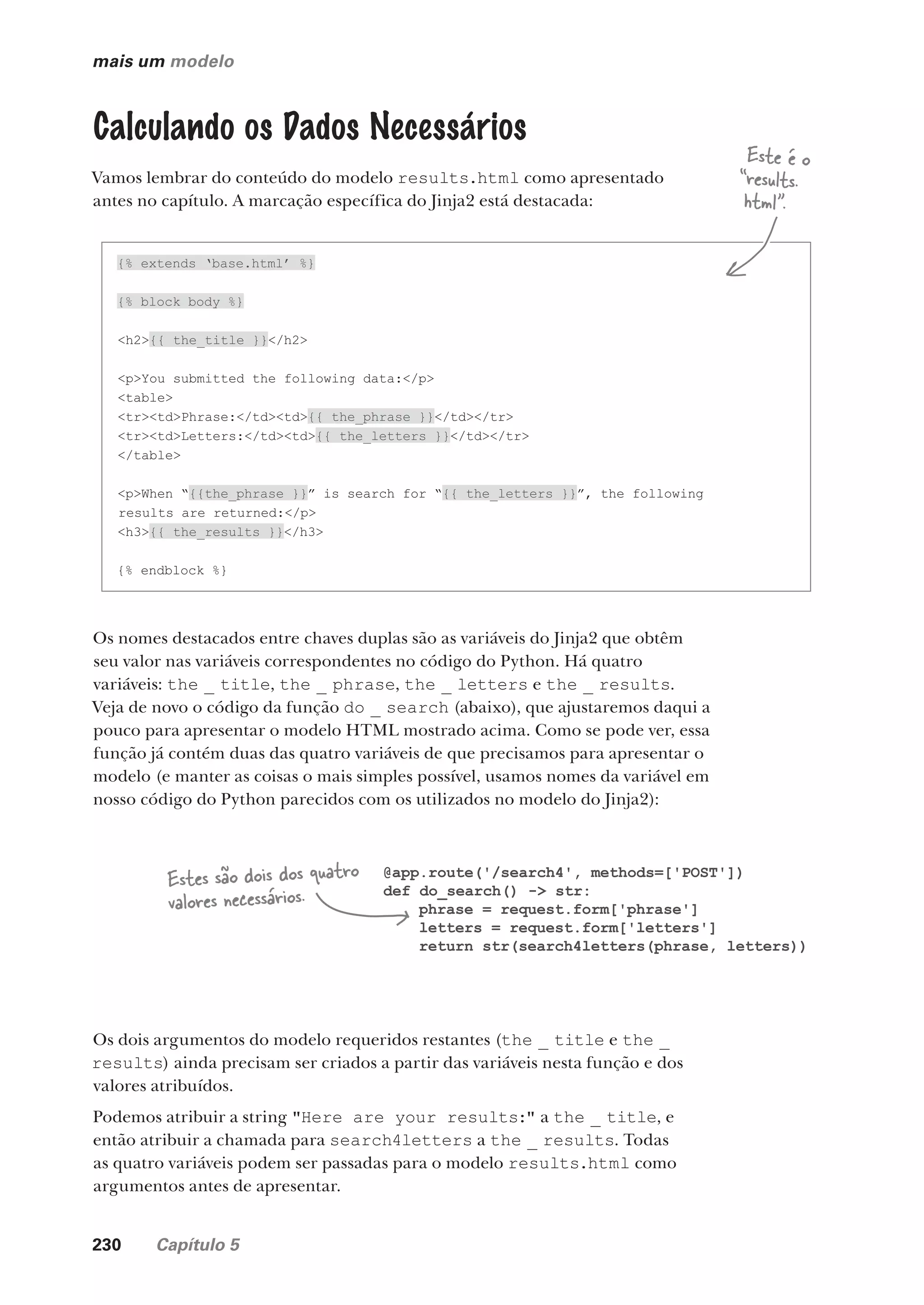 230 Capítulo 5
mais um modelo
Calculando os Dados Necessários
Vamos lembrar do conteúdo do modelo results.html como apresentado
antes no capítulo. A marcação específica do Jinja2 está destacada:
{% extends ‘base.html’ %}
{% block body %}
<h2>{{ the_title }}</h2>
<p>You submitted the following data:</p>
<table>
<tr><td>Phrase:</td><td>{{ the_phrase }}</td></tr>
<tr><td>Letters:</td><td>{{ the_letters }}</td></tr>
</table>
<p>When “{{the_phrase }}” is search for “{{ the_letters }}”, the following
results are returned:</p>
<h3>{{ the_results }}</h3>
{% endblock %}
Os nomes destacados entre chaves duplas são as variáveis do Jinja2 que obtêm
seu valor nas variáveis correspondentes no código do Python. Há quatro
variáveis: the _ title, the _ phrase, the _ letters e the _ results.
Veja de novo o código da função do _ search (abaixo), que ajustaremos daqui a
pouco para apresentar o modelo HTML mostrado acima. Como se pode ver, essa
função já contém duas das quatro variáveis de que precisamos para apresentar o
modelo (e manter as coisas o mais simples possível, usamos nomes da variável em
nosso código do Python parecidos com os utilizados no modelo do Jinja2):
@app.route('/search4', methods=['POST'])
def do_search() -> str:
phrase = request.form['phrase']
letters = request.form['letters']
return str(search4letters(phrase, letters))
Estes são dois dos quatro
valores necessários.
Os dois argumentos do modelo requeridos restantes (the _ title e the _
results) ainda precisam ser criados a partir das variáveis nesta função e dos
valores atribuídos.
Podemos atribuir a string "Here are your results:" a the _ title, e
então atribuir a chamada para search4letters a the _ results. Todas
as quatro variáveis podem ser passadas para o modelo results.html como
argumentos antes de apresentar.
Este é o
“results.
html”.
CG_HeadFirst_Python.indb 230 18/07/2018 13:19:34
 