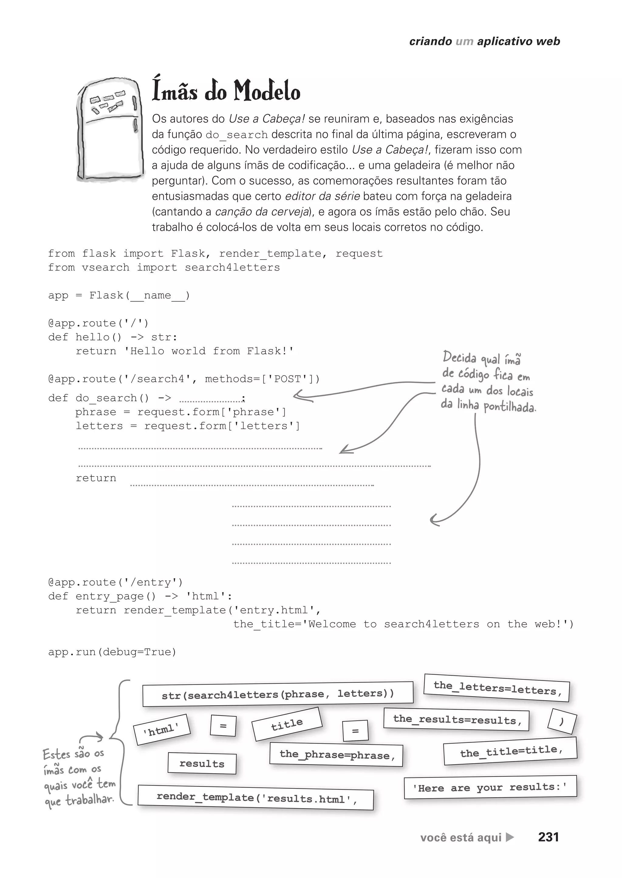 você está aqui  231
criando um aplicativo web
Ímãs do Modelo
Os autores do Use a Cabeça! se reuniram e, baseados nas exigências
da função do_search descrita no final da última página, escreveram o
código requerido. No verdadeiro estilo Use a Cabeça!, fizeram isso com
a ajuda de alguns ímãs de codificação... e uma geladeira (é melhor não
perguntar). Com o sucesso, as comemorações resultantes foram tão
entusiasmadas que certo editor da série bateu com força na geladeira
(cantando a canção da cerveja), e agora os ímãs estão pelo chão. Seu
trabalho é colocá-los de volta em seus locais corretos no código.
'Here are your results:'
the_title=title,
results
render_template('results.html',
=
'html'
Estes são os
ímãs com os
quais você tem
que trabalhar.
from flask import Flask, render_template, request
from vsearch import search4letters
app = Flask(__name__)
@app.route('/')
def hello() -> str:
return 'Hello world from Flask!'
@app.route('/search4', methods=['POST'])
def do_search() -> :
phrase = request.form['phrase']
letters = request.form['letters']
return
@app.route('/entry')
def entry_page() -> 'html':
return render_template('entry.html',
the_title='Welcome to search4letters on the web!')
app.run(debug=True)
Decida qual ímã
de código fica em
cada um dos locais
da linha pontilhada.
=
title
the_phrase=phrase,
the_results=results,
the_letters=letters,
)
the_results=results,
str(search4letters(phrase, letters))
CG_HeadFirst_Python.indb 231 18/07/2018 13:19:35
 