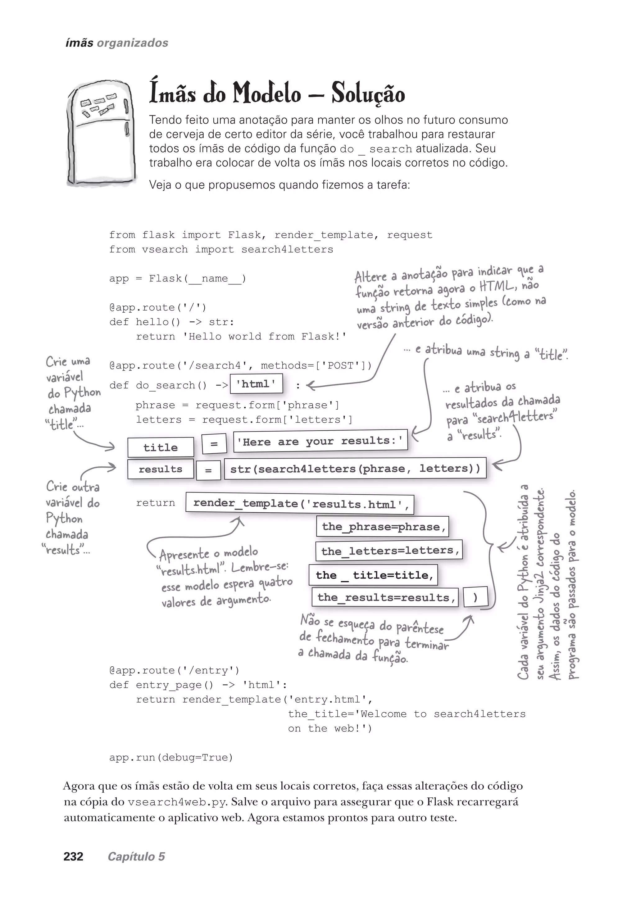 232 Capítulo 5
ímãs organizados
Ímãs do Modelo — Solução
Tendo feito uma anotação para manter os olhos no futuro consumo
de cerveja de certo editor da série, você trabalhou para restaurar
todos os ímãs de código da função do _ search atualizada. Seu
trabalho era colocar de volta os ímãs nos locais corretos no código.
Veja o que propusemos quando fizemos a tarefa:
Agora que os ímãs estão de volta em seus locais corretos, faça essas alterações do código
na cópia do vsearch4web.py. Salve o arquivo para assegurar que o Flask recarregará
automaticamente o aplicativo web. Agora estamos prontos para outro teste.
from flask import Flask, render_template, request
from vsearch import search4letters
app = Flask(__name__)
@app.route('/')
def hello() -> str:
return 'Hello world from Flask!'
@app.route('/search4', methods=['POST'])
def do_search() -> :
phrase = request.form['phrase']
letters = request.form['letters']
return
@app.route('/entry')
def entry_page() -> 'html':
return render_template('entry.html',
the_title='Welcome to search4letters
on the web!')
app.run(debug=True)
'Here are your results:'
the _ title=title,
results str(search4letters(phrase, letters))
=
results
title
the_phrase=phrase,
the_results=results,
the_letters=letters,
)
@app.route('/search4', methods=['POST'])
def do_search() -> :
phrase = request.form['phrase']
'html'
=
the_phrase=phrase,
render_template('results.html',
Altere a anotação para indicar que a
função retorna agora o HTML, não
uma string de texto simples (como na
versão anterior do código).
Crie uma
variável
do Python
chamada
“title”...
... e atribua uma string a “title”.
Crie outra
variável do
Python
chamada
“results”...
... e atribua os
resultados da chamada
para “search4letters”
a “results”.
Apresente o modelo
“results.html”. Lembre-se:
esse modelo espera quatro
valores de argumento.
Não se esqueça do parêntese
de fechamento para terminar
a chamada da função.
Cada
variável
do
Python
é
atribuída
a
seu
argumento
Jinja2
correspondente.
Assim,
os
dados
do
código
do
programa
são
passados
para
o
modelo.
CG_HeadFirst_Python.indb 232 18/07/2018 13:19:35
 