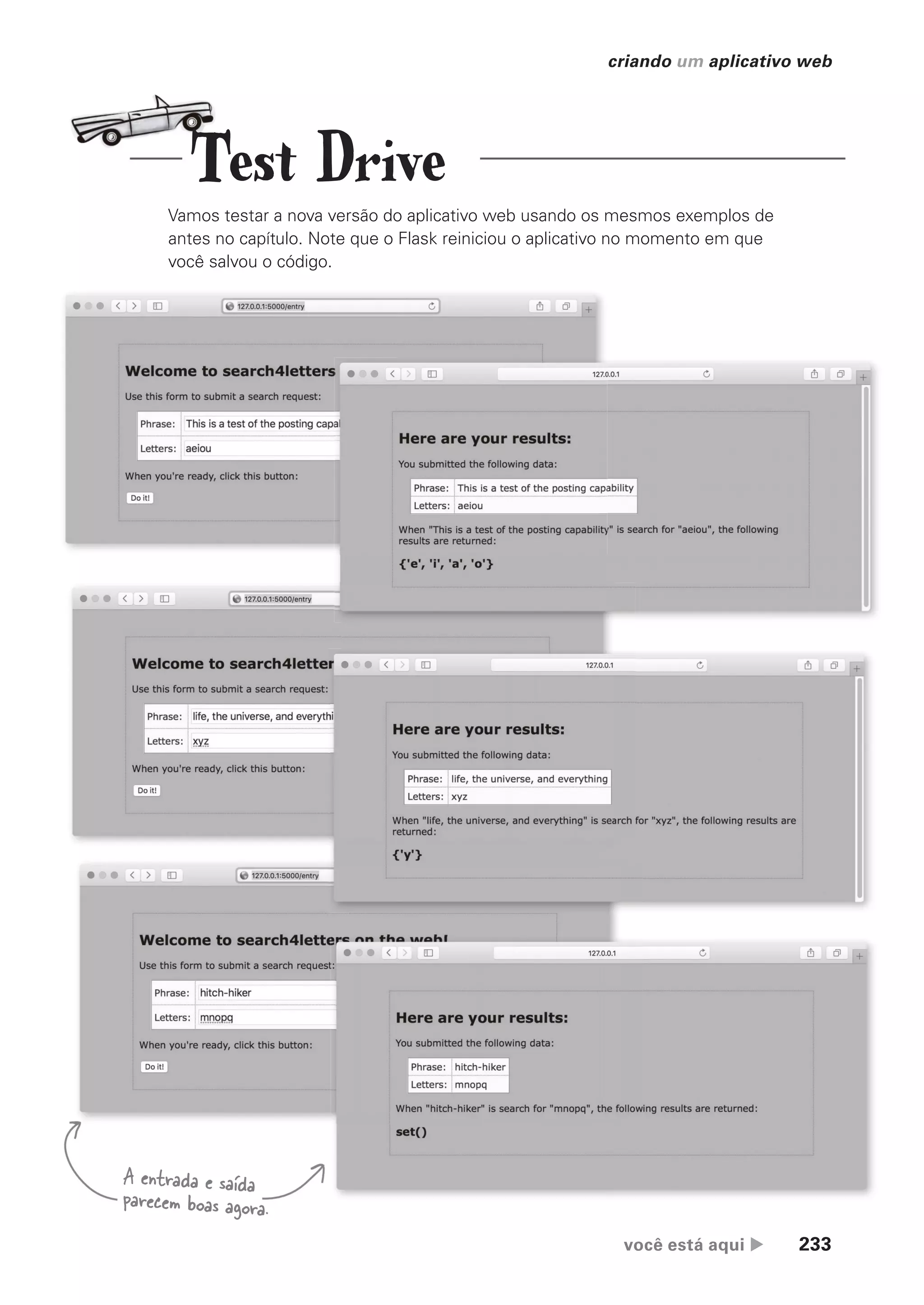 você está aqui  233
criando um aplicativo web
Vamos testar a nova versão do aplicativo web usando os mesmos exemplos de
antes no capítulo. Note que o Flask reiniciou o aplicativo no momento em que
você salvou o código.
A entrada e saída
parecem boas agora.
Test Drive
CG_HeadFirst_Python.indb 233 18/07/2018 13:19:36
 