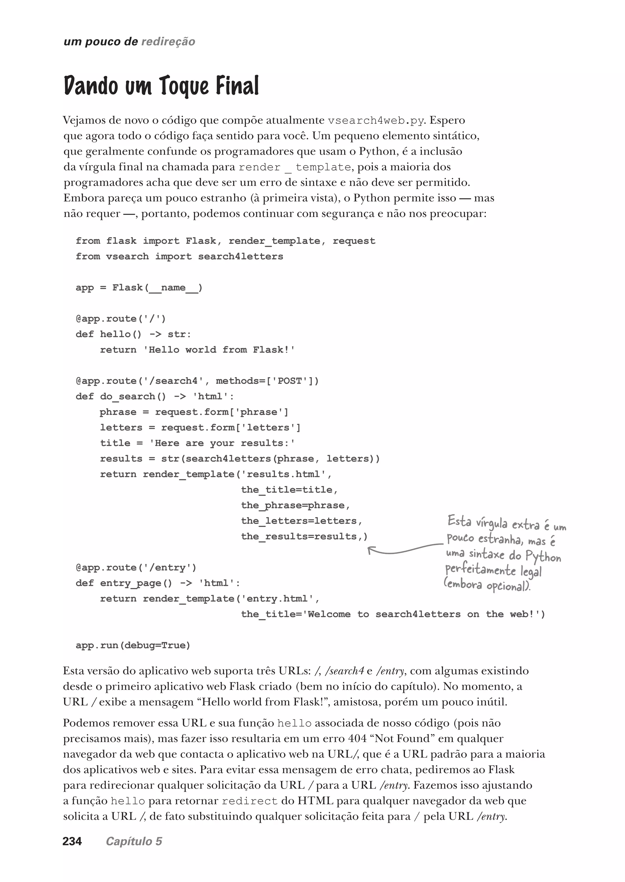 234 Capítulo 5
um pouco de redireção
Dando um Toque Final
Vejamos de novo o código que compõe atualmente vsearch4web.py. Espero
que agora todo o código faça sentido para você. Um pequeno elemento sintático,
que geralmente confunde os programadores que usam o Python, é a inclusão
da vírgula final na chamada para render _ template, pois a maioria dos
programadores acha que deve ser um erro de sintaxe e não deve ser permitido.
Embora pareça um pouco estranho (à primeira vista), o Python permite isso — mas
não requer —, portanto, podemos continuar com segurança e não nos preocupar:
from flask import Flask, render_template, request
from vsearch import search4letters
app = Flask(__name__)
@app.route('/')
def hello() -> str:
return 'Hello world from Flask!'
@app.route('/search4', methods=['POST'])
def do_search() -> 'html':
phrase = request.form['phrase']
letters = request.form['letters']
title = 'Here are your results:'
results = str(search4letters(phrase, letters))
return render_template('results.html',
the_title=title,
the_phrase=phrase,
the_letters=letters,
the_results=results,)
@app.route('/entry')
def entry_page() -> 'html':
return render_template('entry.html',
the_title='Welcome to search4letters on the web!')
app.run(debug=True)
Esta vírgula extra é um
pouco estranha, mas é
uma sintaxe do Python
perfeitamente legal
(embora opcional).
Esta versão do aplicativo web suporta três URLs: /, /search4 e /entry, com algumas existindo
desde o primeiro aplicativo web Flask criado (bem no início do capítulo). No momento, a
URL / exibe a mensagem “Hello world from Flask!”, amistosa, porém um pouco inútil.
Podemos remover essa URL e sua função hello associada de nosso código (pois não
precisamos mais), mas fazer isso resultaria em um erro 404 “Not Found” em qualquer
navegador da web que contacta o aplicativo web na URL/, que é a URL padrão para a maioria
dos aplicativos web e sites. Para evitar essa mensagem de erro chata, pediremos ao Flask
para redirecionar qualquer solicitação da URL / para a URL /entry. Fazemos isso ajustando
a função hello para retornar redirect do HTML para qualquer navegador da web que
solicita a URL /, de fato substituindo qualquer solicitação feita para / pela URL /entry.
CG_HeadFirst_Python.indb 234 18/07/2018 13:19:36
 