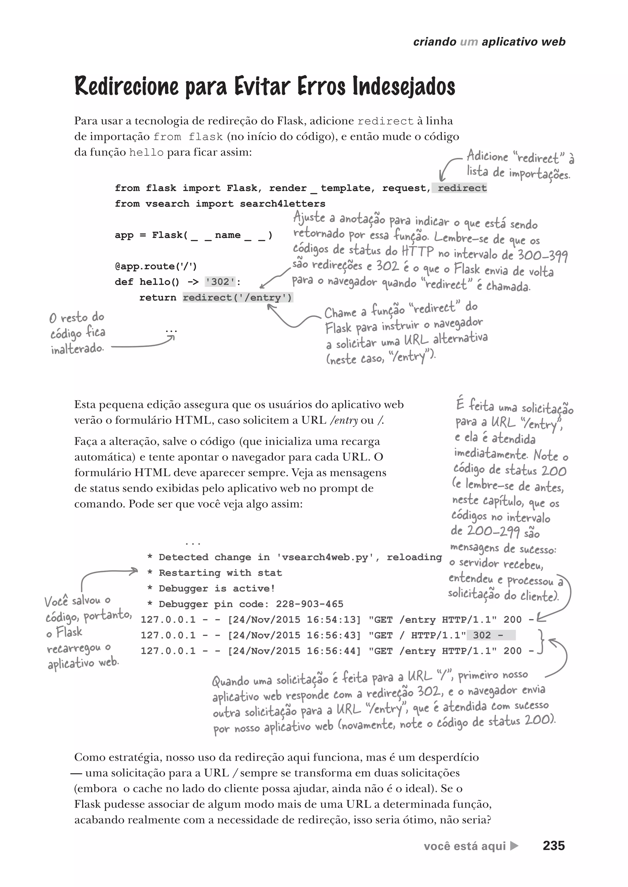 você está aqui  235
criando um aplicativo web
...
* Detected change in 'vsearch4web.py', reloading
* Restarting with stat
* Debugger is active!
* Debugger pin code: 228-903-465
127.0.0.1 - - [24/Nov/2015 16:54:13] "GET /entry HTTP/1.1" 200 -
127.0.0.1 - - [24/Nov/2015 16:56:43] "GET / HTTP/1.1" 302 -
127.0.0.1 - - [24/Nov/2015 16:56:44] "GET /entry HTTP/1.1" 200 -
from flask import Flask, render _ template, request, redirect
from vsearch import search4letters
app = Flask( _ _ name _ _ )
@app.route('
/')
def hello() -> '302':
return redirect('/entry')
...
Redirecione para Evitar Erros Indesejados
Para usar a tecnologia de redireção do Flask, adicione redirect à linha
de importação from flask (no início do código), e então mude o código
da função hello para ficar assim: Adicione “redirect” à
lista de importações.
O resto do
código fica
inalterado.
Chame a função “redirect” do
Flask para instruir o navegador
a solicitar uma URL alternativa
(neste caso, “/entry”).
Ajuste a anotação para indicar o que está sendo
retornado por essa função. Lembre-se de que os
códigos de status do HTTP no intervalo de 300-399
são redireções e 302 é o que o Flask envia de volta
para o navegador quando “redirect” é chamada.
Esta pequena edição assegura que os usuários do aplicativo web
verão o formulário HTML, caso solicitem a URL /entry ou /.
Faça a alteração, salve o código (que inicializa uma recarga
automática) e tente apontar o navegador para cada URL. O
formulário HTML deve aparecer sempre. Veja as mensagens
de status sendo exibidas pelo aplicativo web no prompt de
comando. Pode ser que você veja algo assim:
Você salvou o
código, portanto,
o Flask
recarregou o
aplicativo web.
É feita uma solicitação
para a URL “/entry”,
e ela é atendida
imediatamente. Note o
código de status 200
(e lembre-se de antes,
neste capítulo, que os
códigos no intervalo
de 200-299 são
mensagens de sucesso:
o servidor recebeu,
entendeu e processou a
solicitação do cliente).
Quando uma solicitação é feita para a URL “/”, primeiro nosso
aplicativo web responde com a redireção 302, e o navegador envia
outra solicitação para a URL “/entry”, que é atendida com sucesso
por nosso aplicativo web (novamente, note o código de status 200).
Como estratégia, nosso uso da redireção aqui funciona, mas é um desperdício
— uma solicitação para a URL / sempre se transforma em duas solicitações
(embora o cache no lado do cliente possa ajudar, ainda não é o ideal). Se o
Flask pudesse associar de algum modo mais de uma URL a determinada função,
acabando realmente com a necessidade de redireção, isso seria ótimo, não seria?
CG_HeadFirst_Python.indb 235 18/07/2018 13:19:36
 