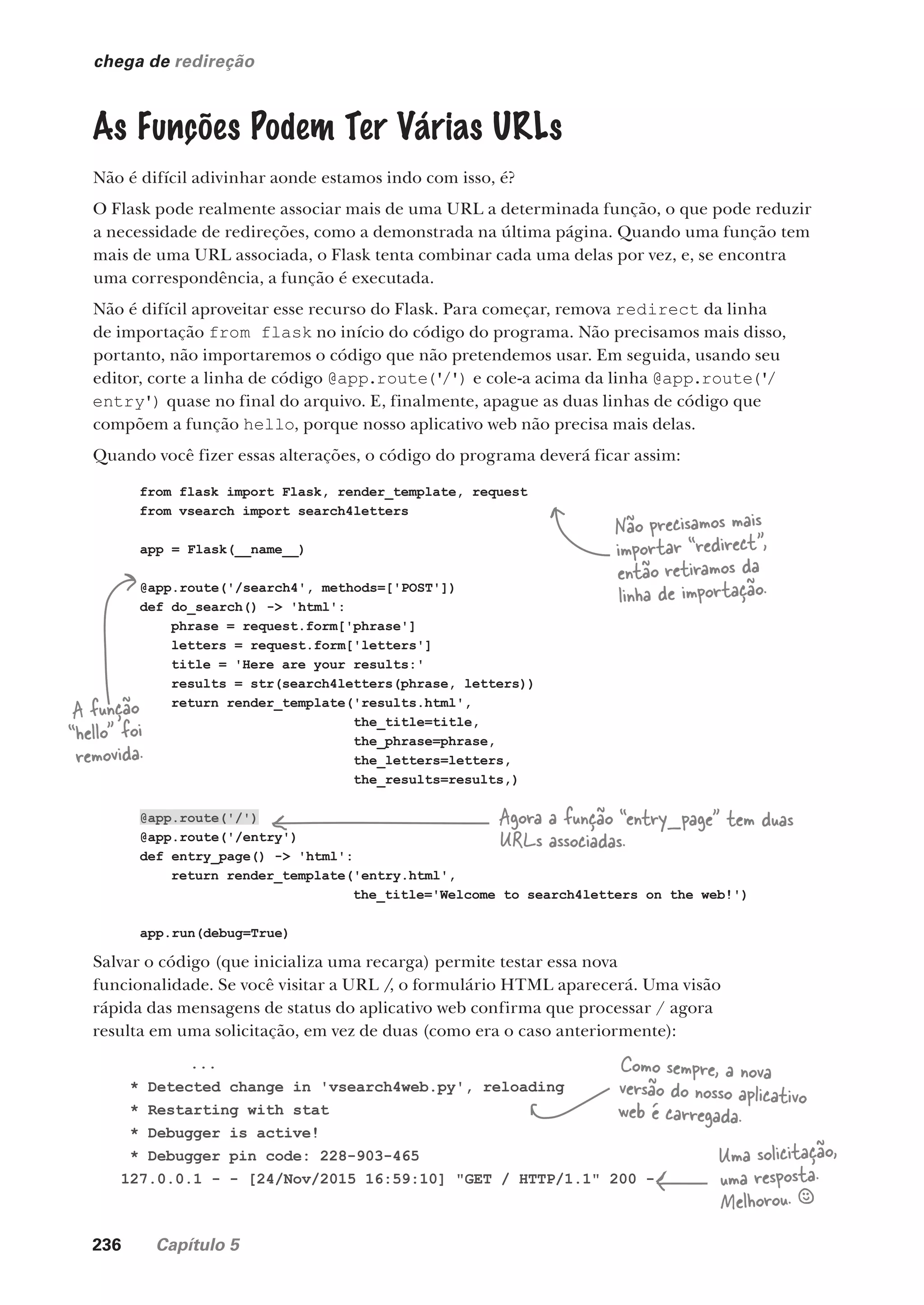 236 Capítulo 5
from flask import Flask, render_template, request
from vsearch import search4letters
app = Flask(__name__)
@app.route('/search4', methods=['POST'])
def do_search() -> 'html':
phrase = request.form['phrase']
letters = request.form['letters']
title = 'Here are your results:'
results = str(search4letters(phrase, letters))
return render_template('results.html',
the_title=title,
the_phrase=phrase,
the_letters=letters,
the_results=results,)
@app.route('/')
@app.route('/entry')
def entry_page() -> 'html':
return render_template('entry.html',
the_title='Welcome to search4letters on the web!')
app.run(debug=True)
chega de redireção
As Funções Podem Ter Várias URLs
Não é difícil adivinhar aonde estamos indo com isso, é?
O Flask pode realmente associar mais de uma URL a determinada função, o que pode reduzir
a necessidade de redireções, como a demonstrada na última página. Quando uma função tem
mais de uma URL associada, o Flask tenta combinar cada uma delas por vez, e, se encontra
uma correspondência, a função é executada.
Não é difícil aproveitar esse recurso do Flask. Para começar, remova redirect da linha
de importação from flask no início do código do programa. Não precisamos mais disso,
portanto, não importaremos o código que não pretendemos usar. Em seguida, usando seu
editor, corte a linha de código @app.route('/') e cole-a acima da linha @app.route('/
entry') quase no final do arquivo. E, finalmente, apague as duas linhas de código que
compõem a função hello, porque nosso aplicativo web não precisa mais delas.
Quando você fizer essas alterações, o código do programa deverá ficar assim:
Não precisamos mais
importar “redirect”,
então retiramos da
linha de importação.
A função
“hello” foi
removida.
Agora a função “entry_page” tem duas
URLs associadas.
Salvar o código (que inicializa uma recarga) permite testar essa nova
funcionalidade. Se você visitar a URL /, o formulário HTML aparecerá. Uma visão
rápida das mensagens de status do aplicativo web confirma que processar / agora
resulta em uma solicitação, em vez de duas (como era o caso anteriormente):
...
* Detected change in 'vsearch4web.py', reloading
* Restarting with stat
* Debugger is active!
* Debugger pin code: 228-903-465
127.0.0.1 - - [24/Nov/2015 16:59:10] "GET / HTTP/1.1" 200 -
Como sempre, a nova
versão do nosso aplicativo
web é carregada.
Uma solicitação,
uma resposta.
Melhorou. §
CG_HeadFirst_Python.indb 236 18/07/2018 13:19:36
 