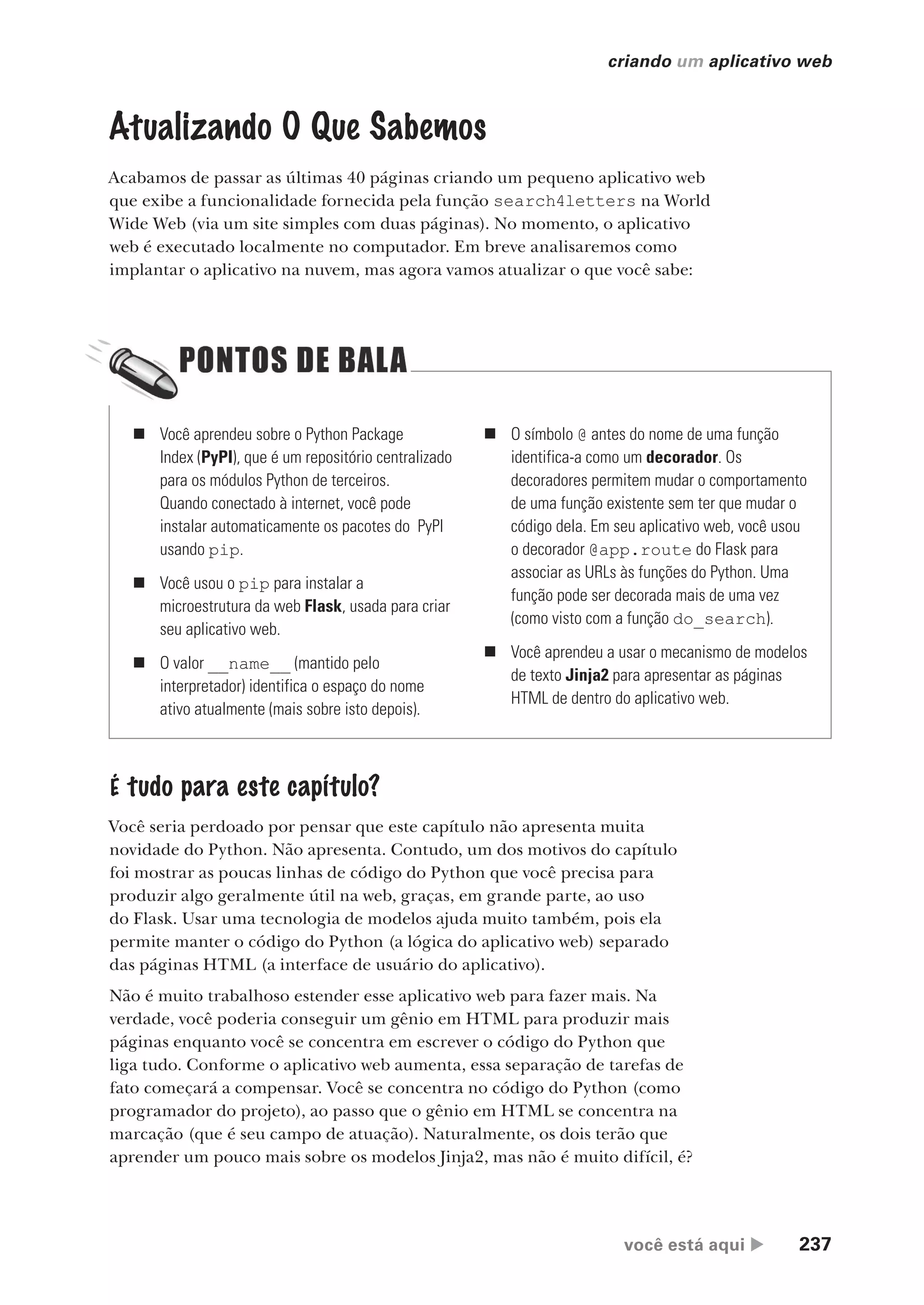 você está aqui  237
criando um aplicativo web
Atualizando O Que Sabemos
Acabamos de passar as últimas 40 páginas criando um pequeno aplicativo web
que exibe a funcionalidade fornecida pela função search4letters na World
Wide Web (via um site simples com duas páginas). No momento, o aplicativo
web é executado localmente no computador. Em breve analisaremos como
implantar o aplicativo na nuvem, mas agora vamos atualizar o que você sabe:
„ Você aprendeu sobre o Python Package
Index (PyPI), que é um repositório centralizado
para os módulos Python de terceiros.
Quando conectado à internet, você pode
instalar automaticamente os pacotes do PyPI
usando pip.
„ Você usou o pip para instalar a
microestrutura da web Flask, usada para criar
seu aplicativo web.
„ O valor __name__ (mantido pelo
interpretador) identifica o espaço do nome
ativo atualmente (mais sobre isto depois).
„ O símbolo @ antes do nome de uma função
identifica-a como um decorador. Os
decoradores permitem mudar o comportamento
de uma função existente sem ter que mudar o
código dela. Em seu aplicativo web, você usou
o decorador @app.route do Flask para
associar as URLs às funções do Python. Uma
função pode ser decorada mais de uma vez
(como visto com a função do_search).
„ Você aprendeu a usar o mecanismo de modelos
de texto Jinja2 para apresentar as páginas
HTML de dentro do aplicativo web.
É tudo para este capítulo?
Você seria perdoado por pensar que este capítulo não apresenta muita
novidade do Python. Não apresenta. Contudo, um dos motivos do capítulo
foi mostrar as poucas linhas de código do Python que você precisa para
produzir algo geralmente útil na web, graças, em grande parte, ao uso
do Flask. Usar uma tecnologia de modelos ajuda muito também, pois ela
permite manter o código do Python (a lógica do aplicativo web) separado
das páginas HTML (a interface de usuário do aplicativo).
Não é muito trabalhoso estender esse aplicativo web para fazer mais. Na
verdade, você poderia conseguir um gênio em HTML para produzir mais
páginas enquanto você se concentra em escrever o código do Python que
liga tudo. Conforme o aplicativo web aumenta, essa separação de tarefas de
fato começará a compensar. Você se concentra no código do Python (como
programador do projeto), ao passo que o gênio em HTML se concentra na
marcação (que é seu campo de atuação). Naturalmente, os dois terão que
aprender um pouco mais sobre os modelos Jinja2, mas não é muito difícil, é?
CG_HeadFirst_Python.indb 237 18/07/2018 13:19:36
 