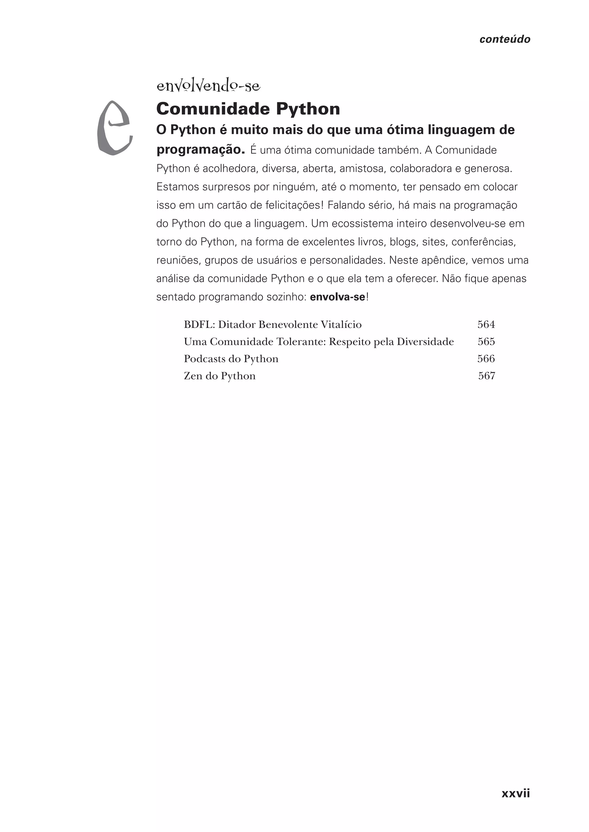 xxvii
conteúdo
envolvendo-se
Comunidade Python
O Python é muito mais do que uma ótima linguagem de
programação. É uma ótima comunidade também. A Comunidade
Python é acolhedora, diversa, aberta, amistosa, colaboradora e generosa.
Estamos surpresos por ninguém, até o momento, ter pensado em colocar
isso em um cartão de felicitações! Falando sério, há mais na programação
do Python do que a linguagem. Um ecossistema inteiro desenvolveu-se em
torno do Python, na forma de excelentes livros, blogs, sites, conferências,
reuniões, grupos de usuários e personalidades. Neste apêndice, vemos uma
análise da comunidade Python e o que ela tem a oferecer. Não fique apenas
sentado programando sozinho: envolva-se!
BDFL: Ditador Benevolente Vitalício 564
Uma Comunidade Tolerante: Respeito pela Diversidade 565
Podcasts do Python 566
Zen do Python 567
e
CG_HeadFirst_Python.indb 27 18/07/2018 13:17:38
 