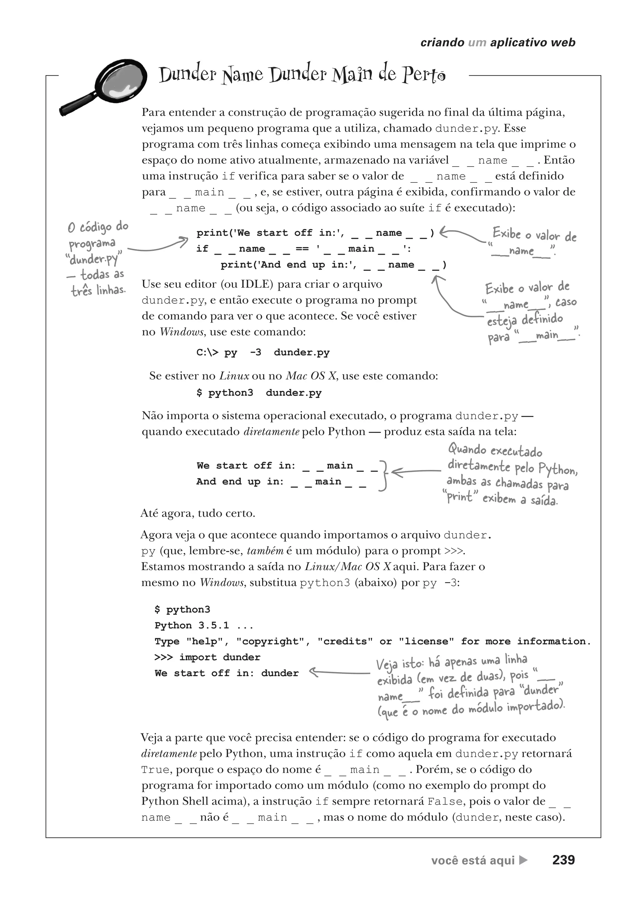 você está aqui  239
criando um aplicativo web
Dunder Name Dunder Main de Perto
Para entender a construção de programação sugerida no final da última página,
vejamos um pequeno programa que a utiliza, chamado dunder.py. Esse
programa com três linhas começa exibindo uma mensagem na tela que imprime o
espaço do nome ativo atualmente, armazenado na variável _ _ name _ _ . Então
uma instrução if verifica para saber se o valor de _ _ name _ _ está definido
para _ _ main _ _ , e, se estiver, outra página é exibida, confirmando o valor de
_ _ name _ _ (ou seja, o código associado ao suíte if é executado):
print('We start off in:'
, _ _ name _ _ )
if _ _ name _ _ == ' _ _ main _ _ ':
print('And end up in:'
, _ _ name _ _ )
O código do
programa
“dunder.py”
— todas as
três linhas.
Exibe o valor de
“__name__”.
Exibe o valor de
“__name__”, caso
esteja definido
para “__main__”.
Use seu editor (ou IDLE) para criar o arquivo
dunder.py, e então execute o programa no prompt
de comando para ver o que acontece. Se você estiver
no Windows, use este comando:
C:> py -3 dunder.py
Se estiver no Linux ou no Mac OS X, use este comando:
$ python3 dunder.py
Não importa o sistema operacional executado, o programa dunder.py —
quando executado diretamente pelo Python — produz esta saída na tela:
We start off in: _ _ main _ _
And end up in: _ _ main _ _
Quando executado
diretamente pelo Python,
ambas as chamadas para
“print” exibem a saída.
Até agora, tudo certo.
Agora veja o que acontece quando importamos o arquivo dunder.
py (que, lembre-se, também é um módulo) para o prompt >>>.
Estamos mostrando a saída no Linux/Mac OS X aqui. Para fazer o
mesmo no Windows, substitua python3 (abaixo) por py -3:
$ python3
Python 3.5.1 ...
Type "help", "copyright", "credits" or "license" for more information.
>>> import dunder
We start off in: dunder
Veja isto: há apenas uma linha
exibida (em vez de duas), pois “__
name__” foi definida para “dunder”
(que é o nome do módulo importado).
Veja a parte que você precisa entender: se o código do programa for executado
diretamente pelo Python, uma instrução if como aquela em dunder.py retornará
True, porque o espaço do nome é _ _ main _ _ . Porém, se o código do
programa for importado como um módulo (como no exemplo do prompt do
Python Shell acima), a instrução if sempre retornará False, pois o valor de _ _
name _ _ não é _ _ main _ _ , mas o nome do módulo (dunder, neste caso).
CG_HeadFirst_Python.indb 239 18/07/2018 13:19:36
 