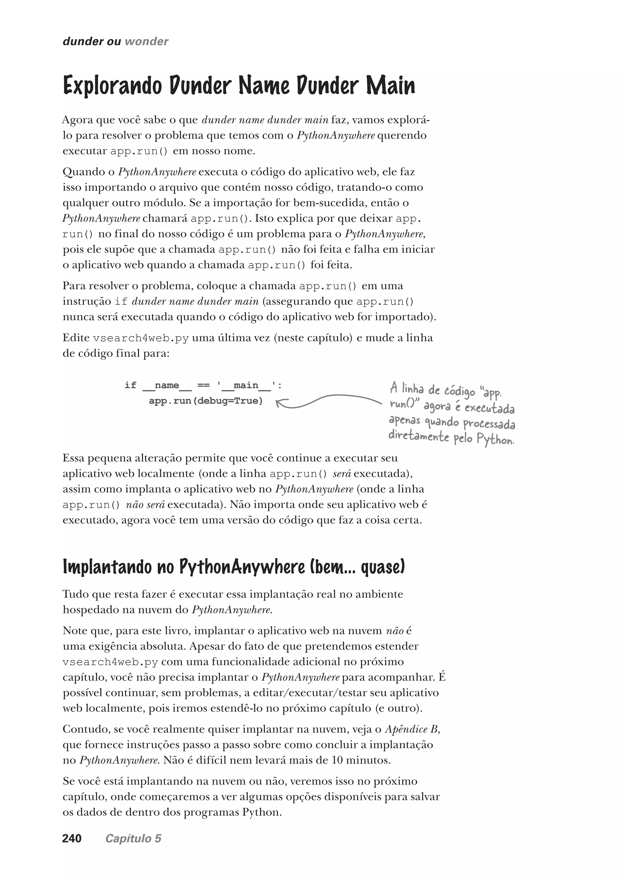 240 Capítulo 5
dunder ou wonder
Explorando Dunder Name Dunder Main
Agora que você sabe o que dunder name dunder main faz, vamos explorá-
lo para resolver o problema que temos com o PythonAnywhere querendo
executar app.run() em nosso nome.
Quando o PythonAnywhere executa o código do aplicativo web, ele faz
isso importando o arquivo que contém nosso código, tratando-o como
qualquer outro módulo. Se a importação for bem-sucedida, então o
PythonAnywhere chamará app.run(). Isto explica por que deixar app.
run() no final do nosso código é um problema para o PythonAnywhere,
pois ele supõe que a chamada app.run() não foi feita e falha em iniciar
o aplicativo web quando a chamada app.run() foi feita.
Para resolver o problema, coloque a chamada app.run() em uma
instrução if dunder name dunder main (assegurando que app.run()
nunca será executada quando o código do aplicativo web for importado).
Edite vsearch4web.py uma última vez (neste capítulo) e mude a linha
de código final para:
if __name__ == '__main__':
app.run(debug=True)
Essa pequena alteração permite que você continue a executar seu
aplicativo web localmente (onde a linha app.run() será executada),
assim como implanta o aplicativo web no PythonAnywhere (onde a linha
app.run() não será executada). Não importa onde seu aplicativo web é
executado, agora você tem uma versão do código que faz a coisa certa.
Implantando no PythonAnywhere (bem... quase)
Tudo que resta fazer é executar essa implantação real no ambiente
hospedado na nuvem do PythonAnywhere.
Note que, para este livro, implantar o aplicativo web na nuvem não é
uma exigência absoluta. Apesar do fato de que pretendemos estender
vsearch4web.py com uma funcionalidade adicional no próximo
capítulo, você não precisa implantar o PythonAnywhere para acompanhar. É
possível continuar, sem problemas, a editar/executar/testar seu aplicativo
web localmente, pois iremos estendê-lo no próximo capítulo (e outro).
Contudo, se você realmente quiser implantar na nuvem, veja o Apêndice B,
que fornece instruções passo a passo sobre como concluir a implantação
no PythonAnywhere. Não é difícil nem levará mais de 10 minutos.
Se você está implantando na nuvem ou não, veremos isso no próximo
capítulo, onde começaremos a ver algumas opções disponíveis para salvar
os dados de dentro dos programas Python.
A linha de código “app.
run()” agora é executada
apenas quando processada
diretamente pelo Python.
CG_HeadFirst_Python.indb 240 18/07/2018 13:19:36
 